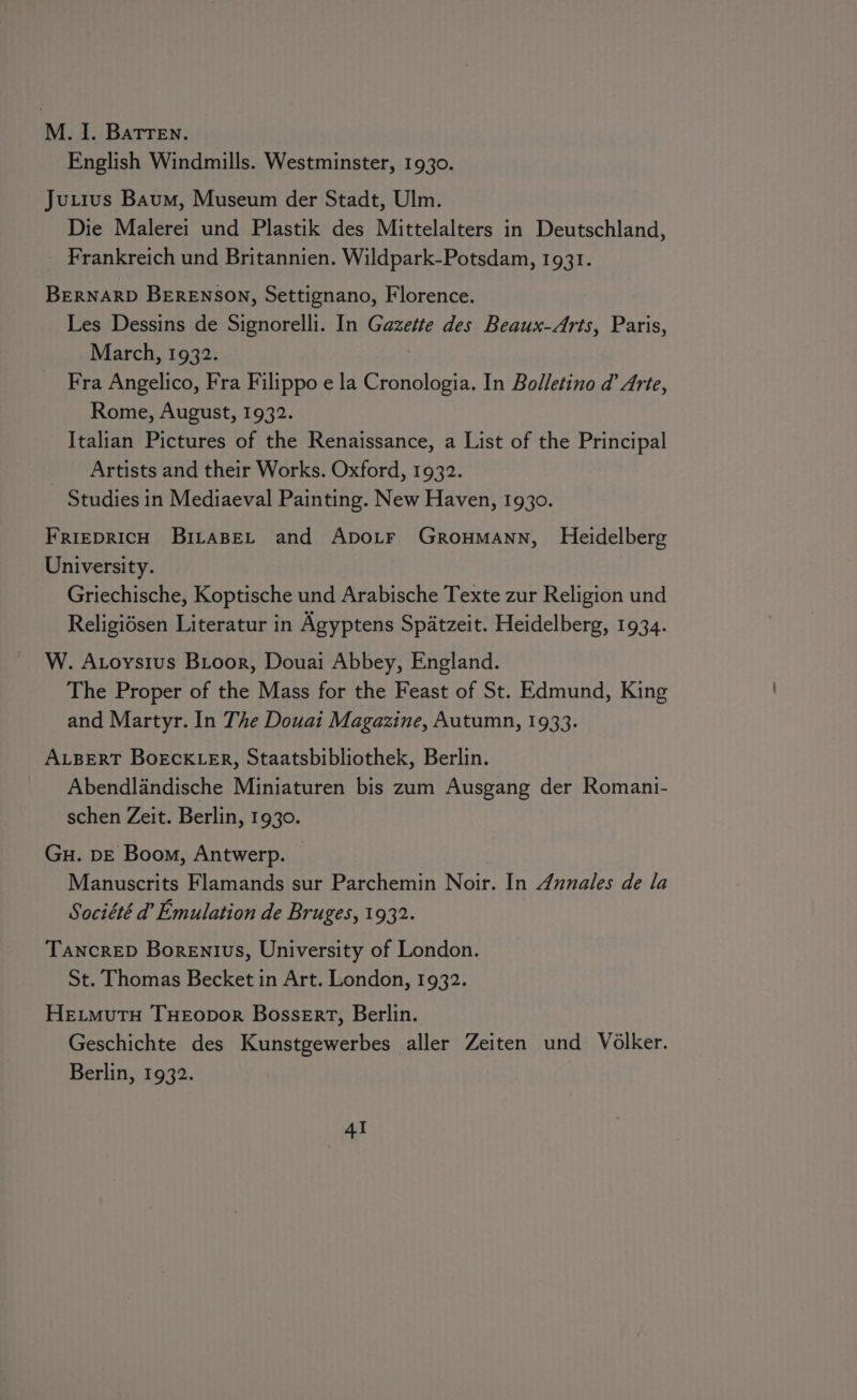 M. 1. Batren. — English Windmills. Westminster, 1930. Ju.ius Baum, Museum der Stadt, Ulm. Die Malerei und Plastik des Mittelalters in Deutschland, Frankreich und Britannien. Wildpark-Potsdam, 1931. BERNARD BERENSON, Settignano, Florence. Les Dessins de Signorelli. In Gazette des Beaux-Arts, Paris, March, 1932. Fra Angelico, Fra Filippo e la Cronologia. In Bolletino d Arte, Rome, August, 1932. Italian Pictures of the Renaissance, a List of the Principal _ Artists and their Works. Oxford, 1932. Studies in Mediaeval Painting. New Haven, 1930. FRiEDRICH BitaBeL and Apo_r Groumann, Heidelberg University. | Griechische, Koptische und Arabische Texte zur Religion und Religidsen Literatur in Agyptens Spatzeit. Heidelberg, 1934. W. Atoysius Bioor, Douai Abbey, England. The Proper of the Mass for the Feast of St. Edmund, King and Martyr. In The Douai Magazine, Autumn, 1933. ALBERT BoEcKLER, Staatsbibliothek, Berlin. Abendlandische Miniaturen bis zum Ausgang der Romani- schen Zeit. Berlin, 1930. Gu. DE Boom, Antwerp. © Manuscrits Flamands sur Parchemin Noir. In Annales de la Société d’ Emulation de Bruges, 1932. TancreED Borentvs, University of London. St. Thomas Becket in Art. London, 1932. HEtmMutH THEODOR Bossert, Berlin. Geschichte des Kunstgewerbes aller Zeiten und Volker. Berlin, 1932. AI