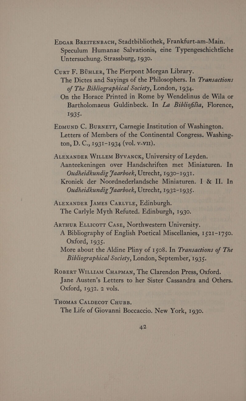 Epcar BrEITENBACH, Stadtbibliothek, Frankfurt-am-Main. Speculum Humanae Salvationis, eine Typengeschichtliche Untersuchung. Strassburg, 1930. Curt F. Biuer, The Pierpont Morgan Library. The Dictes and Sayings of the Philosophers. In Transactions of The Bibliographical Society, London, 1934. On the Horace Printed in Rome by Wendelinus de Wila or Bartholomaeus Guldinbeck. In La Bibliofilia, Florence, 1935. Epmunp C. Burnett, Carnegie Institution of Washington. Letters of Members of the Continental Congress. Washing- ton, D. C., 1931-1934 (vol. v-vit). ALEXANDER WILLEM Byvanck, University of Leyden. Aanteekeningen over Handschriften met Miniaturen. In Oudheidkundig ‘faarboek, Utrecht, 1930-1931. Kroniek der Noordnederlandsche Miniaturen. I &amp; II. In Oudheidkundig ‘faarboek, Utrecht, 1932-1935. ALEXANDER JAMES CaRLYLE, Edinburgh. The Carlyle Myth Refuted. Edinburgh, 1930. ArTHUR Ex.icotr Case, Northwestern University. A Bibliography of English Poetical Miscellanies, 1521-1750. Oxford, 1935. More about the Aldine Pliny of 1508. In Transactions of The Bibliographical Society, London, September, 1935. Rogpert WILLIAM CHAPMAN, The Clarendon Press, Oxford. Jane Austen’s Letters to her Sister Cassandra and Others. Oxford, 1932. 2 vols. Tuomas CALpEcoT CHuBB. The Life of Giovanni Boccaccio. New York, 1930.