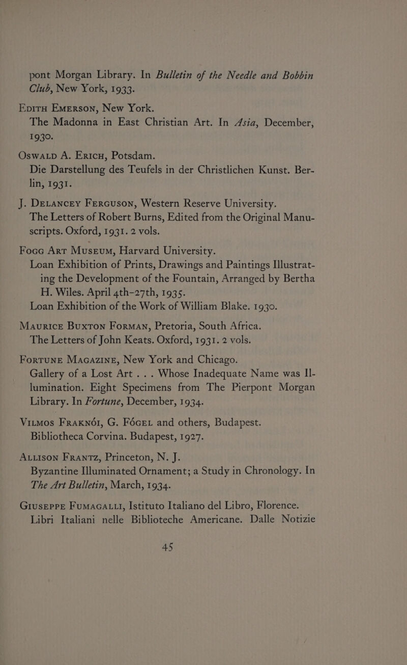 pont Morgan Library. In Bulletin of the Needle and Bobbin Club, New York, 1933. EpirH Emerson, New York. The Madonna in East Christian Art. In 4sia, December, 1930. Oswa.p A. Ericn, Potsdam. Die Darstellung des Teufels in der Christlichen Kunst. Ber- lfti, 1932. J. DeLancey Fercuson, Western Reserve University. The Letters of Robert Burns, Edited from the Original Manu- scripts. Oxford, 1931. 2 vols. Focc Art Museum, Harvard University. Loan Exhibition of Prints, Drawings and Paintings Ilustrat- ing the Development of the Fountain, Arranged by Bertha H. Wiles. April 4th-27th, 1935. Loan Exhibition of the Work of William Blake. 1930. Maurice Buxton Forman, Pretoria, South Africa. The Letters of John Keats. Oxford, 1931. 2 vols. Fortune Macazine, New York and Chicago. Gallery of a Lost Art .. . Whose Inadequate Name was II- lumination. Eight Specimens from The Pierpont Morgan Library. In Fortune, December, 1934. Vitmos FRaAKNOI, G. FécEt and others, Budapest. Bibliotheca Corvina. Budapest, 1927. ALLison Frantz, Princeton, N. J. Byzantine Illuminated Ornament; a Study in Chronology. In The Art Bulletin, March, 1934. GiusepPE FuMAGALLI, Istituto Italiano del Libro, Florence. Libri Italiani nelle Biblioteche Americane. Dalle Notizie