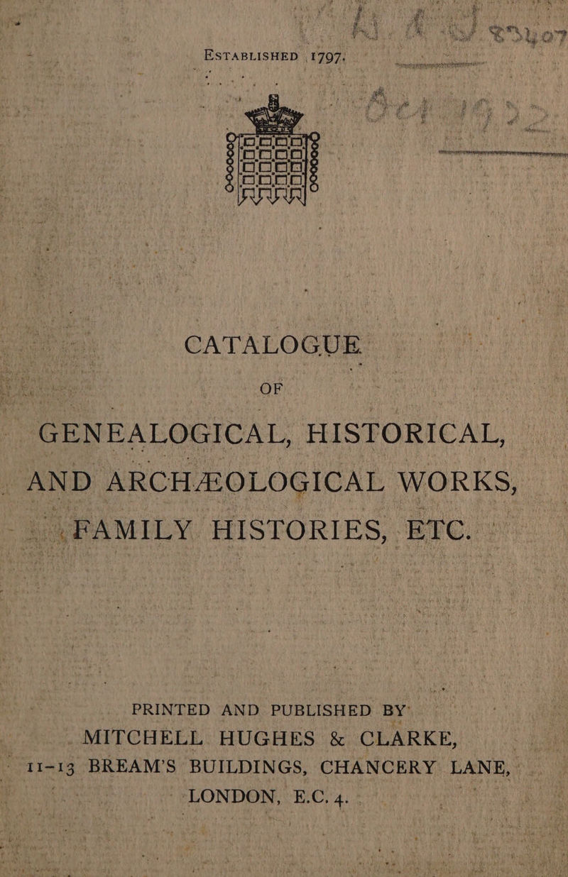bein S 5 - ‘ b+ Bots, week + caer 3 th j a ¢ gy ; Ps iy %; ro oo ® ?  9 ae J oo ia Aah Rg ef ESTABLISHED 1797, ~- CATALOGUE OF GENEALOGICAL, HISTORICAL, AND ARCH OLOGICAL WORKS, | FAMILY HISTORIES, ETC. PRINTED AND PUBLISHED BY MITCHELL HUGHES &amp; CLARKE, be 11-13 BREAM'S BUILDINGS, CHANCERY LANE, | LONDON, E.C. 4.