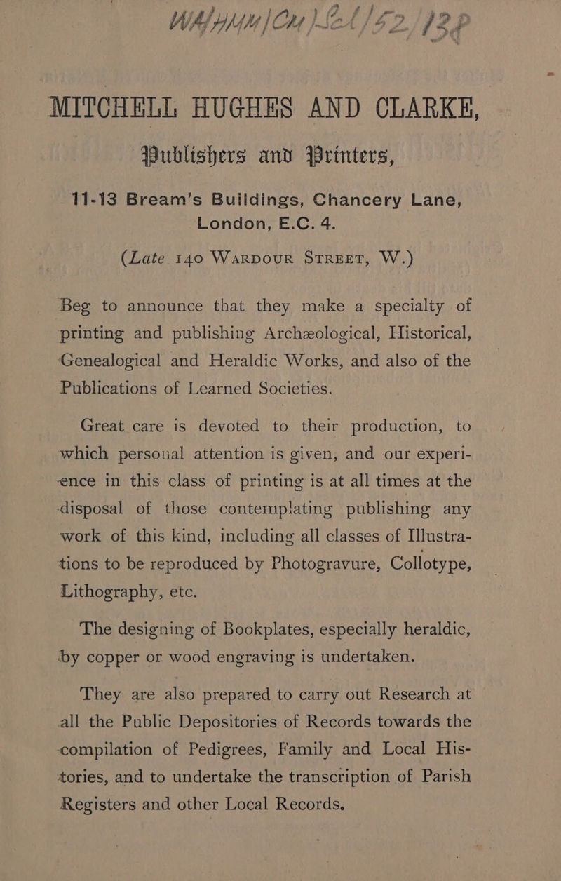 MITCHELL HUGHES AND CLARKE, Publishers and Wrinters, 11-13 Bream’s Buildings, Chancery Lane, London, E.C. 4. (Late 140 Warpour STREET, W.) Beg to announce that they make a specialty of printing and publishing Archeological, Historical, ‘Genealogical and Heraldic Works, and also of the Publications of Learned Societies. Great care is devoted to their production, to which personal attention is given, and our experi- ence in this class of printing is at all times at the ‘disposal of those contemplating publishing any work of this kind, including all classes of Illustra- tions to be reproduced by Photogravure, Collotype, Lithography, etc. The designing of Bookplates, especially heraldic, ‘by copper or wood engraving is undertaken. They are also prepared to carry out Research at all the Public Depositories of Records towards the compilation of Pedigrees, Family and Local His- tories, and to undertake the transcription of Parish Registers and other Local Records.
