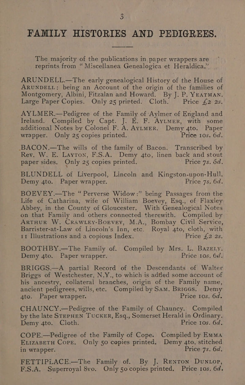 a FAMILY HISTORIES AND PEDIGREES. The majority of the publications in paper wrappers are reprints from “ Miscellanea Genealogica et Heraldica.” ARUNDELL.—The early genealogical History of the House of ARUNDELL: being an Account of the origin of the families of Montgomery, Albini, Fitzalan and Howard. By J. P. YEATMAN. Large Paper Copies. Only 25 printed. Cloth. Price £2 2s. AYLMER.—Pedigree of the Family of Aylmer of England and Ireland. Compiled by Capt. J. E. F. Aytmer, with some additional Notes by Colonel F. A. AyLMER. Demy 4to. Paper wrapper. Only 25 copies printed. Price 10s. 6d. BACON.—The wills of the family of Bacon. Transcribed by Rev. W. E. Layton, F.S.A. Demy 4to, linen back and stout paper sides. Only 25 copies printed. Price 7s. dd. BLUNDELL of Liverpool, Lincoln and Kingston-upon-Hull. Demy 4to. Paper wrapper. Price.7s,,04. BOEVEY.—The “ Perverse Widow:” being Passages from the Life of Catharina, wite of William Boevey, Esq., of Flaxley Abbey, in the County of Gloucester. With Genealogical Notes on that Family and others connected therewith. Compiled by ARTHUR W. CRAWLEy-BoEvey, M.A., Bombay Civil Service, Barrister-at-Law of Lincoln’s Inn, etc. Royal 4to, cloth, with 11 Illustrations and a copious Index. Price £2 2s. BOOTHBY.—The Family of. Compiled by Mrs. L. BazeEtry. Demy 4to. Paper wrapper. Price 10s, 6d. BRIGGS.—A partial Record of the Descendants of Walter Briggs of Westchester, N.Y., to which is added some account of his ancestry, collateral branches, origin of the Family name, ancient pedigrees, wills, ete. Compiled by SAm. Briggs. Demy 4to. Paper wrapper. Price 10s. 6d. CHAUNCY.—Pedigree of the Family of Chauncy. Compiled by the late STEPHEN TUCKER, Esq., Somerset Herald in Ordinary. Demy 4to. Cloth. Price 10s. 6d, COPE.—Pedigree of the Family of Cope. Compiled by Emma ELIZABETH Cope. Only 50 copies printed. Demy 4to, stitched in wrapper. Price 7s. 6d. FETTIPLACE.—The Family of. By J. Renton DUuNLop, F.S.A. Superroyal 8vo. Only 50 copies printed. Price 10s. 6d.