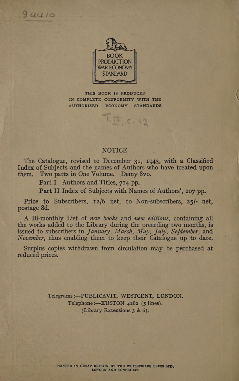 BOOK PRODUCTION WAR ECONOMY STANDARD THIS BOOK IS PRODUCED IN COMPLETE CONFORMITY WITH THE AUTHORIZED ECONOMY STANDARDS NOTICE The Catalogue, revised to December 31, 1943, with a Classified Index of Subjects and the names of Authors who have treated upon them. Two parts in One Volume. Demy 8vo. Part I Authors and Titles, 714 pp. Part II Index of Subjects with Names of Authors’, 207 pp. Price to Subscribers, 12/6 net, to Non-subscribers, 25/- net, postage 8d. A Bi-monthly List of new books and new editions, containing all the works added to the Library during the preceding two months, is issued to subscribers in January, March, May, July, September, and November, thus enabling them to keep their Catalogue up to date. Surplus copies withdrawn from circulation may be purchased at reduced prices. Telegrams :—PUBLICAVIT, WESTCENT, LONDON, Telephone :—EUSTON 4282 (5 lines). (Library Extensions 3 &amp; 6). PRINTED IN GREAT BRITAIN BY THE WHITEFRIARS PRESS LTD, LONDON AND TONBRIDGE