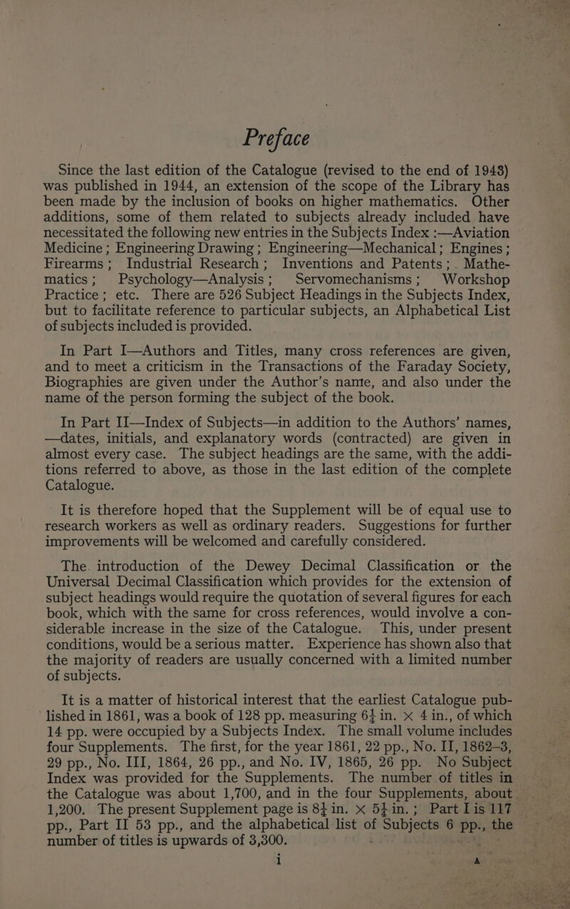 Preface Since the last edition of the Catalogue (revised to the end of 1948) was published in 1944, an extension of the scope of the Library has been made by the inclusion of books on higher mathematics. Other additions, some of them related to subjects already included have necessitated the following new entries in the Subjects Index :—Aviation Medicine ; Engineering Drawing ; Engineering—Mechanical; Engines ; Firearms; Industrial Research; Inventions and Patents;. Mathe- matics; Psychology—Analysis; Servomechanisms; Workshop Practice; etc. There are 526 Subject Headings in the Subjects Index, but to facilitate reference to particular subjects, an Alphabetical List of subjects included is provided. In Part I—Authors and Titles, many cross references are given, and to meet a criticism in the Transactions of the Faraday Society, Biographies are given under the Author’s namnte, and also under the name of the person forming the subject of the book. In Part I1—Index of Subjects—in addition to the Authors’ names, —dates, initials, and explanatory words (contracted) are given in almost every case. The subject headings are the same, with the addi- tions referred to above, as those in the last edition of the complete Catalogue. It is therefore hoped that the Supplement will be of equal use to research workers as well as ordinary readers. Suggestions for further improvements will be welcomed and carefully considered. The. introduction of the Dewey Decimal Classification or the Universal Decimal Classification which provides for the extension of subject headings would require the quotation of several figures for each book, which with the same for cross references, would involve a con- siderable increase in the size of the Catalogue. This, under present conditions, would be a serious matter. Experience has shown also that the majority of readers are usually concerned with a limited number of subjects. It is a matter of historical interest that the earliest Catalogue pub- lished in 1861, was a book of 128 pp. measuring 64 in. x 4 in., of which 14 pp. were occupied by a Subjects Index. The small volume includes four Supplements. The first, for the year 1861, 22 pp., No. II, 1862-3, 29 pp., No. III, 1864, 26 pp., and No. IV, 1865, 26 pp. No Subject Index was provided for the Supplements. The number of titles in 1,200. The present Supplement page is 8} in. x 5}in.; Part Lis 117 pp., Part Il 53 pp., and the alphabetical list of # Subjects 6 pp., the number of titles is upwards of 3,300.