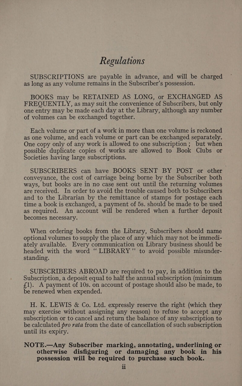 Regulations SUBSCRIPTIONS are payable in advance, and will be charged as long as any volume remains in the Subscriber’s possession. BOOKS may be RETAINED AS LONG, or EXCHANGED AS FREQUENTLY, as may suit the convenience of Subscribers, but only one entry may be made each day at the Library, although any number of volumes can be exchanged together. Each volume or part of a work in more than one volume is reckoned as one volume, and each volume or part can be exchanged separately. One copy only of any work is allowed to one subscription; but when possible duplicate copies of works are allowed to Book Clubs or Societies having large subscriptions. SUBSCRIBERS can have BOOKS SENT BY POST or other conveyance, the cost of carriage being borne by the Subscriber both ways, but books are in no case sent out until the returning volumes are received. In order to avoid the trouble caused both to Subscribers and to the Librarian by the remittance of stamps for postage each time a book is exchanged, a payment of 5s. should be made to be used as required. An account will be rendered when a further deposit becomes necessary. When ordering books from the Library, Subscribers should name optional volumes to supply the place of any which may not be immedi- ately available. Every communication on Library business should be headed with the word “ LIBRARY” to avoid possible misunder- standing. SUBSCRIBERS ABROAD are required to pay, in addition to the Subscription, a deposit equal to half the annual subscription (minimum £1). A payment of 10s. on account of postage should also be made, to be renewed when expended. H. K. LEWIS &amp; Co. Ltd. expressly reserve the right (which they may exercise without assigning any reason) to refuse to accept any subscription or to cancel and return the balance of any subscription to be calculated fro vata from the date of cancellation of such subscription until its expiry. NOTE.—Any Subscriber marking, annotating, underlining or otherwise disfiguring or damaging any book in his possession will be required to purchase such book. li