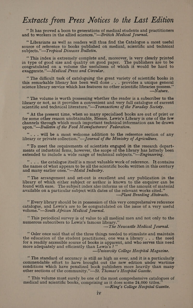 Extracts from Press Notices to the Last Edition “It has proved a boon to generations of medical students and practitioners and to workers in the allied sciences.” —British Medical Journal. “Librarians as well as readers will thus find the Catalogue a most useful source of reference to books published on medical, scientific and technical subjects.” —Tropical Diseases Bulletin. ‘‘ This index is extremely complete and, moreover, is very clearly printed in type of good size and quality on good paper. The publishers are to be congratulated on a volume the usefulness of which it would be hard to exaggerate.’”’—Medical Press and Circular. “ The difficult task of cataloguing the great variety of scientific books in this remarkable library has been well done . . . provides a unique general science library service which has features no other scientific libraries possess.” —Nature. ‘The volume is worth possessing whether the reader is a subscriber to the library or not, as it provides a convenient and very full catalogue of current scientific and technical literature.’’—Tvransactions of the Faraday Society. “ At the present time, when so many specialised books are out of print or for some other reason unobtainable, Messrs. Lewis’s Library is one of the few channels through which much important technical information can be drawn upon.” —Builletin of the Food Manufacturers’ Federation. . will be a most welcome addition to the reference section of any library or private collection.’’—Journal of the Ministry of Agriculture. “To meet the requirements of scientists engaged in the research depart- ments of industrial firms, however, the scope of the library has latterly been extended to include a wide range of technical subjects.’’—Engineering. . . . the catalogue itself is a most valuable work of reference. It contains the names of what appears to be all the scientific books written in this century and many earlier ones.’’—Metal Industry. “The arrangement and set-out is excellent and any publication in the library of which either subject or author is known to the enquirer can be found with ease. The subject index also informs us of the amount of material available on a particular subject with dates of the relevant works cited.” —Plant Breeding Abstracts. “ Every library should be in possession of this very comprehensive reference catalogue, and Lewis’s are to be congratulated on the issue of a very useful volume.’ —South African Medical Journal. “This periodical survey is of value to all medical men and not only to the numerous subscribers to Lewis’s famous library.”’ —The Newcastle Medical Journal. “ Osler once said that of the three things needed to stimulate and maintain the education of the student practitioner, one was a library .. . the need for a readily accessible source of books is apparent, and who serves this need more adequately and efficiently than Lewis’s ? ”’ —University College Hospital Magazine. “ The standard of accuracy is still as high as ever, and it is a particularly commendable effort to have brought out the new edition under wartime conditions which have penalized book publishers more heavily than many other sections of the community.’’—St. Thomas’s Hospital Gazette. “ This volume must surely be one of the most comprehensive catalogues of medical and scientific books, comprising as it does some 24,000 titles.”’ — King’s College Hospital Gazette.