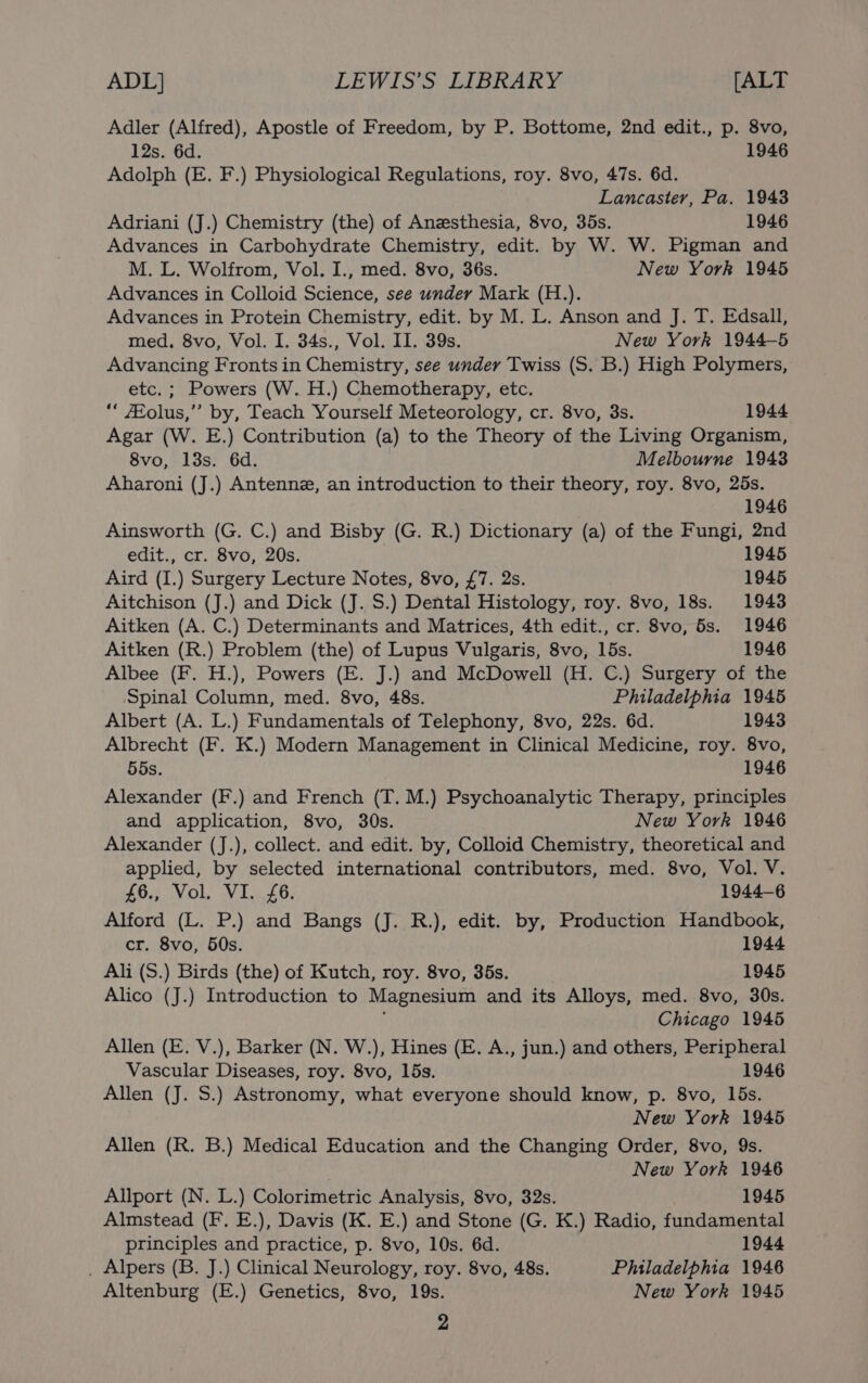 Adler (Alfred), Apostle of Freedom, by P. Bottome, 2nd edit., p. 8vo, 12s. 6d. 1946 Adolph (E. F.) Physiological Regulations, roy. 8vo, 47s. 6d. Lancaster, Pa. 1943 Adriani (J.) Chemistry (the) of Anesthesia, 8vo, 35s. 1946 Advances in Carbohydrate Chemistry, edit. by W. W. Pigman and M. L. Wolfrom, Vol. I., med. 8vo, 36s. New York 1945 Advances in Colloid Science, see under Mark (H.). Advances in Protein Chemistry, edit. by M. L. Anson and J. T. Edsall, med. 8vo, Vol. I. 34s., Vol. II. 39s. New York 1944-5 Advancing Fronts in Chemistry, see under Twiss (S. B.) High Polymers, etc. ; Powers (W. H.) Chemotherapy, etc. “ Eolus,”’ by, Teach Yourself Meteorology, cr. 8vo, 3s. 1944 Agar (W. E.) Contribution (a) to the Theory of the Living Organism, 8vo, 13s. 6d. Melbourne 1943 Aharoni (J.) Antenne, an introduction to their theory, roy. 8vo, 25s. 1946 Ainsworth (G. C.) and Bisby (G. R.) Dictionary (a) of the Fungi, 2nd edit., cr. 8vo, 20s. 1945 Aird (I.) Surgery Lecture Notes, 8vo, £7. 2s. 1945 Aitchison (J.) and Dick (J. S.) Dental Histology, roy. 8vo, 18s. 1943 Aitken (A. C.) Determinants and Matrices, 4th edit., cr. 8vo, 5s. 1946 Aitken (R.) Problem (the) of Lupus Vulgaris, 8vo, 15s. 1946 Albee (F. H.), Powers (E. J.) and McDowell (H. C.) Surgery of the Spinal Column, med. 8vo, 48s. Philadelphia 1945 Albert (A. L.) Fundamentals of Telephony, 8vo, 22s. 6d. 1943 Albrecht (F. K.) Modern Management in Clinical Medicine, roy. 8vo, 55s. 1946 Alexander (F.) and French (T. M.) Psychoanalytic Therapy, principles and application, 8vo, 30s. New York 1946 Alexander (J.), collect. and edit. by, Colloid Chemistry, theoretical and applied, by selected international contributors, med. 8vo, Vol. V. £6., Vol. VI. £6. 1944-6 Alford (L. P.) and Bangs (J. R.), edit. by, Production Handbook, cr. 8vo, 50s. 1944 Ali (S.) Birds (the) of Kutch, roy. 8vo, 35s. 1945 Alico (J.) Introduction to Magnesium and its Alloys, med. 8vo, 30s. Chicago 1945 Allen (E. V.), Barker (N. W.), Hines (E. A., jun.) and others, Peripheral Vascular Diseases, roy. 8vo, 15s. 1946 Allen (J. S.) Astronomy, what everyone should know, p. 8vo, 15s. New York 1945 Allen (R. B.) Medical Education and the Changing Order, 8vo, 9s. New York 1946 Allport (N. L.) Colorimetric Analysis, 8vo, 32s. 1945 Almstead (F. E.), Davis (K. E.) and Stone (G. K.) Radio, fundamental principles and practice, p. 8vo, 10s. 6d. 1944 . Alpers (B. J.) Clinical Neurology, roy. 8vo, 48s. Philadelphia 1946 Altenburg (E.) Genetics, 8vo, 19s. New York 1945