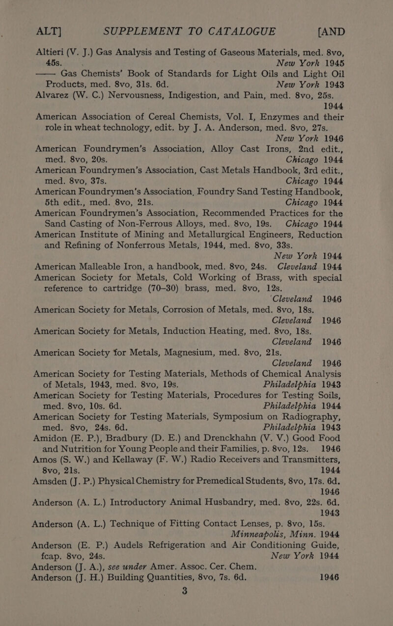 Altieri (V. J.) Gas Analysis and Testing of Gaseous Materials, med. 8vo, 45s. New York 1945 Gas Chemists’ Book of Standards for Light Oils and Light Oil Products, med. 8vo, 31s. 6d. New York 1943 Alvarez (W. C.) Nervousness, Indigestion, and Pain, med. 8vo, 25s. 1944 American Association of Cereal Chemists, Vol. I, Enzymes and their role in wheat technology, edit. by J. A. Anderson, med. 8vo, 27s. New York 1946 American Foundrymen’s Association, Alloy Cast Irons, 2nd edit., med. 8vo, 20s. Chicago 1944 American Foundrymen’s Association, Cast Metals Handbook, 3rd edit., med. 8vo, 37s. Chicago 1944 American Foundrymen’s Association, Foundry Sand Testing Handbook, 5th edit., med. 8vo, 21s. Chicago 1944 American Foundrymen’s Association, Recommended Practices for the Sand Casting of Non-Ferrous Alloys, med. 8vo, 19s. Chicago 1944 American Institute of Mining and Metallurgical Engineers, Reduction and Refining of Nonferrous Metals, 1944, med. 8vo, 33s. New York 1944 American Malleable Iron, a handbook, med. 8vo, 24s. Cleveland 1944 American Society for Metals, Cold Working of Brass, with special reference to cartridge (70-30) brass, med. 8vo, 12s. ‘Cleveland 1946 American Society for Metals, Corrosion of Metals, med. 8vo, 18s. Cleveland 1946 American Society for Metals, Induction Heating, med. 8vo, 18s. Cleveland 1946 American Society for Metals, Magnesium, med. 8vo, 21s. Cleveland 1946 American Society for Testing Materials, Methods of Chemical Analysis of Metals, 1943, med. 8vo, 19s. Philadelphia 1943 American Society for Testing Materials, Procedures for Testing Soils, med. 8vo, 10s. 6d. Philadelphia 1944 American Society for Testing Materials, Symposium on Radiography, med. 8vo, 24s. 6d. Philadelphia 1943 Amidon (E. P.), Bradbury (D. E.) and Drenckhahn (V. V.) Good Food and Nutrition for Young People and their Families, p. 8vo, 12s. 1946 Amos (S. W.) and Kellaway (F. W.) Radio Receivers and Transmitters, 8vo, 2ls. 1944 Amsden (J. P.) Physical Chemistry for Premedical Students, 8vo, 17s. 6d. 1946 Anderson (A. L.) Introductory Animal Husbandry, med. 8vo, 22s. 6d. 1943 Anderson (A. L.) Technique of Fitting Contact Lenses, p. 8vo, 15s. Minneapolis, Minn. 1944 Anderson (E. P.) Audels Refrigeration and Air Conditioning Guide, fcap. 8vo, 24s. New York 1944 Anderson (J. A.), see under Amer. Assoc. Cer. Chem. Anderson (J. H.) Building Quantities, 8vo, 7s. 6d. 1946