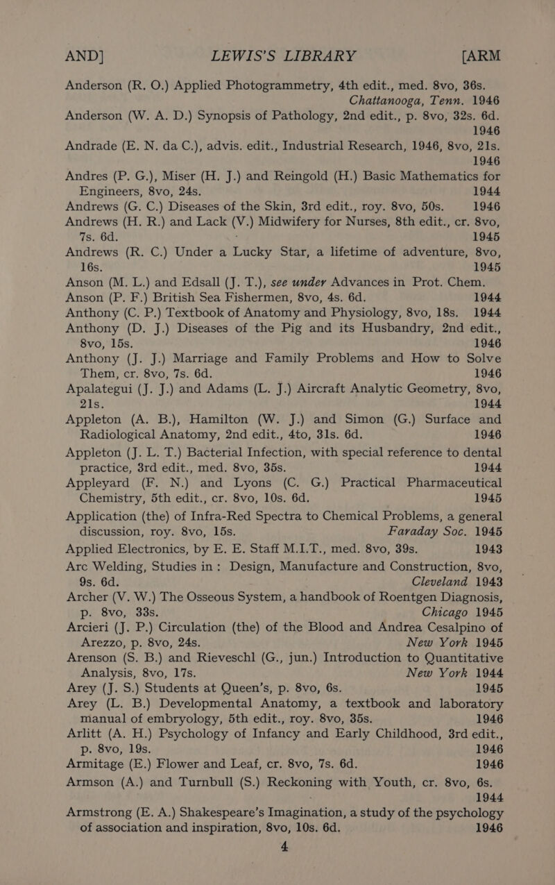 Anderson (R. O.) Applied Photogrammetry, 4th edit., med. 8vo, 36s. Chattanooga, Tenn. 1946 Anderson (W. A. D.) Synopsis of Pathology, 2nd edit., p. 8vo, 32s. 6d. 1946 Andrade (E. N. da C.), advis. edit., Industrial Research, 1946, 8vo, 21s. 1946 Andres (P. G.), Miser (H. J.) and Reingold (H.) Basic Mathematics for Engineers, 8vo, 24s. 1944 Andrews (G. C.) Diseases of the Skin, 3rd edit., roy. 8vo, 50s. 1946 Andrews (H. R.) and Lack (V.) Midwifery for Nurses, 8th edit., cr. 8vo, 7s. 6d. 1945 Andrews (R. C.) Under a Lucky Star, a lifetime of adventure, 8vo, 16s. 1945 Anson (M. L.) and Edsall (J. T.), see under Advances in Prot. Chem. Anson (P. F.) British Sea Fishermen, 8vo, 4s. 6d. 1944 Anthony (C. P.) Textbook of Anatomy and Physiology, 8vo, 18s. 1944 Anthony (D. J.) Diseases of the Pig and its Husbandry, 2nd edit., 8vo, l5s. 1946 Anthony (J. J.) Marriage and Family Problems and How to Solve Them, cr. 8vo, 7s. 6d. 1946 Apalategui (J. J.) and Adams (L. J.) Aircraft Analytic Geometry, 8vo, 21s. 1944 Appleton (A. B.), Hamilton (W. J.) and Simon (G.) Surface and Radiological Anatomy, 2nd edit., 4to, 3ls. 6d. 1946 Appleton (J. L. T.) Bacterial Infection, with special reference to dental practice, 3rd edit., med. 8vo, 35s. 1944 Appleyard (F. N.) and Lyons (C. G.) Practical Pharmaceutical Chemistry, 5th edit., cr. 8vo, 10s. 6d. 1945 Application (the) of Infra-Red Spectra to Chemical Problems, a general discussion, roy. 8vo, 15s. Faraday Soc. 1945 Applied Electronics, by E. E. Staff M.I.T., med. 8vo, 39s. 1943 Arc Welding, Studies in: Design, Manufacture and Construction, 8vo, 9s. 6d. Cleveland 1943 Archer (V. W.) The Osseous System, a handbook of Roentgen Diagnosis, p. 8vo, 33s. Chicago 1945 Arcieri (J. P.) Circulation (the) of the Blood and Andrea Cesalpino of Arezzo, p. 8vo, 24s. New York 1945 Arenson (S. B.) and Rieveschl (G., jun.) Introduction to Quantitative Analysis, 8vo, 17s. New York 1944 Arey (J. S.) Students at Queen’s, p. 8vo, 6s. 1945 Arey (L. B.) Developmental Anatomy, a textbook and laboratory manual of embryology, 5th edit., roy. 8vo, 35s. 1946 Arlitt (A. H.) Psychology of Infancy and Early Childhood, 3rd edit., p. 8vo, 19s. 1946 Armitage (E.) Flower and Leaf, cr. 8vo, 7s. 6d. 1946 Armson (A.) and Turnbull (S.) Reckoning with Youth, cr. 8vo, 6s. 1944 Armstrong (E. A.) Shakespeare’s Imagination, a study of the psychology of association and inspiration, 8vo, 10s. 6d. 1946