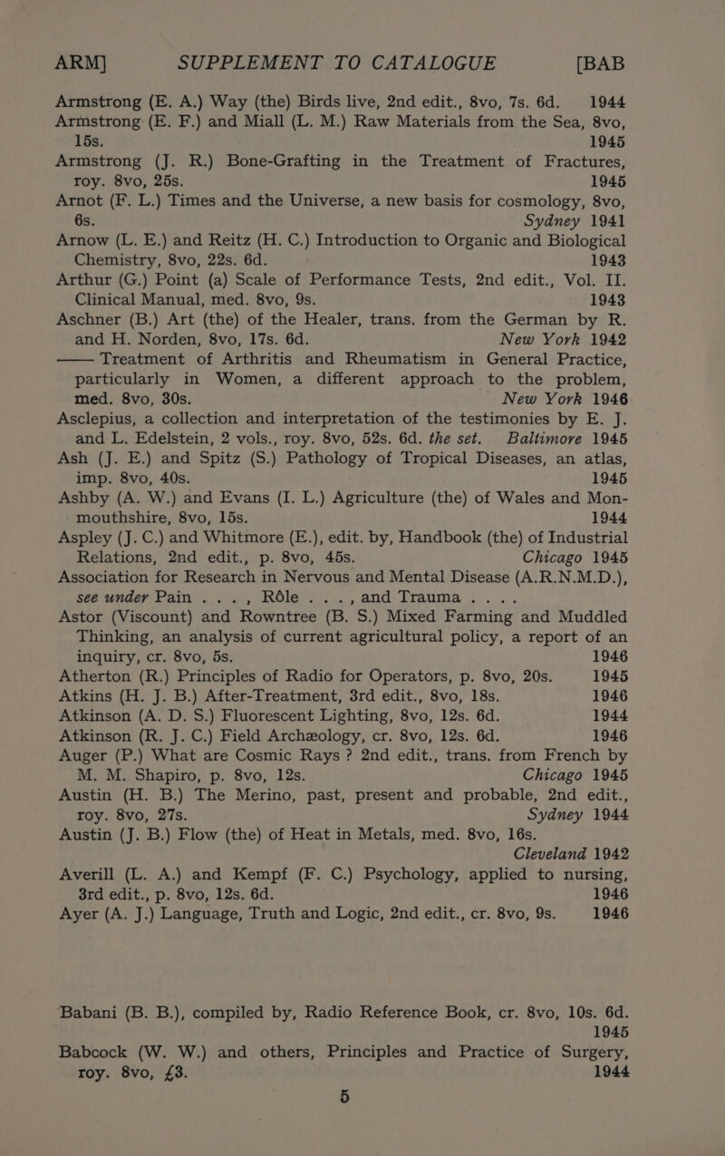 Armstrong (E. A.) Way (the) Birds live, 2nd edit., 8vo, 7s. 6d. 1944 Armstrong (E. F.) and Miall (L. M.) Raw Materials from the Sea, 8vo, 15s. 1945 Armstrong (J. R.) Bone-Grafting in the Treatment of Fractures, roy. 8vo, 25s. 1945 Arnot (F. L.) Times and the Universe, a new basis for cosmology, 8vo, 6s. Sydney 1941 Arnow (L. E.) and Reitz (H. C.) Introduction to Organic and Biological Chemistry, 8vo, 22s. 6d. 1943 Arthur (G.) Point (a) Scale of Performance Tests, 2nd edit., Vol. II. Clinical Manual, med. 8vo, 9s. 1943 Aschner (B.) Art (the) of the Healer, trans. from the German by R. and H. Norden, 8vo, 17s. 6d. New York 1942 Treatment of Arthritis and Rheumatism in General Practice, particularly in Women, a different approach to the problem, med. 8vo, 30s. New York 1946 Asclepius, a collection and interpretation of the testimonies by E. J. and L. Edelstein, 2 vols., roy. 8vo, 52s. 6d. the set. Baltimore 1945 Ash (J. E.) and Spitz (S.) Pathology of Tropical Diseases, an atlas, imp. 8vo, 40s. 1945 Ashby (A. W.) and Evans (I. L.) Agriculture (the) of Wales and Mon- mouthshire, 8vo, 15s. 1944 Aspley (J. C.) and Whitmore (E.), edit. by, Handbook (the) of Industrial Relations, 2nd edit., p. 8vo, 45s. Chicago 1945 Association for Research in Nervous and Mental Disease (A.R.N.M.D.), see undey Pain ..., Réle...,and Trauma.... Astor (Viscount) and Rowntree (B. S.) Mixed Farming and Muddled Thinking, an analysis of current agricultural policy, a report of an inquiry, cr. 8vo, 5s. 1946 Atherton (R.) Principles of Radio for Operators, p. 8vo, 20s. 1945 Atkins (H. J. B.) After-Treatment, 3rd edit., 8vo, 18s. 1946 Atkinson (A. D. S.) Fluorescent Lighting, 8vo, 12s. 6d. 1944 Atkinson (R. J. C.) Field Archeology, cr. 8vo, 12s. 6d. 1946 Auger (P.) What are Cosmic Rays ? 2nd edit., trans. from French by M. M. Shapiro, p. 8vo, 12s. Chicago 1945 Austin (H. B.) The Merino, past, present and probable, 2nd edit., roy. 8vo, 27s. Sydney 1944 Austin (J. B.) Flow (the) of Heat in Metals, med. 8vo, 16s. Cleveland 1942 Averill (L. A.) and Kempf (F. C.) Psychology, applied to nursing, 3rd edit., p. 8vo, 12s. 6d. 1946 Ayer (A. J.) Language, Truth and Logic, 2nd edit., cr. 8vo, 9s. 1946 ‘Babani (B. B.), compiled by, Radio Reference Book, cr. 8vo, 10s. 6d. 1945 Babcock (W. W.) and others, Principles and Practice of Surgery, roy. 8vo, £3. 1944