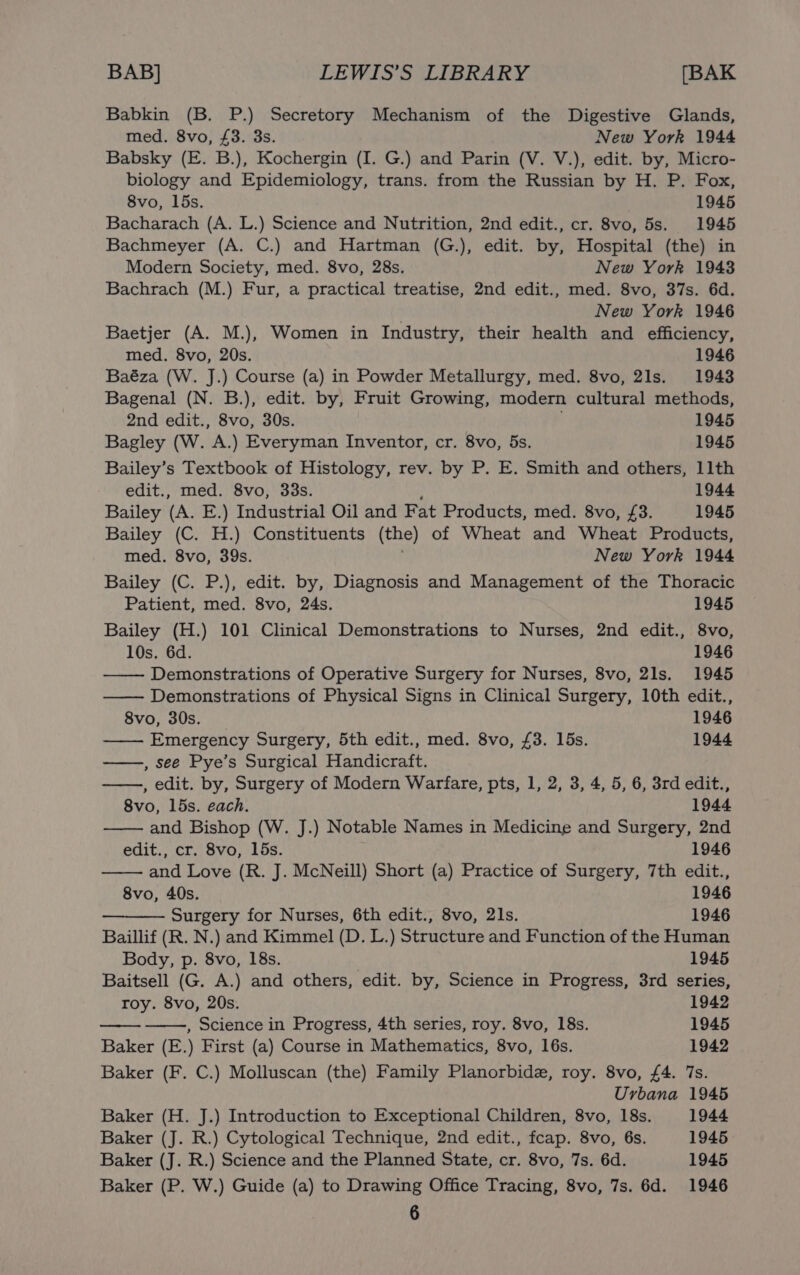 Babkin (B. P.) Secretory Mechanism of the Digestive Glands, med. 8vo, £3. 3s. New York 1944 Babsky (E. B.), Kochergin (I. G.) and Parin (V. V.), edit. by, Micro- biology and Epidemiology, trans. from the Russian by H. P. Fox, 8vo, 15s. 1945 Bacharach (A. L.) Science and Nutrition, 2nd edit., cr. 8vo, 5s. 1945 Bachmeyer (A. C.) and Hartman (G.), edit. by, Hospital (the) in Modern Society, med. 8vo, 28s. New York 1943 Bachrach (M.) Fur, a practical treatise, 2nd edit., med. 8vo, 37s. 6d. : New York 1946 Baetjer (A. M.), Women in Industry, their health and efficiency, med. 8vo, 20s. 1946 Baéza (W. J.) Course (a) in Powder Metallurgy, med. 8vo, 21s. 1943 Bagenal (N. B.), edit. by, Fruit Growing, modern cultural methods, 2nd edit., 8vo, 30s. 1945 Bagley (W. A.) Everyman Inventor, cr. 8vo, 5s. 1945 Bailey’s Textbook of Histology, rev. by P. E. Smith and others, 11th edit., med. 8vo, 338s. 1944 Bailey (A. E.) Industrial Oil and Fat Products, med. 8vo, £3. 1945 Bailey (C. H.) Constituents (the) of Wheat and Wheat Products, med. 8vo, 39s. New York 1944 Bailey (C. P.), edit. by, Diagnosis and Management of the Thoracic Patient, med. 8vo, 24s. 1945 Bailey (H.) 101 Clinical Demonstrations to Nurses, 2nd edit., 8vo, 10s. 6d. 1946 Demonstrations of Operative Surgery for Nurses, 8vo, 21s. 1945 Demonstrations of Physical Signs in Clinical Surgery, 10th edit., 8vo, 30s. 1946 —— Emergency Surgery, 5th edit., med. 8vo, £3. 15s. 1944 , see Pye’s Surgical Handicraft. , edit. by, Surgery of Modern Warfare, pts, 1, 2, 3, 4, 5, 6, 3rd edit., 8vo, 15s. each. 1944 and Bishop (W. J.) Notable Names in Medicine and Surgery, 2nd edit., cr. 8vo, 15s. 1946 and Love (R. J. McNeill) Short (a) Practice of Surgery, 7th edit., 8vo, 40s. 1946 Surgery for Nurses, 6th edit., 8vo, 21s. 1946 Baillif (R. N.) and Kimmel (D. L.) Structure and Function of the Human Body, p. 8vo, 18s. 1945 Baitsell (G. A.) and others, edit. by, Science in Progress, 3rd series, roy. 8vo, 20s. 1942 , Science in Progress, 4th series, roy. 8vo, 18s. 1945 Baker (E.) First (a) Course in Mathematics, 8vo, 16s. 1942 Baker (F. C.) Molluscan (the) Family Planorbide, roy. 8vo, £4. 7s. Urbana 1945 Baker (H. J.) Introduction to Exceptional Children, 8vo, 18s. 1944 Baker (J. R.) Cytological Technique, 2nd edit., fcap. 8vo, 6s. 1945 } Baker (J. R.) Science and the Planned State, cr. 8vo, 7s. 6d. 1945 Baker (P. W.) Guide (a) to Drawing Office Tracing, 8vo, 7s. 6d. 1946 6 ond aR