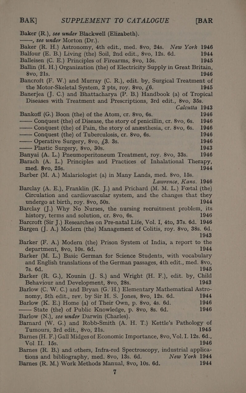 Baker (R.), see under Blackwell (Elizabeth). , see under Morton (Dr.). Baker (R. H.) Astronomy, 4th edit., med. 8vo, 24s. New York 1946 Balfour (E. B.) Living (the) Soil, 2nd edit., 8vo, 12s. 6d. 1944 Balleisen (C. E.) Principles of Firearms, 8vo, 15s. 1945 Ballin (H. H.) Organization (the) of Electricity Supply in Great Britain, 8vo, 2ls. 1946 Bancroft (F. W.) and Murray (C. R.), edit. by, Surgical Treatment of the Motor-Skeletal System, 2 pts, roy. 8vo, £6. 1945 Banerjea (J. C.) and Bhattacharya (P. B.) Handbook (a) of Tropical Diseases with Treatment and Prescriptions, 3rd edit., 8vo, 365s. Calcutta 1943 Bankoff (G.) Boon (the) of the Atom, cr. 8vo, 6s. 1946 Conquest (the) of Disease, the story of penicillin, cr. 8vo, 6s. 1946 Conquest (the) of Pain, the story of anesthesia, cr. 8vo, 6s. 1946 — Conquest (the) of Tuberculosis, cr. 8vo, 6s. 1946 —— Operative Surgery, 8vo, £3. 3s. 1946 Plastic Surgery, 8vo, 30s. 1943 Banyai (A. L.) Pneumoperitoneum Treatment, roy. 8vo, 33s. 1946 Barach (A. L.) Principles and Practices of Inhalational Therapy, med. 8vo, 25s. 1944 Barber (M. A.) Malariologist (a) in Many Lands, med. 8vo, 15s. Lawrence, Kans. 1946 Barclay (A. E.), Franklin (K. J.) and Prichard (M. M. L.) Foetal (the) Circulation and cardiovascular system, and the changes that they undergo at birth, roy. 8vo, 50s. 1944 Barclay (J.) Why No Nurses, the nursing recruitment problem, its history, terms and solution, cr. 8vo, 6s. 1946 Barcroft (Sir J.) Researches on Pre-natal Life, Vol. I, 4to, 37s. 6d. 1946 Bargen (J. A.) Modern (the) Management of Colitis, roy. 8vo, 38s. 6d. 1943 Barker (F. A.) Modern (the) Prison System of India, a report to the department, 8vo, 10s. 6d. 1944 Barker (M. L.) Basic German for Science Students, with vocabulary and English translations of the German passages, 4th edit., med. 8vo, fs. 6d. 1945 Barker (R. G.), Kounin (J. S.) and Wright (H. F.), edit. by, Child Behaviour and Development, 8vo, 28s. 1943 Barlow (C. W. C.) and Bryan (G. H.) Elementary Mathematical Astro- nomy, 5th edit., rev. by Sir H. S. Jones, 8vo, 12s. 6d. 1944 Barlow (K. E.) Home (a) of Their Own, p. 8vo, 4s. 6d. 1946 —— State (the) of Public Knowledge, p. 8vo, 8s. 6d. ? 1946 Barlow (N.), see under Darwin (Charles). Barnard (W. G.) and Robb-Smith (A. H. T.) Kettle’s Pathology of Tumours, 38rd edit., 8vo, 21s. 1945 Barnes (H. F.) Gall Midges of Economic Importance, 8vo, Vol. I. 12s. 6d., Vol II. 15s. 1946 Barnes (R. B.) and others, Infra-red Spectroscopy, industrial applica- tions and bibliography, med. 8vo, 13s. 6d. New York 1944 Barnes (R. M.) Work Methods Manual, 8vo, 10s. 6d. 1944