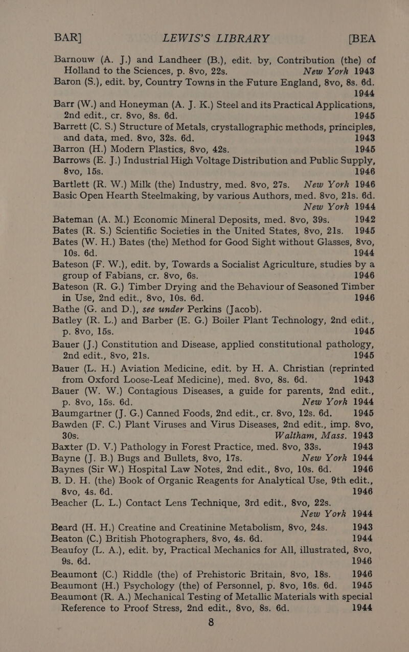 Barnouw (A. J.) and Landheer (B.), edit. by, Contribution (the) of Holland to the Sciences, p. 8vo, 22s. New York 1943 Baron (S.), edit. by, Country Towns in the Future England, 8vo, 8s. 6d. 1944 Barr (W.) and Honeyman (A. J. K.) Steel and its Practical Applications, 2nd edit., cr. 8vo, 8s. 6d. 1945 Barrett (C. S.) Structure of Metals, crystallographic methods, principles, and data, med. 8vo, 32s. 6d. 1943 Barron (H.) Modern Plastics, 8vo, 42s. 1945 Barrows (E. J.) Industrial High Voltage Distribution and Public Supply, 8vo, 15s. 1946 Bartlett (R. W.) Milk (the) Industry, med. 8vo, 27s. New York 1946 Basic Open Hearth Steelmaking, by various Authors, med. 8vo, 21s. 6d. ; New York 1944 Bateman (A. M.) Economic Mineral Deposits, med. 8vo, 39s. 1942 Bates (R. S.) Scientific Societies in the United States, 8vo, 21s. 1945 Bates (W. H.) Bates (the) Method for Good Sight without Glasses, 8vo, 10s. 6d. 1944 Bateson (F. W.), edit. by, Towards a Socialist Agriculture, studies by a group of Fabians, cr. 8vo, 6s. 1946 Bateson (R. G.) Timber Drying and the Behaviour of Seasoned Timber in Use, 2nd edit., 8vo, 10s. 6d. 1946 Bathe (G. and D.), see under Perkins (Jacob). Batley (R. L.) and Barber (E. G.) Boiler Plant Technology, 2nd edit., p. 8vo, 15s. 1945 Bauer (J.) Constitution and Disease, applied constitutional pathology, 2nd edit., 8vo, 21s. 1945 Bauer (L. H.) Aviation Medicine, edit. by H. A. Christian (reprinted from Oxford Loose-Leaf Medicine), med. 8vo, 8s. 6d. 1943 Bauer (W. W.) Contagious Diseases, a guide for parents, 2nd edit., p. 8vo, 15s. 6d. New York 1944 Baumgartner (J. G.) Canned Foods, 2nd edit., cr. 8vo, 12s. 6d. 1945 Bawden (F. C.) Plant Viruses and Virus Diseases, 2nd edit., imp. 8vo, 30s. Waltham, Mass. 1943 Baxter (D. V.) Pathology in Forest Practice, med. 8vo, 33s. 1943 Bayne (J. B.) Bugs and Bullets, 8vo, 17s. New York 1944 Baynes (Sir W.) Hospital Law Notes, 2nd edit., 8vo, 10s. 6d. 1946 B. D. H. (the) Book of Organic Reagents for Analytical Use, 9th edit., 8vo, 4s. 6d. 1946 Beacher (L. L.) Contact Lens Technique, 3rd edit., 8vo, 22s. New York 1944 Beard (H. H.) Creatine and Creatinine Metabolism, 8vo, 24s. 1943 Beaton (C.) British Photographers, 8vo, 4s. 6d. 1944 Beaufoy (L. A.), edit. by, Practical Mechanics for All, illustrated, 8vo, 9s. 6d. 1946 Beaumont (C.) Riddle (the) of Prehistoric Britain, 8vo, 18s. 1946 Beaumont (H.) Psychology (the) of Personnel, p. 8vo, 16s. 6d. 1945 Beaumont (R. A.) Mechanical Testing of Metallic Materials with special Reference to Proof Stress, 2nd edit., 8vo, 8s. 6d. 1944