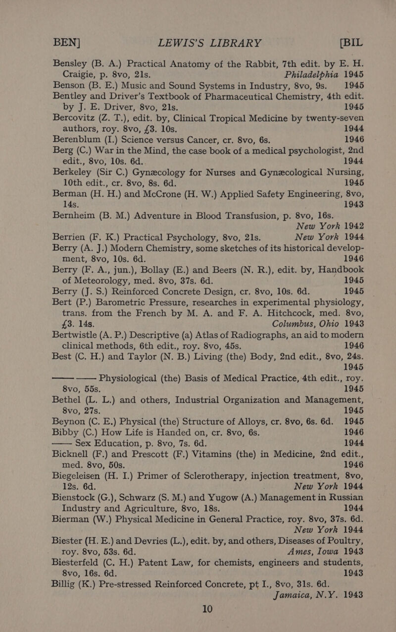 Bensley (B. A.) Practical Anatomy of the Rabbit, 7th edit. by E. H. Craigie, p. 8vo, 21s. Philadelphia 1945 Benson (B. E.) Music and Sound Systems in Industry, 8vo, 9s. 1945 Bentley and Driver’s Textbook of Pharmaceutical Chemistry, 4th edit. by J. E. Driver, 8vo, 21s. 1945 Bercovitz (Z. T.), edit. by, Clinical Tropical Medicine by twenty-seven authors, roy. 8vo, £3. 10s. 1944 Berenblum (I.) Science versus Cancer, cr. 8vo, 6s. 1946 Berg (C.) War in the Mind, the case book of a medical psychologist, 2nd edit., 8vo, 10s. 6d. 1944 Berkeley (Sir C.) Gynecology for Nurses and Gynecological Nursing, 10th edit., cr. 8vo, 8s. 6d. 1945 Berman (H. H.) and McCrone (H. W.) Applied Safety Engineering, 8vo, Bernheim (B. M.) Adventure in Blood Transfusion, p. 8vo, 16s. New York 1942 Berrien (F. K.) Practical Psychology, 8vo, 2Is. New York 1944 Berry (A. J.) Modern Chemistry, some sketches of its historical develop- ment, 8vo, 10s. 6d. 1946 Berry (F. A., jun.), Bollay (E.) and Beers (N. R.), edit. by, Handbook of Meteorology, med. 8vo, 37s. 6d. — 1945 Berry (J. S.) Reinforced Concrete Design, cr. 8vo, 10s. 6d. 1945 Bert (P.) Barometric Pressure, researches in experimental physiology, trans. from the French by M. A. and F. A. Hitchcock, med. 8vo, £3. 14s. Columbus, Ohio 1943 Bertwistle (A. P.) Descriptive (a) Atlas of Radiographs, an aid to modern clinical methods, 6th edit., roy. 8vo, 45s. 1946 Best (C. H.) and Taylor (N. B.) Living (the) Body, 2nd edit., 8vo, 24s. 1945 Physiological (the) Basis of Medical Practice, 4th edit., roy. 8vo, 55s. 1945 Bethel (L. L.) and others, Industrial Organization and Management, 8vo, 27s. 1945 Beynon (C. E.) Physical (the) Structure of Alloys, cr. 8vo, 6s. 6d. 1945 Bibby (C.) How Life is Handed on, cr. 8vo, 6s. 1946 Sex Education, p. 8vo, 7s. 6d. 1944 Bicknell (F.) and Prescott (F.) Vitamins (the) in Medicine, 2nd edit., med. 8vo, 50s. 1946 Biegeleisen (H. I.) Primer of Sclerotherapy, injection treatment, 8vo, 12s. 6d. | New York 1944 Bienstock (G.), Schwarz (S. M.) and Yugow (A.) Management in Russian Industry and Agriculture, 8vo, 18s. 1944 Bierman (W.) Physical Medicine in General Practice, roy. 8vo, 37s. 6d. New York 1944 Biester (H. E.) and Devries (L.), edit. by, and others, Diseases of Poultry, roy. 8vo, 53s. 6d. Ames, Iowa 1943 Biesterfeld (C. H.) Patent Law, for chemists, engineers and students, 8vo, 16s. 6d. ; 1943 Billig (K.) Pre-stressed Reinforced Concrete, pt I., 8vo, 31s. 6d. Jamaica, N.Y. 1943