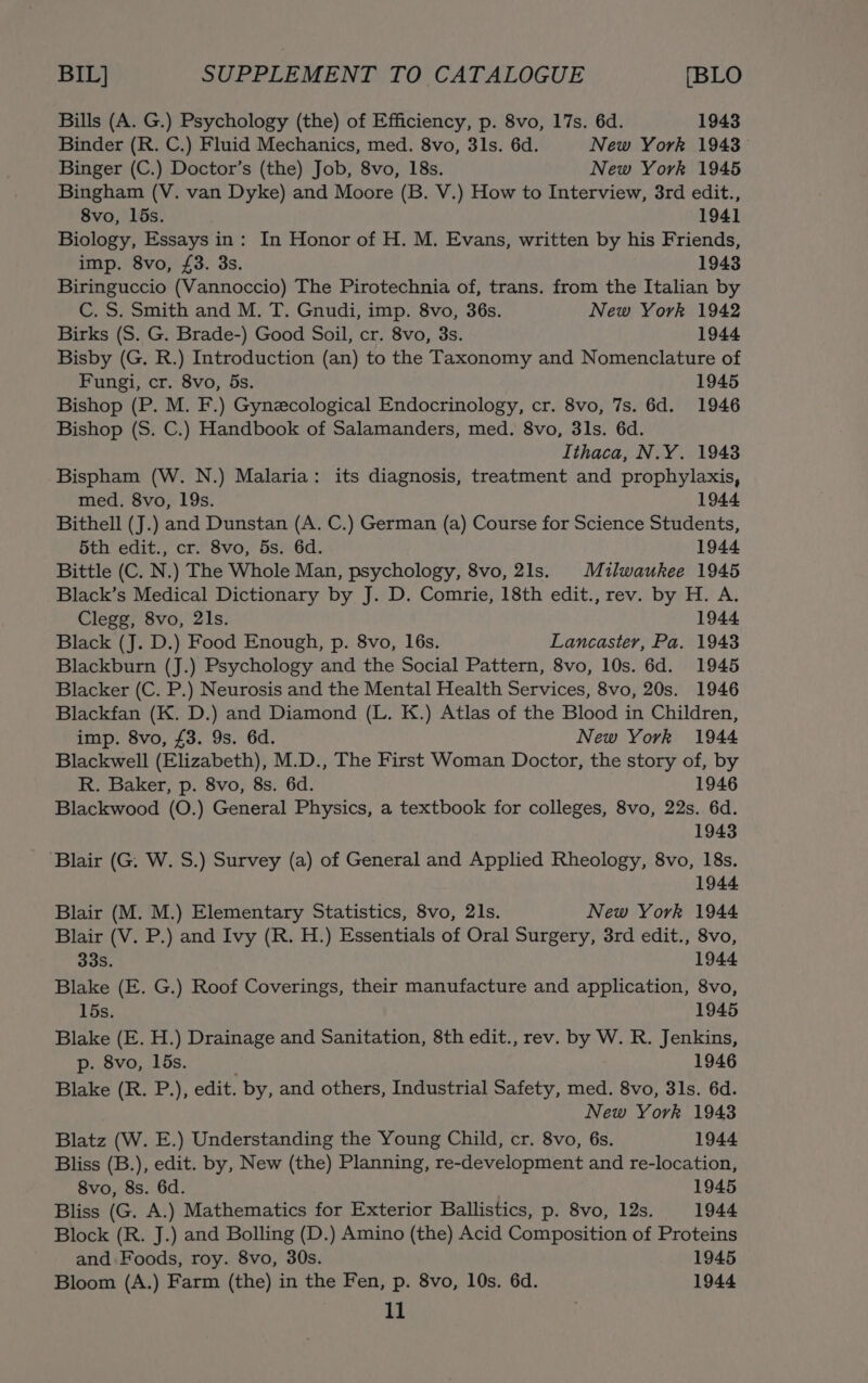 Bills (A. G.) Psychology (the) of Efficiency, p. 8vo, 17s. 6d. 1943 Binder (R. C.) Fluid Mechanics, med. 8vo, 31s. 6d. New York 1943 Binger (C.) Doctor’s (the) Job, 8vo, 18s. New York 1945 Bingham (V. van Dyke) and Moore (B. V.) How to Interview, 3rd edit., 8vo, lbs. 1941 Biology, Essays in: In Honor of H. M. Evans, written by his Friends, imp. 8vo, £3. 3s. 1943 Biringuccio (Vannoccio) The Pirotechnia of, trans. from the Italian by C. S. Smith and M. T. Gnudi, imp. 8vo, 36s. New York 1942 Birks (S. G. Brade-) Good Soil, cr. 8vo, 3s. 1944 Bisby (G. R.) Introduction (an) to the Taxonomy and Nomenclature of Fungi, cr. 8vo, 5s. 1945 Bishop (P. M. F.) Gynecological Endocrinology, cr. 8vo, 7s. 6d. 1946 Bishop (S. C.) Handbook of Salamanders, med. 8vo, 3ls. 6d. Ithaca, N.Y. 1943 Bispham (W. N.) Malaria: its diagnosis, treatment and prophylaxis, med. 8vo, 19s. 1944 Bithell (J.) and Dunstan (A. C.) German (a) Course for Science Students, 5th edit., cr. 8vo, 5s. 6d. 1944 Bittle (C. N.) The Whole Man, psychology, 8vo, 21s. Milwaukee 1945 Black’s Medical Dictionary by J. D. Comrie, 18th edit., rev. by H. A. Clegg, 8vo, 21s. 1944 Black (J. D.) Food Enough, p. 8vo, 16s. Lancaster, Pa. 1943 Blackburn (J.) Psychology and the Social Pattern, 8vo, 10s. 6d. 1945 Blacker (C. P.) Neurosis and the Mental Health Services, 8vo, 20s. 1946 Blackfan (K. D.) and Diamond (L. K.) Atlas of the Blood in Children, imp. 8vo, £3. 9s. 6d. New York 1944 Blackwell (Elizabeth), M.D., The First Woman Doctor, the story of, by R. Baker, p. 8vo, 8s. 6d. 1946 Blackwood (O.) General Physics, a textbook for colleges, 8vo, 22s. 6d. 1943 ‘Blair (G. W. S.) Survey (a) of General and Applied Rheology, 8vo, 18s. 1944 Blair (M. M.) Elementary Statistics, 8vo, 21s. New York 1944 Blair (V. P.) and Ivy (R. H.) Essentials of Oral Surgery, 3rd edit., 8vo, 33s. 1944 Blake (E. G.) Roof Coverings, their manufacture and application, 8vo, 15s. 1945 Blake (E. H.) Drainage and Sanitation, 8th edit., rev. by W. R. Jenkins, p. 8vo, 15s. 1946 Blake (R. P.), edit. by, and others, Industrial Safety, med. 8vo, 31s. 6d. New York 1943 Blatz (W. E.) Understanding the Young Child, cr. 8vo, 6s. 1944 Bliss (B.), edit. by, New (the) Planning, re-development and re-location, 8vo, 8s. 6d. 1945 Bliss (G. A.) Mathematics for Exterior Ballistics, p. 8vo, 12s. 1944 Block (R. J.) and Bolling (D.) Amino (the) Acid Composition of Proteins and Foods, roy. 8vo, 30s. 1945 Bloom (A.) Farm (the) in the Fen, p. 8vo, 10s. 6d. 1944