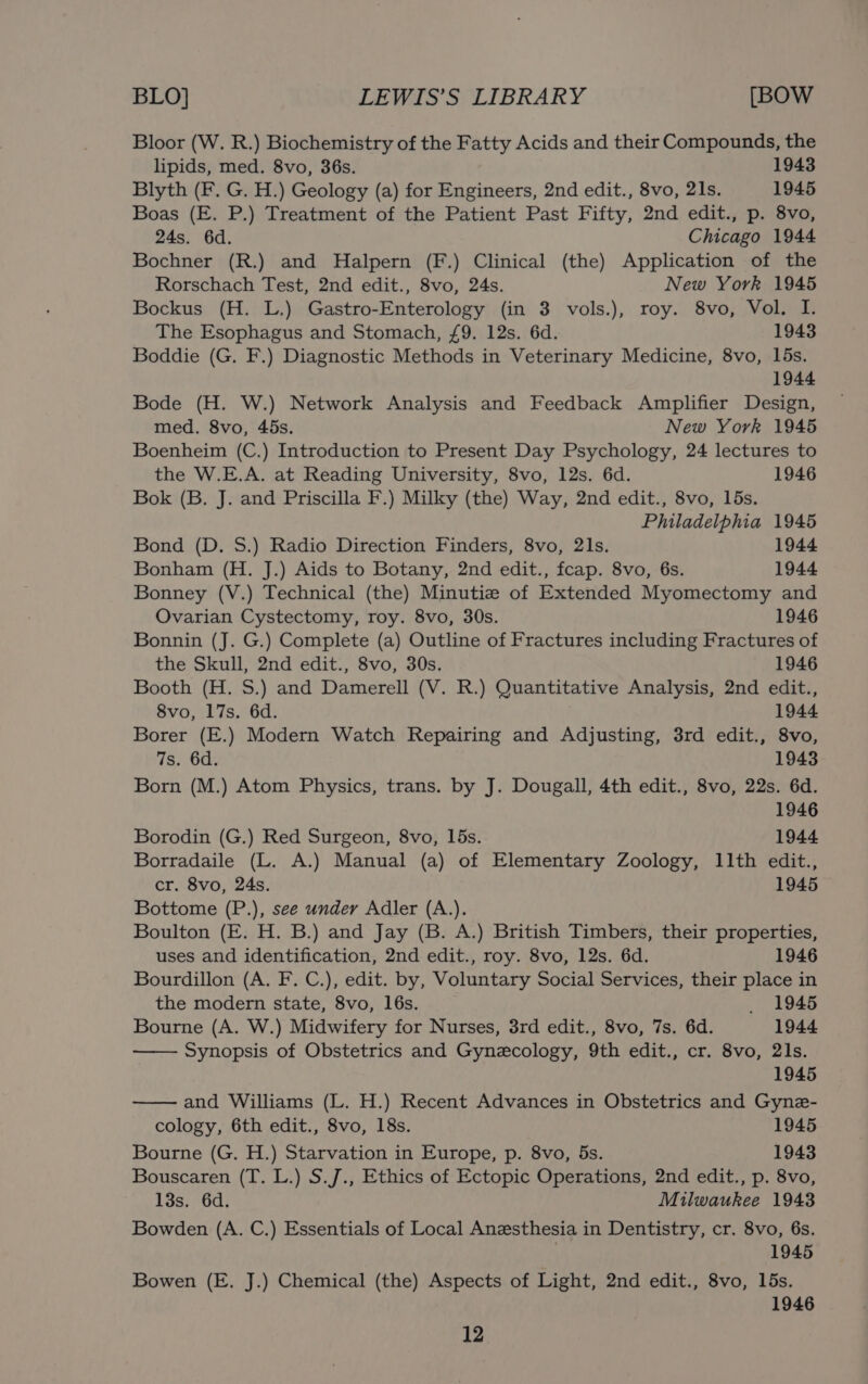 Bloor (W. R.) Biochemistry of the Fatty Acids and their Compounds, the lipids, med. 8vo, 36s. 1943 Blyth (F. G. H.) Geology (a) for Engineers, 2nd edit., 8vo, 21s. 1945 Boas (E. P.) Treatment of the Patient Past Fifty, 2nd edit., p. 8vo, 24s. 6d. Chicago 1944 Bochner (R.) and Halpern (F.) Clinical (the) Application of the Rorschach Test, 2nd edit., 8vo, 24s. New York 1945 Bockus (H. L.) Gastro-Enterology (in 3 vols.), roy. 8vo, Vol. I. The Esophagus and Stomach, £9. 12s. 6d. 1943 Boddie (G. F.) Diagnostic Methods in Veterinary Medicine, 8vo, 15s. 1944 Bode (H. W.) Network Analysis and Feedback Amplifier Design, med. 8vo, 45s. New York 1945 Boenheim (C.) Introduction to Present Day Psychology, 24 lectures to the W.E.A. at Reading University, 8vo, 12s. 6d. 1946 Bok (B. J. and Priscilla F.) Milky (the) Way, 2nd edit., 8vo, 15s. Philadelphia 1945 Bond (D. S.) Radio Direction Finders, 8vo, 21s. 1944 Bonham (H. J.) Aids to Botany, 2nd edit., fcap. 8vo, 6s. 1944 Bonney (V.) Technical (the) Minutie of Extended Myomectomy and Ovarian Cystectomy, roy. 8vo, 30s. 1946 Bonnin (J. G.) Complete (a) Outline of Fractures including Fractures of the Skull, 2nd edit., 8vo, 30s. 1946 Booth (H. S.) and Damerell (V. R.) Quantitative Analysis, 2nd edit., 8vo, 17s. 6d. 1944 Borer (E.) Modern Watch Repairing and Adjusting, 3rd edit., 8vo, 7s. 6d. 1943 Born (M.) Atom Physics, trans. by J. Dougall, 4th edit., 8vo, 22s. 6d. 1946 Borodin (G.) Red Surgeon, 8vo, 15s. 1944 Borradaile (L. A.) Manual (a) of Elementary Zoology, 11th edit., cr. 8vo, 24s. 1945 Bottome (P.), see under Adler (A.). Boulton (E. H. B.) and Jay (B. A.) British Timbers, their properties, uses and identification, 2nd edit., roy. 8vo, 12s. 6d. 1946 Bourdillon (A. F. C.), edit. by, Voluntary Social Services, their place in the modern state, 8vo, 16s. _ 1945 Bourne (A. W.) Midwifery for Nurses, 3rd edit., 8vo, 7s. 6d. 1944 Synopsis of Obstetrics and Gynecology, 9th edit., cr. 8vo, 21s. 1945 and Williams (L. H.) Recent Advances in Obstetrics and Gyne- cology, 6th edit., 8vo, 18s. 1945 Bourne (G. H.) Starvation in Europe, p. 8vo, 5s. 1943 Bouscaren (T. L.) S.J., Ethics of Ectopic Operations, 2nd edit., p. 8vo, 13s. 6d. Milwaukee 1943 Bowden (A. C.) Essentials of Local Anesthesia in Dentistry, cr. 8vo, 6s. 1945 Bowen (E. J.) Chemical (the) Aspects of Light, 2nd edit., 8vo, 15s. 1946