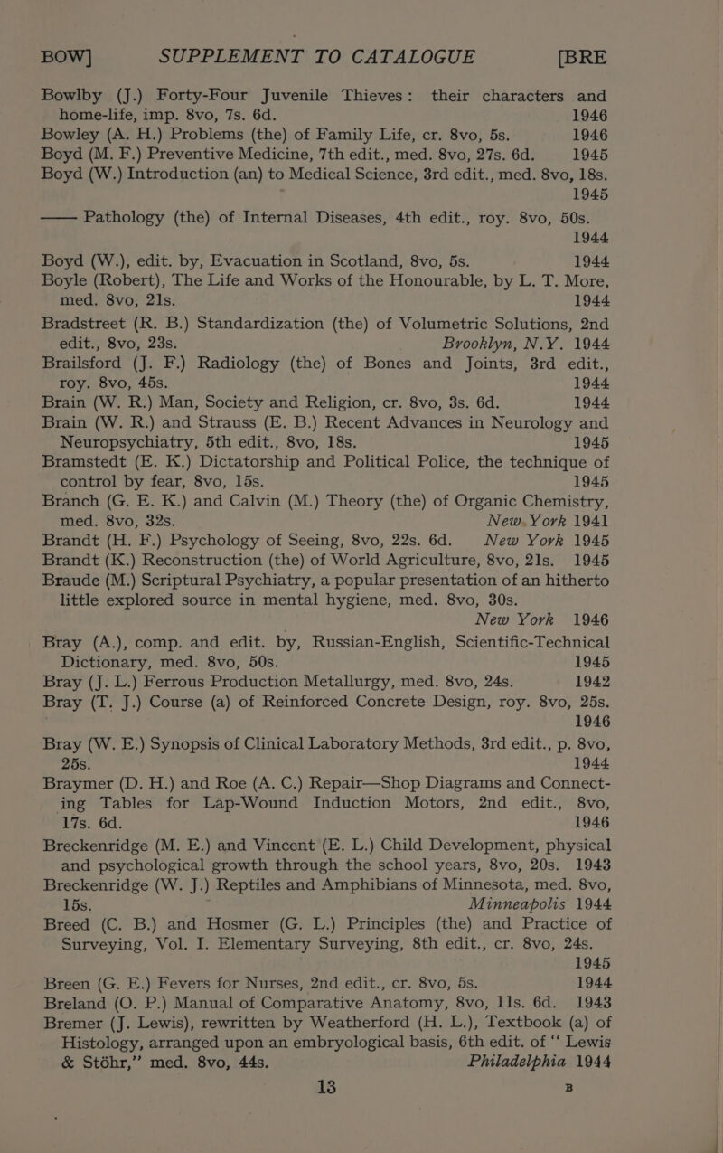 Bowlby (J.) Forty-Four Juvenile Thieves: their characters and home-life, imp. 8vo, 7s. 6d. 1946 Bowley (A. H.) Problems (the) of Family Life, cr. 8vo, 5s. 1946 Boyd (M. F.) Preventive Medicine, 7th edit., med. 8vo, 27s. 6d. 1945 Boyd (W.) Introduction (an) to Medical Science, 3rd edit., med. 8vo, 18s. 1945 Pathology (the) of Internal Diseases, 4th edit., roy. 8vo, 50s. 1944 Boyd (W.), edit. by, Evacuation in Scotland, 8vo, 5s. 1944 Boyle (Robert), The Life and Works of the Honourable, by L. T. More, med. 8vo, 21s. 1944 Bradstreet (R. B.) Standardization (the) of Volumetric Solutions, 2nd edit., 8vo, 23s. Brooklyn, N.Y. 1944 Brailsford (J. F.) Radiology (the) of Bones and Joints, 3rd edit., roy. 8vo, 45s. 1944 Brain (W. R.) Man, Society and Religion, cr. 8vo, 3s. 6d. 1944. Brain (W. R.) and Strauss (E. B.) Recent Advances in Neurology and Neuropsychiatry, 5th edit., 8vo, 18s. 1945 Bramstedt (E. K.) Dictatorship and Political Police, the technique of control by fear, 8vo, 15s. 1945 Branch (G. E. K.) and Calvin (M.) Theory (the) of Organic Chemistry, med. 8vo, 32s. New. York 1941 Brandt (H. F.) Psychology of Seeing, 8vo, 22s. 6d. New York 1945 Brandt (K.) Reconstruction (the) of World Agriculture, 8vo, 21s. 1945 Braude (M.) Scriptural Psychiatry, a popular presentation of an hitherto little explored source in mental hygiene, med. 8vo, 30s. New York 1946 Bray (A.), comp. and edit. by, Russian-English, Scientific-Technical Dictionary, med. 8vo, 50s. 1945 Bray (J. L.) Ferrous Production Metallurgy, med. 8vo, 24s. 1942 Bray (T. J.) Course (a) of Reinforced Concrete Design, roy. 8vo, 25s. 1946 Bray (W. E.) Synopsis of Clinical Laboratory Methods, 3rd edit., p. 8vo, 25s. 1944 Braymer (D. H.) and Roe (A. C.) Repair—Shop Diagrams and Connect- ing Tables for Lap-Wound Induction Motors, 2nd edit., 8vo, 17s. 6d. 1946 Breckenridge (M. E.) and Vincent (E. L.) Child Development, physical and psychological growth through the school years, 8vo, 20s. 1943 Breckenridge (W. J.) Reptiles and Amphibians of Minnesota, med. 8vo, 15s. Minneapolis 1944 Breed (C. B.) and Hosmer (G. L.) Principles (the) and Practice of Surveying, Vol. I. Elementary Surveying, 8th edit., cr. 8vo, 24s. 1945 Breen (G. E.) Fevers for Nurses, 2nd edit., cr. 8vo, 5s. 1944. Breland (O. P.) Manual of Comparative Anatomy, 8vo, Ils. 6d. 1943 Bremer (J. Lewis), rewritten by Weatherford (H. L.), Textbook (a) of Histology, arranged upon an embryological basis, 6th edit. of “‘ Lewis &amp; Stodhr,’’ med. 8vo, 44s. Philadelphia 1944