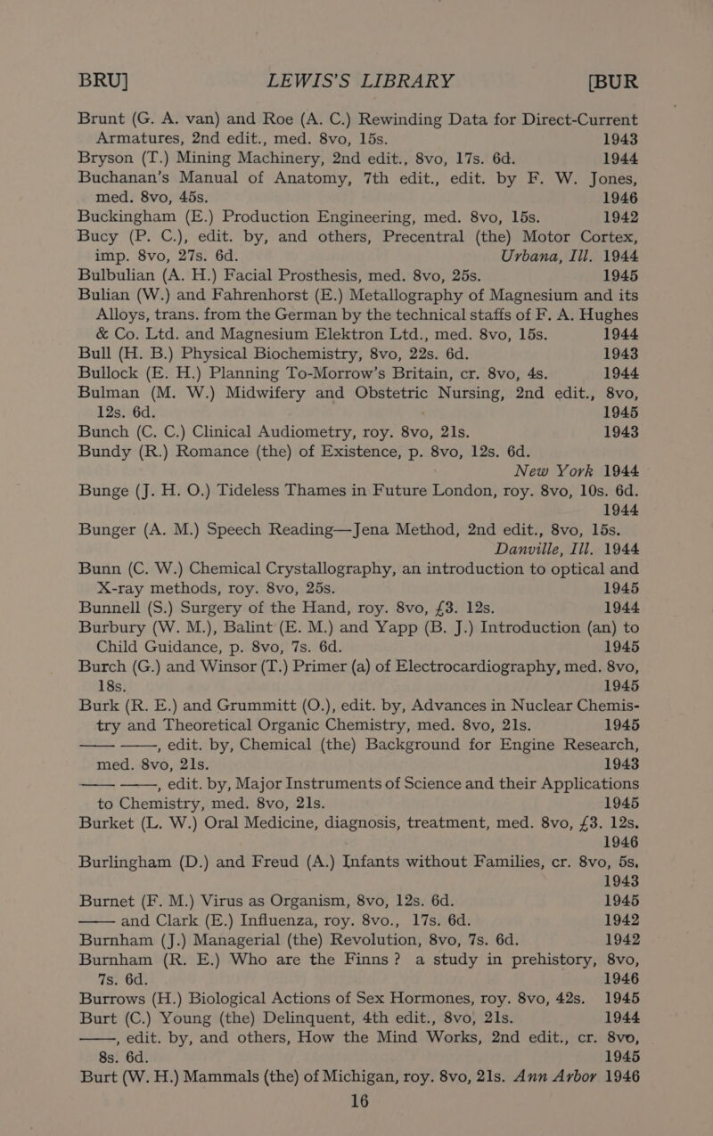 Brunt (G. A. van) and Roe (A. C.) Rewinding Data for Direct-Current Armatures, 2nd edit., med. 8vo, 15s. 1943 Bryson (T.) Mining Machinery, 2nd edit., 8vo, 17s. 6d. 1944 Buchanan’s Manual of Anatomy, 7th edit., edit. by F. W. Jones, med. 8vo, 45s. 1946 Buckingham (E.) Production Engineering, med. 8vo, 15s. 1942 Bucy (P. C.), edit. by, and others, Precentral (the) Motor Cortex, imp. 8vo, 27s. 6d. Urbana, Ill. 1944 Bulbulian (A. H.) Facial Prosthesis, med. 8vo, 25s. 1945 Bulian (W.) and Fahrenhorst (E.) Metallography of Magnesium and its Alloys, trans. from the German by the technical staffs of F. A. Hughes &amp; Co. Ltd. and Magnesium Elektron Ltd., med. 8vo, 15s. 1944 Bull (H. B.) Physical Biochemistry, 8vo, 22s. 6d. 1943 Bullock (E. H.) Planning To-Morrow’s Britain, cr. 8vo, 4s. 1944 Bulman (M. W.) Midwifery and Obstetric Nursing, 2nd edit., 8vo, 12s. 6d. . 1945 Bunch (C. C.) Clinical Audiometry, roy. 8vo, 21s. 1943 Bundy (R.) Romance (the) of Existence, p. 8vo, 12s. 6d. New York 1944 Bunge (J. H. O.) Tideless Thames in Future London, roy. 8vo, 10s. 6d. 1944 Bunger (A. M.) Speech Reading—Jena Method, 2nd edit., 8vo, 15s. Danville, Ill. 1944 Bunn (C. W.) Chemical Crystallography, an introduction to optical and X-ray methods, roy. 8vo, 25s. 1945 Bunnell (S.) Surgery of the Hand, roy. 8vo, £3. 12s. 1944 Burbury (W. M.), Balint (E. M.) and Yapp (B. J.) Introduction (an) to Child Guidance, p. 8vo, 7s. 6d. 1945 Burch (G.) and Winsor (T.) Primer (a) of Electrocardiography, med. 8vo, 18s. 1945 Burk (R. E.) and Grummitt (O.), edit. by, Advances in Nuclear Chemis- try and Theoretical Organic Chemistry, med. 8vo, 2ls. 1945 , edit. by, Chemical (the) Background for Engine Research, med. 8vo, 21s. 1943 , edit. by, Major Instruments of Science and their Applications to Chemistry, med. 8vo, 2ls. 1945 Burket (L. W.) Oral Medicine, diagnosis, treatment, med. 8vo, £3. 12s. 1946 Burlingham (D.) and Freud (A.) Infants without Families, cr. 8vo, 5s, 1943 Burnet (F. M.) Virus as Organism, 8vo, 12s. 6d. 1945 and Clark (E.) Influenza, roy. 8vo., 17s. 6d. 1942 Burnham (J.) Managerial (the) Revolution, 8vo, 7s. 6d. 1942 Burnham (R. E.) Who are the Finns? a study in prehistory, 8vo, 7s. 6d. 1946 Burrows (H.) Biological Actions of Sex Hormones, roy. 8vo, 42s. 1945 Burt (C.) Young (the) Delinquent, 4th edit., 8vo, 21s. 1944 , edit. by, and others, How the Mind Works, 2nd edit., cr. 8vo, 8s. 6d. 1945 Burt (W. H.) Mammals (the) of Michigan, roy. 8vo, 21s. Ann Arbor 1946