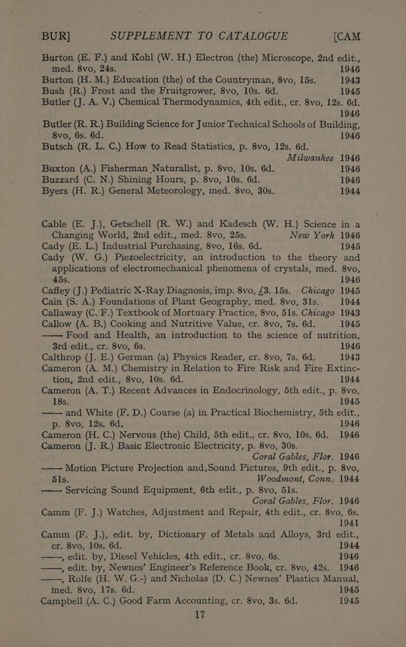 Burton (E. F.) and Kohl (W. H.) Electron (the) Microscope, 2nd edit., med. 8vo, 24s. 1946 Burton (H. M.) Education (the) of the Countryman, 8vo, lbs. 1943 Bush (R.) Frost and the Fruitgrower, 8vo, 10s. 6d. 1945 Butler (J. A. V.) Chemical Thermodynamics, 4th edit., cr. 8vo, 12s. 6d. 1946 Butler (R. R.) Building Science for Junior Technical Schools of Building, 8vo, 6s. 6d. 1946 Butsch (R. L. C.) How to Read Statistics, p. 8vo, 12s. 6d. Milwaukee 1946 Buxton (A.) Fisherman Naturalist, p. 8vo, 10s. 6d. 1946 Buzzard (C. N.) Shining Hours, p. 8vo, 10s. 6d. 1946 Byers (H. R.) General Meteorology, med. 8vo, 30s. 1944 Cable (E. J.), Getschell (R. W.) and Kadesch (W. H.) Science in a Changing World, 2nd edit., med. 8vo, 25s. New York 1946 Cady (E. L.) Industrial Purchasing, 8vo, 16s. 6d. 1945 Cady (W. G.) Piezoelectricity, an introduction to the theory and applications of electromechanical phenomena of crystals, med. 8vo, 45s. 1946 Caffey (J.) Pediatric X-Ray Diagnosis, imp. 8vo, £3. 15s. Chicago 1945 Cain (S. A.) Foundations of Plant Geography, med. 8vo, 3ls. 1944 Callaway (C. F.) Textbook of Mortuary Practice, 8vo, 51s. Chicago 1943 Callow (A. B.) Cooking and Nutritive Value, cr. 8vo, 7s. 6d. 1945 Food and Health, an introduction to the science of nutrition, 3rd edit., cr. 8vo, 6s. 1946 Calthrop (J. E.) German (a) Physics Reader, cr. 8vo, 7s. 6d. 1943 Cameron (A. M.) Chemistry in Relation to Fire Risk and Fire Extinc- tion, 2nd edit., 8vo, 10s. 6d. 1944 Cameron (A, T.) Recent Advances in Endocrinology, 5th edit., p. 8vo, 185s. 1945 and White (F. D.) Course (a) in Practical Biochemistry, 5th edit., p. 8vo, 12s. 6d. 1946 Cameron (H. C.) Nervous (the) Child, 5th edit., cr. 8vo, 10s. 6d. 1946 Cameron (J. R.) Basic Electronic Electricity, p. 8vo, 30s. Coral Gables, Flor. 1946 Motion Picture Projection and,Sound Pictures, 9th edit., p. 8vo, 5ls. Woodmont, Conn. 1944 Servicing Sound Equipment, 6th edit., p. 8vo, 5ls. Coral Gables, Flor. 1946 Camm (F. J.) Watches, Adjustment and Repair, 4th edit., cr. 8vo, 6s. 1941 Camm (F. J.), edit. by, Dictionary of Metals and Alloys, 3rd edit., cr. 8vo, 10s. 6d. 1944 , edit. by, Diesel Vehicles, 4th edit., cr. 8vo, 6s. 1946 , edit. by, Newnes’ Engineer’s Reference Book, cr. 8vo, 42s. 1946 , Rolfe (H. W. G.-) and Nicholas (D. C.) Newnes’ Plastics Manual, med. 8vo, 17s. 6d. 1945 Campbell (A. C.) Good Farm Accounting, cr. 8vo, 3s. 6d. 1945 ie