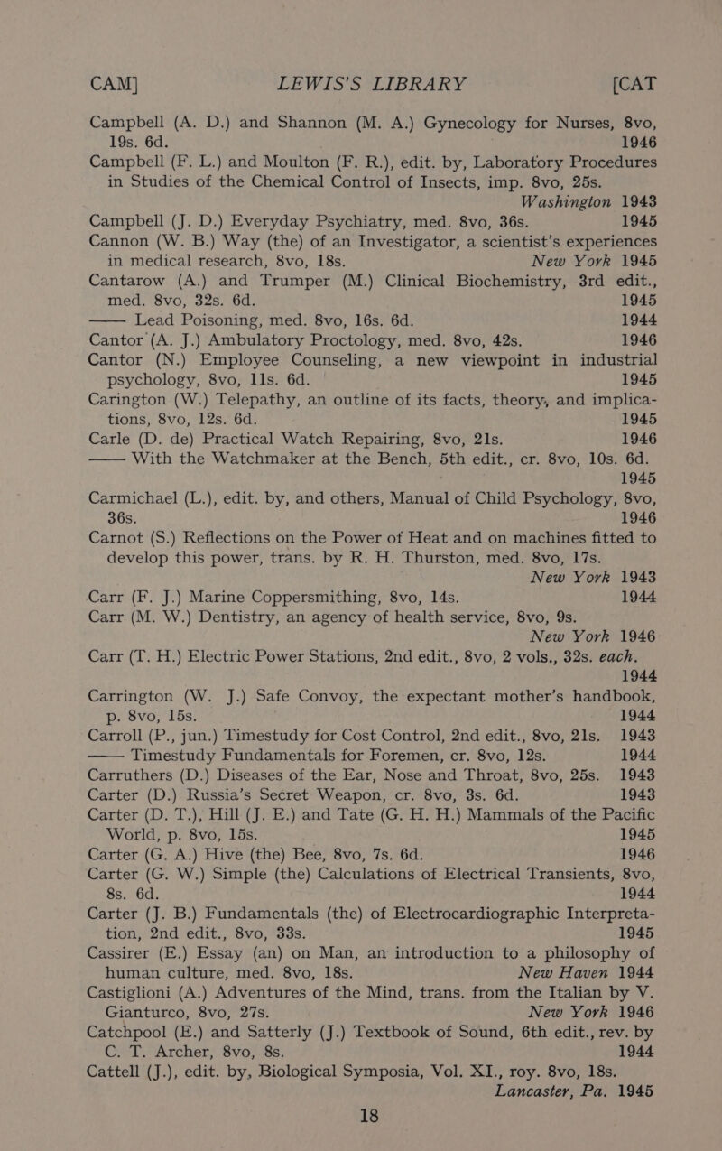 CAM] EEWIS'S*LIBRARY [CAT Campbell (A. D.) and Shannon (M. A.) Gynecology for Nurses, 8vo, 19s. 6d. 1946 Campbell (F. L.) and Moulton (F. R.), edit. by, Laboratory Procedures in Studies of the Chemical Control of Insects, imp. 8vo, 25s. Washington 1943 Campbell (J. D.) Everyday Psychiatry, med. 8vo, 36s. 1945 Cannon (W. B.) Way (the) of an Investigator, a scientist’s experiences in medical research, 8vo, 18s. New York 1945 Cantarow (A.) and Trumper (M.) Clinical Biochemistry, 3rd edit., med. 8vo, 32s. 6d. 1945 Lead Poisoning, med. 8vo, 16s. 6d. 1944 Cantor (A. J.) Ambulatory Proctology, med. 8vo, 42s. 1946 Cantor (N.) Employee Counseling, a new viewpoint in industrial psychology, 8vo, lls. 6d. 1945 Carington (W.) Telepathy, an outline of its facts, theory, and implica- tions, 8vo, 12s. 6d. 1945 Carle (D. de) Practical Watch Repairing, 8vo, 21s. 1946 With the Watchmaker at the Bench, 5th edit., cr. 8vo, 10s. 6d. 1945 Carmichael (L.), edit. by, and others, Manual of Child Psychology, 8vo, 36s. 1946 Carnot (S.) Reflections on the Power ot Heat and on machines fitted to develop this power, trans. by R. H. Thurston, med. 8vo, 17s. . New York 1943 Carr (F. J.) Marine Coppersmithing, 8vo, 14s. 1944 Carr (M. W.) Dentistry, an agency of health service, 8vo, 9s. New York 1946 Carr (T. H.) Electric Power Stations, 2nd edit., 8vo, 2 vols., 32s. each. 1944 Carrington (W. J.) Safe Convoy, the expectant mother’s handbook, p. 8vo, 15s. . 1944 Carroll (P., jun.) Timestudy for Cost Control, 2nd edit., 8vo, 21s. 1943 Timestudy Fundamentals for Foremen, cr. 8vo, 12s. 1944 Carruthers (D.) Diseases of the Ear, Nose and Throat, 8vo, 25s. 1943 Carter (D.) Russia’s Secret Weapon, cr. 8vo, 3s. 6d. 1943 Carter (D. T.), Hill (J. E.) and Tate (G. H. H.) Mammals of the Pacific World, p. 8vo, 15s. 1945 Carter (G. A.) Hive (the) Bee, 8vo, 7s. 6d. 1946 Carter (G. W.) Simple (the) Calculations of Electrical Transients, 8vo, 8s. 6d. 1944 Carter (J. B.) Fundamentals (the) of Electrocardiographic Interpreta- tion, 2nd edit., 8vo, 33s. 1945 Cassirer (E.) Essay (an) on Man, an introduction to a philosophy of human culture, med. 8vo, 18s. New Haven 1944 Castiglioni (A.) Adventures of the Mind, trans. from the Italian by V. Gianturco, 8vo, 27s. New York 1946 Catchpool (E.) and Satterly (J.) Textbook of Sound, 6th edit., rev. by C. T. Archer, 8vo, 8s. 1944 Cattell (J.), edit. by, Biological Symposia, Vol. XI., roy. 8vo, 18s. Lancaster, Pa. 1945