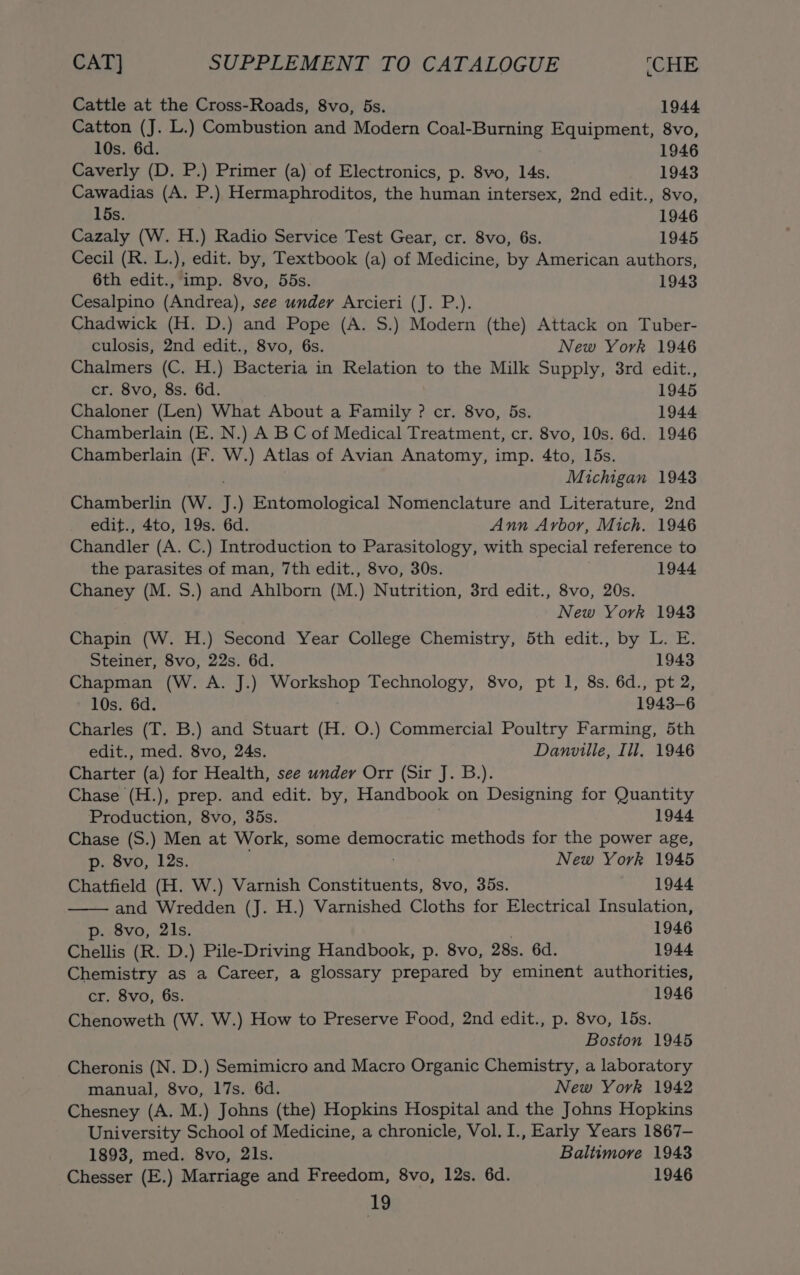 Cattle at the Cross-Roads, 8vo, 5s. 1944 Catton (J. L.) Combustion and Modern Coal-Burning Equipment, 8vo, 10s. 6d. 1946 Caverly (D. P.) Primer (a) of Electronics, p. 8vo, 14s. 1943 Cawadias (A. P.) Hermaphroditos, the human intersex, 2nd edit., 8vo, 15s. 1946 Cazaly (W. H.) Radio Service Test Gear, cr. 8vo, 6s. 1945 Cecil (R. L.), edit. by, Textbook (a) of Medicine, by American authors, 6th edit., imp. 8vo, 55s. 1943 Cesalpino (Andrea), see under Arcieri (J. P.). Chadwick (H. D.) and Pope (A. S.) Modern (the) Attack on Tuber- culosis, 2nd edit., 8vo, 6s. New York 1946 Chalmers (C. H.) Bacteria in Relation to the Milk Supply, 3rd edit., cr. 8vo, 8s. 6d. 1945 Chaloner (Len) What About a Family ? cr. 8vo, 5s. 1944 Chamberlain (E. N.) A BC of Medical Treatment, cr. 8vo, 10s. 6d. 1946 Chamberlain (F. W.) Atlas of Avian Anatomy, imp. 4to, 15s. Michigan 1943 Chamberlin (W. J.) Entomological Nomenclature and Literature, 2nd edit., 4to, 19s. 6d. Ann Arbor, Mich. 1946 Chandler (A. C.) Introduction to Parasitology, with special reference to the parasites of man, 7th edit., 8vo, 30s. 1944 Chaney (M. S.) and Ahlborn (M.) Nutrition, 3rd edit., 8vo, 20s. New York 1943 Chapin (W. H.) Second Year College Chemistry, 5th edit., by L. E. Steiner, 8vo, 22s. 6d. 1943 Chapman (W. A. J.) iilee age Technology, 8vo, pt 1, 8s. 6d., pt 2, 10s. 6d. 1943-6 Charles (T. B.) and Stuart (H. O.) Commercial Poultry Farming, 5th edit., med. 8vo, 24s. Danville, Ill. 1946 Charter (a) for Health, see under Orr (Sir J. B.). Chase (H.), prep. and edit. by, Handbook on Designing for Quantity Production, 8vo, 35s. 1944 Chase (S.) Men at Work, some democratic methods for the power age, p. 8vo, 12s. New York 1945 Chatfield (H. W.) Varnish Constituents, 8vo, 35s. 1944 and Wredden (J. H.) Varnished Cloths for Electrical Insulation, p. 8vo, 21s. 1946 Chellis (R. D.) Pile-Driving Handbook, p. 8vo, 28s. 6d. 1944 Chemistry as a Career, a glossary prepared by eminent authorities, cr. 8vo, 6s. 1946 Chenoweth (W. W.) How to Preserve Food, 2nd edit., p. 8vo, 15s. Boston 1945 Cheronis (N. D.) Semimicro and Macro Organic Chemistry, a laboratory manual, 8vo, 17s. 6d. New York 1942 Chesney (A. M.) Johns (the) Hopkins Hospital and the Johns Hopkins University School of Medicine, a chronicle, Vol. I., Early Years 1867— 1893, med. 8vo, 2ls. Baltimore 1943 Chesser (E.) Marriage and Freedom, 8vo, 12s. 6d. 1946