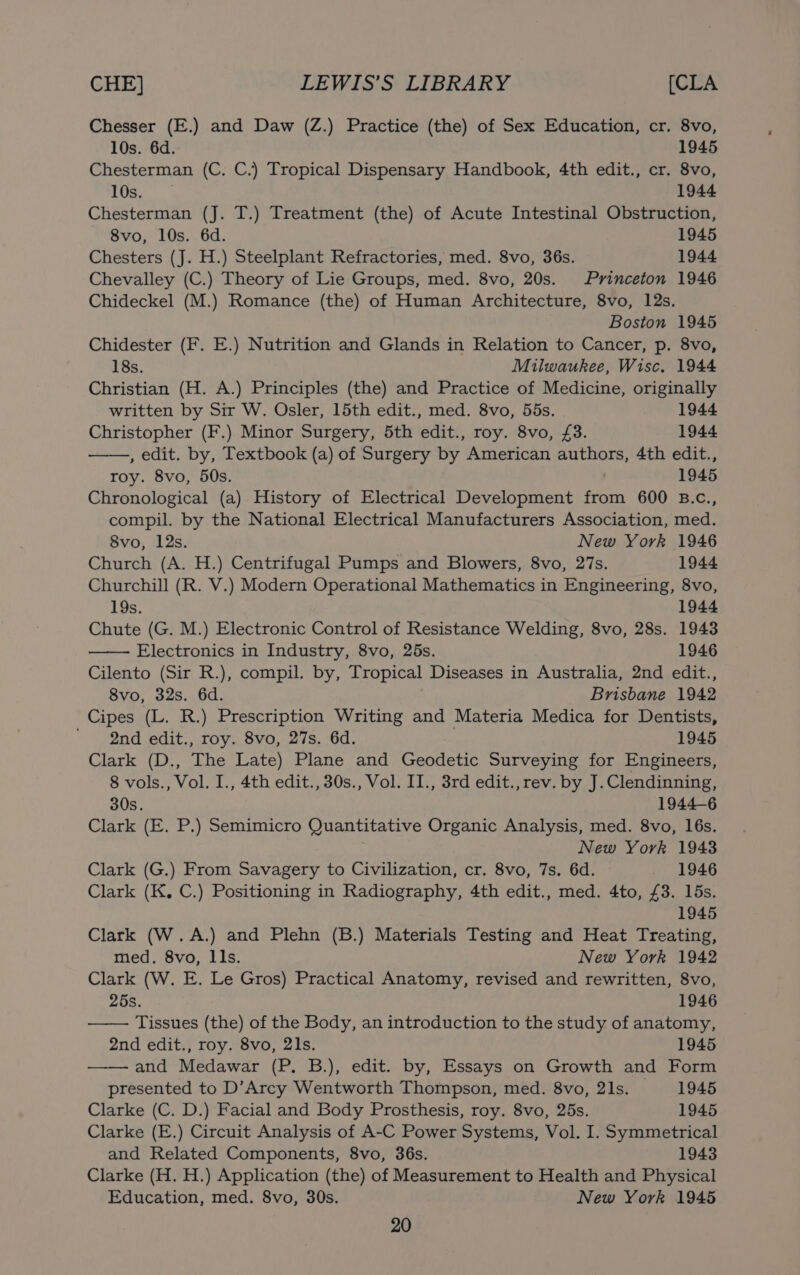 Chesser (E.) and Daw (Z.) Practice (the) of Sex Education, cr. 8vo, 10s. 6d. 1945 Chesterman (C. C.) Tropical Dispensary Handbook, 4th edit., cr. 8vo, 10s. 1944 Chesterman (J. T.) Treatment (the) of Acute Intestinal Obstruction, 8vo, 10s. 6d. 1945 Chesters (J. H.) Steelplant Refractories, med. 8vo, 36s. 1944 Chevalley (C.) Theory of Lie Groups, med. 8vo, 20s. Princeton 1946 Chideckel (M.) Romance (the) of Human Architecture, 8vo, 12s. Boston 1945 Chidester (F. E.) Nutrition and Glands in Relation to Cancer, p. 8vo, 18s. Milwaukee, Wisc. 1944 Christian (H. A.) Principles (the) and Practice of Medicine, originally written by Sir W. Osler, 15th edit., med. 8vo, 55s. 1944 Christopher (F.) Minor Surgery, 5th edit., roy. 8vo, £3. 1944 , edit. by, Textbook (a) of Surgery by American authors, 4th edit., roy. 8vo, 50s. 1945 Chronological (a) History of Electrical Development from 600 B.c., compil. by the National Electrical Manufacturers Association, med. 8vo, 12s. New York 1946 Church (A. H.) Centrifugal Pumps and Blowers, 8vo, 27s. 1944 Churchill (R. V.) Modern Operational Mathematics in Engineering, 8vo, 19s. 1944 Chute (G. M.) Electronic Control of Resistance Welding, 8vo, 28s. 1943 Electronics in Industry, 8vo, 25s. 1946 Cilento (Sir R.), compil. by, Tropical Diseases in Australia, 2nd edit., 8vo, 32s. 6d. Brisbane 1942 Cipes (L. R.) Prescription Writing and Materia Medica for Dentists, ' 2nd edit., roy. 8vo, 27s. 6d. . 1945 Clark (D., The Late) Plane and Geodetic Surveying for Engineers, 8 vols., Vol. I., 4th edit., 30s., Vol. II., 3rd edit., rev. by J.Clendinning, 30s. 1944-6 Clark (E. P.) Semimicro Quantitative Organic Analysis, med. 8vo, 16s. . New York 1943 Clark (G.) From Savagery to Civilization, cr. 8vo, 7s. 6d. 1946 Clark (K. C.) Positioning in Radiography, 4th edit., med. 4to, £3. 15s. 1945 Clark (W.A.) and Plehn (B.) Materials Testing and Heat Treating, med. 8vo, LIs. New York 1942 Clark (W. E. Le Gros) Practical Anatomy, revised and rewritten, 8vo, 25s. 1946 —— Tissues (the) of the Body, an introduction to the study of anatomy, 2nd edit., roy. 8vo, 21s. 1945 —— and Medawar (P. B.), edit. by, Essays on Growth and Form presented to D’Arcy Wentworth Thompson, med. 8vo, 21s. —- 1945 Clarke (C. D.) Facial and Body Prosthesis, roy. 8vo, 25s. 1945 Clarke (E.) Circuit Analysis of A-C Power Systems, Vol. I. Symmetrical and Related Components, 8vo, 36s. 1943 Clarke (H. H.) Application (the) of Measurement to Health and Physical Education, med. 8vo, 30s. New York 1945