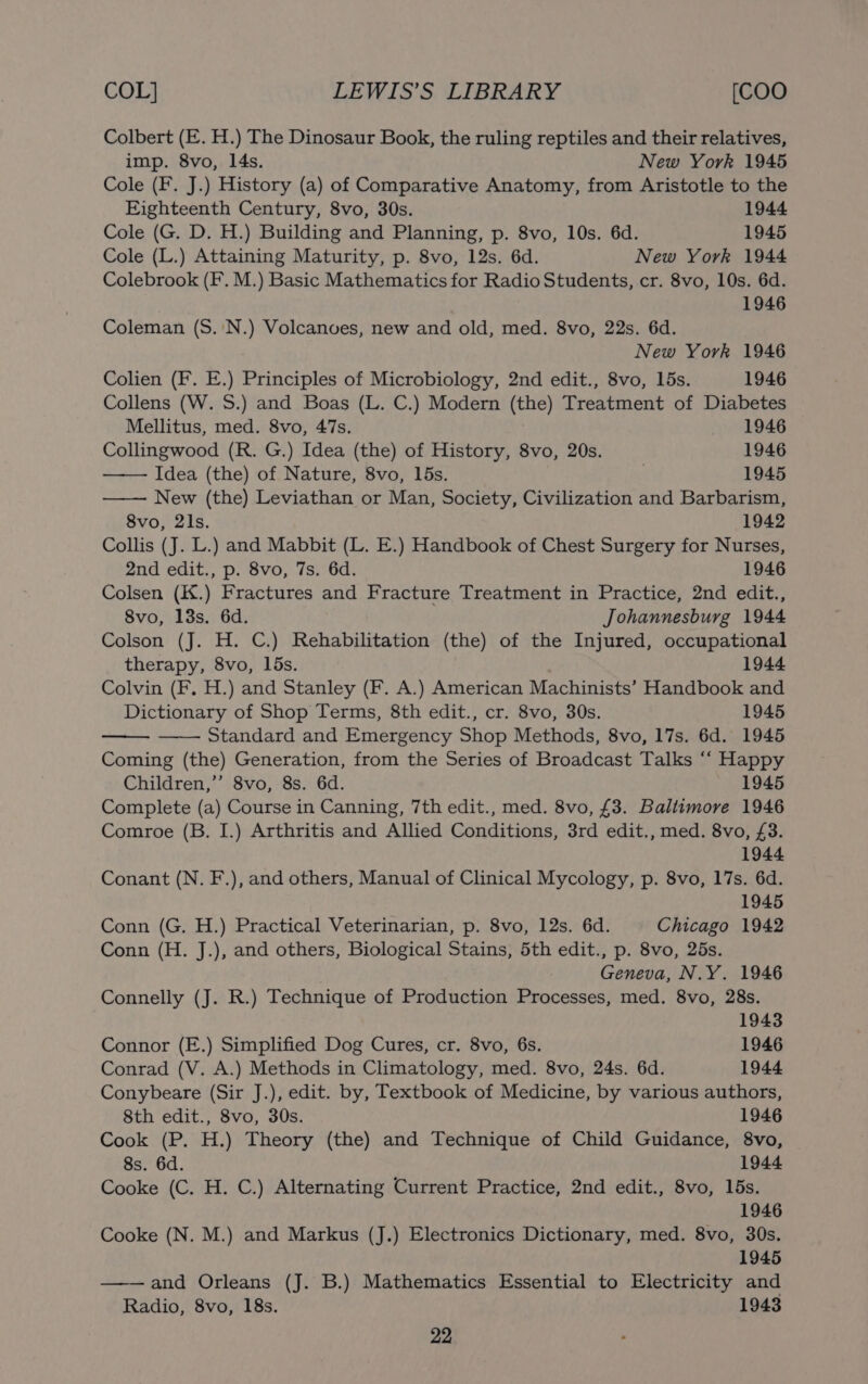 Colbert (E. H.) The Dinosaur Book, the ruling reptiles and their relatives, imp. 8vo, 14s. New York 1945 Cole (F. J.) History (a) of Comparative Anatomy, from Aristotle to the Eighteenth Century, 8vo, 30s. 1944 Cole (G. D. H.) Building and Planning, p. 8vo, 10s. 6d. 1945 Cole (L.) Attaining Maturity, p. 8vo, 12s. 6d. New York 1944 Colebrook (F. M.) Basic Mathematics for Radio Students, cr. 8vo, 10s. 6d. 1946 Coleman (S.'N.) Volcanves, new and old, med. 8vo, 22s. 6d. New York 1946 Colien (F. E.) Principles of Microbiology, 2nd edit., 8vo, 15s. 1946 Collens (W. S.) and Boas (L. C.) Modern (the) Treatment of Diabetes Mellitus, med. 8vo, 47s. 1946 Collingwood (R. G.) Idea (the) of History, 8vo, 20s. 1946 Idea (the) of Nature, 8vo, 15s. 1945 New (the) Leviathan or Man, Society, Civilization and Barbarism, 8vo, 2ls. 1942 Collis (J. L.) and Mabbit (L. E.) Handbook of Chest Surgery for Nurses, 2nd edit., p. 8vo, 7s. 6d. 1946 Colsen (K.) Fractures and Fracture Treatment in Practice, 2nd edit., 8vo, 13s. 6d. Johannesburg 1944 Colson (J. H. C.) Rehabilitation (the) of the Injured, occupational therapy, 8vo, 15s. 1944 Colvin (F. H.) and Stanley (F. A.) American Machinists’ Handbook and Dictionary of Shop Terms, 8th edit., cr. 8vo, 30s. 1945 Standard and Emergency Shop Methods, 8vo, 17s. 6d. 1945 Coming (the) Generation, from the Series of Broadcast Talks ‘““ Happy Children,”’ 8vo, 8s. 6d. 1945 Complete (a) Course in Canning, 7th edit., med. 8vo, £3. Baltimore 1946 Comroe (B. I.) Arthritis and Allied Conditions, 3rd edit., med. 8vo, £3. 1944 Conant (N. F.), and others, Manual of Clinical Mycology, p. 8vo, 17s. 6d. 1945 Conn (G. H.) Practical Veterinarian, p. 8vo, 12s. 6d. Chicago 1942 Conn (H. J.), and others, Biological Stains, 5th edit., p. 8vo, 25s. Geneva, N.Y. 1946 Connelly (J. R.) Technique of Production Processes, med. 8vo, 28s. 1943 Connor (E.) Simplified Dog Cures, cr. 8vo, 6s. 1946 Conrad (V. A.) Methods in Climatology, med. 8vo, 24s. 6d. 1944 Conybeare (Sir J.), edit. by, Textbook of Medicine, by various authors, 8th edit., 8vo, 30s. 1946 Cook (P. H.) Theory (the) and Technique of Child Guidance, 8vo, 8s. 6d. 1944 Cooke (C. H. C.) Alternating Current Practice, 2nd edit., 8vo, 15s. 1946 Cooke (N. M.) and Markus (J.) Electronics Dictionary, med. 8vo, 30s. 1945 and Orleans (J. B.) Mathematics Essential to Electricity and Radio, 8vo, 18s. 1943