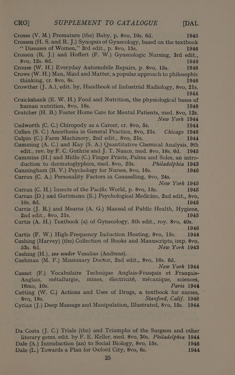 - Crosse (V. M.) Premature (the) Baby, p. 8vo, 10s. 6d. 1945 Crossen (H. S. and R. J.) Synopsis of Gynecology, based on the textbook ‘* Diseases of Women,”’ 3rd edit., p. 8vo, 15s. 1946 Crossen (R. J.) and Hoffert (F. W.) Gynecologic Nursing, 3rd edit., 8vo, 12s. 6d. 1946 Crouse (W. H.) Everyday Automobile Repairs, p. 8vo, 15s. 1946 Crowe (W. H.) Man, Mind and Matter, a popular approach to philosophic thinking, cr. 8vo, 6s. 1946 Crowther (J. A.), edit. by, Handbook of Industrial Radiology, 8vo, 21s. 1944 Cruickshank (E. W. H.) Food and Nutrition, the physiological bases of human nutrition, 8vo, 16s. 1946 Crutcher (H. B.) Foster Home Care for Mental Patients, med. 8vo, 12s. New York 1944 Cudworth (C. C.) Chiropody as a Career, cr. 8vo, 5s. 1944 Cullen (S. C.) Anesthesia in General Practice, 8vo, 21s. Chicago 1946 Culpin (C.) Farm Machinery, 2nd edit., 8vo, 21s. 1944 Cumming (A. C.) and Kay (S. A.) Quantitative Chemical Analysis, 9th edit., rev. by F. C. Guthrie and J. T. Nance, med. 8vo, 18s. 6d. 1945 Cummins (H.) and Midlo (C.) Finger Prints, Palms and Soles, an intro- duction to dermatoglyphics, med. 8vo, 25s. Philadelphia 1943 Cunningham (B. V.) Psychology for Nurses, 8vo, 16s. 1946 Curran (C. A.) Personality Factors in Counselling, 8vo, 24s. New York 1945 Curran (C. H.) Insects of the Pacific World, p. 8vo, 15s. 1945 Curran (D.) and Guttmann (E.) Psychological Medicine, 2nd edit., 8vo, 10s. 6d. 1945 Currie (J. R.) and Mearns (A. G.) Manual of Public Health, Hygiene, 2nd edit., 8vo, 21s. 1945 Curtis (A. H.) Textbook (a) of Gynecology, 5th edit., roy. 8vo, 40s. 1946 Curtis (F. W.) High-Frequency Induction Heating, 8vo, 15s. 1944 Cushing (Harvey) (the) Collection of Books and Manuscripts, imp. 8vo, 53s. 6d. New York 1943 Cushing (H.), see under Vesalius (Andreas). Cushman (M. F.) Missionary Doctor, 2nd edit., 8vo, 16s. 6d. New York 1944 Cusset (F.) Vocabulaire Technique Anglais-Frangais et Frangais- Anglais, métallurgie, mines, électricité, mécanique, sciences, 16mo, 10s. Paris 1944 Cutting (W. C.) Actions and Uses of Drugs, a textbook for nurses, ° 8vo, 18s. Stanford, Calif. 1946 Cyriax (J.) Deep Massage and Manipulation, Illustrated, 8vo, 15s. 1944 Da Costa (J. C.) Trials (the) and Triumphs of the Surgeon and other literary gems, edit. by F. E. Keller, med. 8vo, 30s. Philadelphia 1944 Dale (A.) Introduction (an) to Social Biology, 8vo, 15s. 1946 Dale (L.) Towards a Plan for Oxford City, 8vo, 6s. 1944