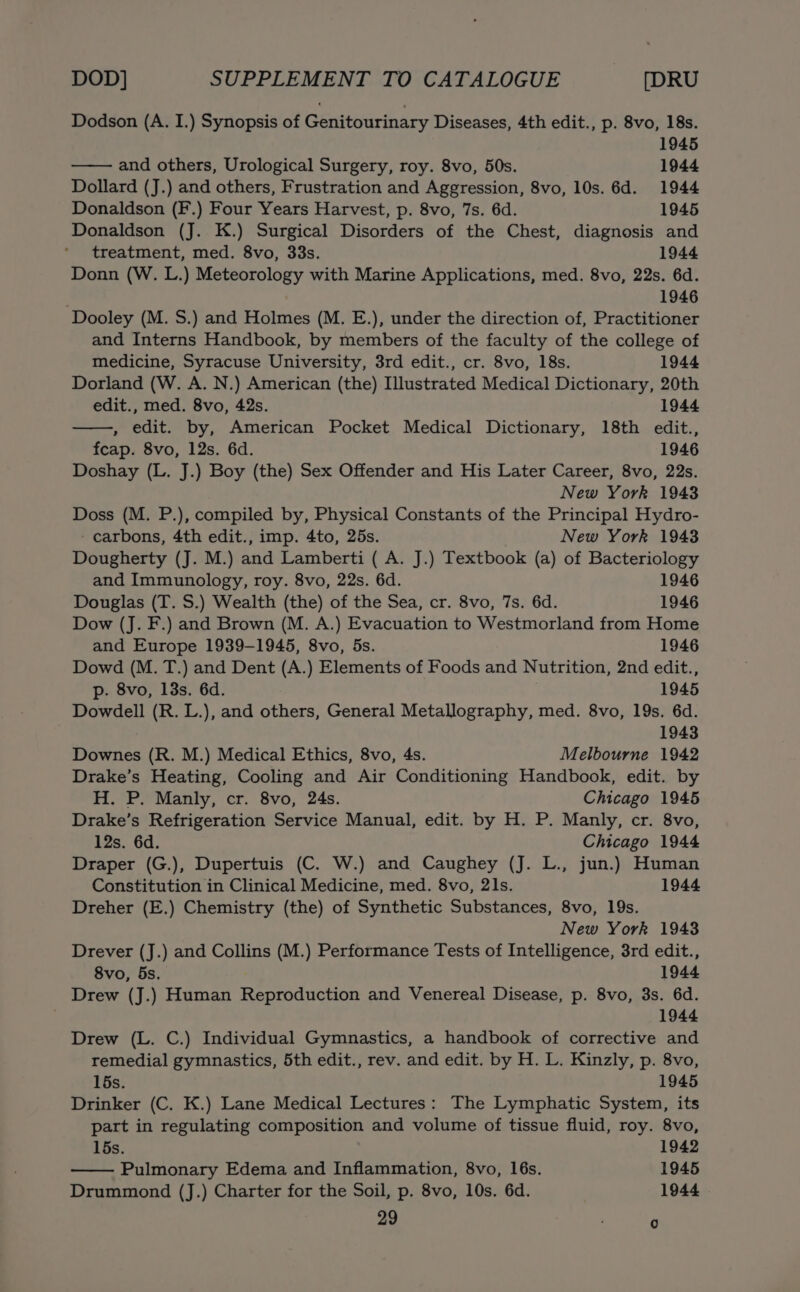 Dodson (A. I.) Synopsis of Genitourinary Diseases, 4th edit., p. 8vo, 18s. 1945 and others, Urological Surgery, roy. 8vo, 50s. 1944 Dollard (J.) and others, Frustration and Aggression, 8vo, 10s. 6d. 1944 Donaldson (F.) Four Years Harvest, p. 8vo, 7s. 6d. 1945 Donaldson (J. K.) Surgical Disorders of the Chest, diagnosis and treatment, med. 8vo, 33s. 1944 Donn (W. L.) Meteorology with Marine Applications, med. 8vo, 22s. 6d. . 1946 ‘Dooley (M. S.) and Holmes (M. E.), under the direction of, Practitioner and Interns Handbook, by members of the faculty of the college of medicine, Syracuse University, 3rd edit., cr. 8vo, 18s. 1944 Dorland (W. A. N.) American (the) Illustrated Medical Dictionary, 20th edit., med. 8vo, 42s. 1944 , edit. by, American Pocket Medical Dictionary, 18th edit., feap. 8vo, 12s. 6d. 1946 Doshay (L. J.) Boy (the) Sex Offender and His Later Career, 8vo, 22s. New York 1943 Doss (M. P.), compiled by, Physical Constants of the Principal Hydro- ‘ carbons, 4th edit., imp. 4to, 25s. New York 1943 Dougherty (J. M.) and Lamberti ( A. J.) Textbook (a) of Bacteriology and Immunology, roy. 8vo, 22s. 6d. 1946 Douglas (T. S.) Wealth (the) of the Sea, cr. 8vo, 7s. 6d. 1946 Dow (J. F.) and Brown (M. A.) Evacuation to Westmorland from Home and Europe 1939-1945, 8vo, 5s. 1946 Dowd (M. T.) and Dent (A.) Elements of Foods and Nutrition, 2nd edit., p. 8vo, 13s. 6d. 1945 Dowdell (R. L.), and others, General Metallography, med. 8vo, 19s. 6d. 1943 Downes (R. M.) Medical Ethics, 8vo, 4s. Melbourne 1942 Drake’s Heating, Cooling and Air Conditioning Handbook, edit. by H. P. Manly, cr. 8vo, 24s. Chicago 1945 Drake’s Refrigeration Service Manual, edit. by H. P. Manly, cr. 8vo, 12s. 6d. Chicago 1944 Draper (G.), Dupertuis (C. W.) and Caughey (J. L., jun.) Human Constitution in Clinical Medicine, med. 8vo, 2ls. 1944 Dreher (E.) Chemistry (the) of Synthetic Substances, 8vo, 19s. New York 1943 Drever (J.) and Collins (M.) Performance Tests of Intelligence, 3rd edit., 8vo, 5s. 1944 Drew (J.) Human Reproduction and Venereal Disease, p. 8vo, 3s. 6d. 1944 Drew (L. C.) Individual Gymnastics, a handbook of corrective and remedial gymnastics, 5th edit., rev. and edit. by H. L. Kinzly, p. 8vo, 15s. 1945 Drinker (C. K.) Lane Medical Lectures: The Lymphatic System, its part in regulating composition and volume of tissue fluid, roy. 8vo, 15s. 1942 Pulmonary Edema and Inflammation, 8vo, 16s. 1945 Drummond (J.) Charter for the Soil, p. 8vo, 10s. 6d. 1944