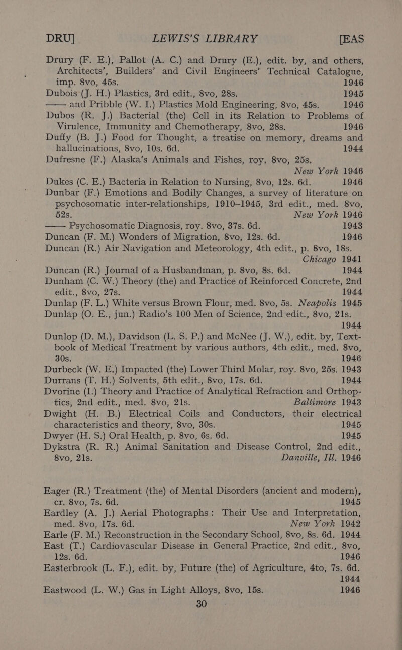 Drury (F. E.), Pallot (A. C.) and Drury (E.), edit. by, and others, Architects’, Builders’ and Civil Engineers’ Technical Catalogue, imp. 8vo, 45s. 1946 Dubois (J. H.) Plastics, 3rd edit., 8vo, 28s. 1945 and Pribble (W. I.) Plastics Mold Engineering, 8vo, 45s. 1946 Dubos (R. J.) Bacterial (the) Cell in its Relation to Problems of Virulence, Immunity and Chemotherapy, 8vo, 28s. 1946 Duffy (B. J.) Food for Thought, a treatise on memory, dreams and hallucinations, 8vo, 10s. 6d. 1944 Dufresne (F.) Alaska’s Animals and Fishes, roy. 8vo, 25s. New York 1946 Dukes (C. E.) Bacteria in Relation to Nursing, 8vo, 12s. 6d. 1946 Dunbar (F.) Emotions and Bodily Changes, a survey of literature on psychosomatic inter-relationships, 1910-1945, 8rd edit., med. 8vo, 52s. New York 1946 Psychosomatic Diagnosis, roy. 8vo, 37s. 6d. 1943 Duncan (F. M.) Wonders of Migration, 8vo, 12s. 6d. 1946 Duncan (R.) Air Navigation and Meteorology, 4th edit., p. 8vo, 18s. Chicago 1941 Duncan (R.) Journal of a Husbandman, p. 8vo, 8s. 6d. 1944 Dunham (C. W.) Theory (the) and Practice of Reinforced Concrete, 2nd edit., 8vo, 27s. 1944 Dunlap (F. L.) White versus Brown Flour, med. 8vo, 5s. Neapolis 1945 Dunlap (O. E., jun.) Radio’s 100 Men of Science, 2nd edit., 8vo, 21s. 1944 Dunlop (D. M.), Davidson (L. S. P.) and McNee (J. W.), edit. by, Text- book of Medical Treatment by various authors, 4th edit., med. 8vo, 30s. 1946 Durbeck (W. E.) Impacted (the) Lower Third Molar, roy. 8vo, 25s. 1943 Durrans (T. H.) Solvents, 5th edit., 8vo, 17s. 6d. 1944 Dvorine (I.) Theory and Practice of Analytical Refraction and Orthop- tics, 2nd edit., med. 8vo, 2ls. Baltimore 1943 Dwight (H. B.) Electrical Coils and Conductors, their electrical characteristics and theory, 8vo, 30s. 1945 Dwyer (H. S.) Oral Health, p. 8vo, 6s. 6d. 1945 Dykstra (R. R.) Animal Sanitation and Disease Control, 2nd edit., 8vo, 21s. Danville, Ill. 1946 Eager (R.) Treatment (the) of Mental Disorders (ancient and modern), cr. 8vo, 7s. 6d. 1945 Eardley (A. J.) Aerial Photographs: Their Use and Interpretation, med. 8vo, 17s. 6d. New York 1942 Earle (F. M.) Reconstruction in the Secondary School, 8vo, 8s. 6d. 1944 East (T.) Cardiovascular Disease in General Practice, 2nd edit., 8vo, 12s. 6d. 1946 Easterbrook (L. F.), edit. by, Future (the) of Agriculture, 4to, 7s. 6d. 1944 Eastwood (L. W.) Gas in Light Alloys, 8vo, 15s. 1946