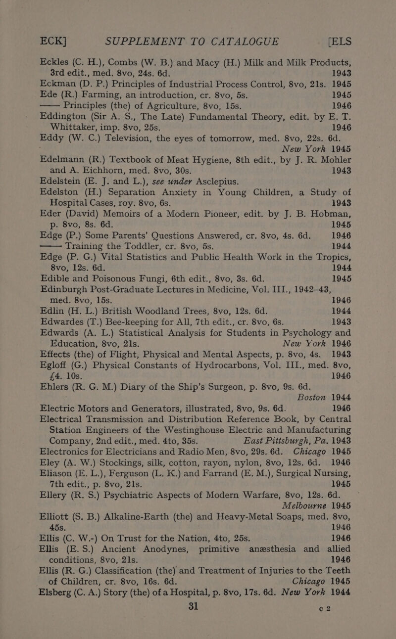 Eckles (C. H.), Combs (W. B.) and Macy (H.) Milk and Milk Products, 3rd edit., med. 8vo, 24s. 6d. 1943 Eckman (D. P.) Principles of Industrial Process Control, 8vo, 21s. 1945 Ede (R.) Farming, an introduction, cr. 8vo, 5s. 1945 Principles (the) of Agriculture, 8vo, 15s. 1946 Eddington (Sir A. S., The Late) Fundamental Theory, edit. by E. T. Whittaker, imp. 8vo, 25s. 1946 Eddy (W. C.) Television, the eyes of tomorrow, med. 8vo, 22s. 6d. New York 1945 Edelmann (R.) Textbook of Meat Hygiene, 8th edit., by J. R. Mohler and A. Eichhorn, med. 8vo, 30s. 1943 Edelstein (E. J. and L.), see under Asclepius. Edelston (H.) Separation Anxiety in Young Children, a Study of Hospital Cases, roy. 8vo, 6s. 1943 Eder (David) Memoirs of a Modern Pioneer, edit. by J. B. Hobman, p. 8vo, 8s. 6d. 1945 Edge (P.) Some Parents’ Questions Answered, cr. 8vo, 4s. 6d. 1946 Training the Toddler, cr. 8vo, 5s. 1944 Edge (P. G.) Vital Statistics and Public Health Work in the Tropics, 8vo, 12s. 6d. 1944 Edible and Poisonous Fungi, 6th edit., 8vo, 3s. 6d. 1945 Edinburgh Post-Graduate Lectures in Medicine, Vol. III., 1942-43, med. 8vo, 15s. 1946 Edlin (H. L.) British Woodland Trees, 8vo, 12s. 6d. 1944 Edwardes (T.) Bee-keeping for All, 7th edit., cr. 8vo, 6s. 1943 Edwards (A. L.) Statistical Analysis for Students in Psychology and Education, 8vo, 2ls. New York 1946 Effects (the) of Flight, Physical and Mental Aspects, p. 8vo, 4s. 1943 Egloff (G.) Physical Constants of Hydrocarbons, Vol. III., med. 8vo, £4. 10s. 1946 Ehlers (R. G. M.) Diary of the Ship’s Surgeon, p. 8vo, 9s. 6d. Boston 1944 Electric Motors and Generators, illustrated, 8vo, 9s. 6d. 1946 Electrical Transmission and Distribution Reference Book, by Central Station Engineers of the Westinghouse Electric and Manufacturing Company, 2nd edit., med. 4to, 35s. East Pittsburgh, Pa. 1943 Electronics for Electricians and Radio Men, 8vo, 29s. 6d. Chicago 1945 Eley (A. W.) Stockings, silk, cotton, rayon, nylon, 8vo, 12s. 6d. 1946 Eliason (E. L.), Ferguson (L. K.) and Farrand (E. M.), Surgical Nursing, 7th edit., p. 8vo, 21s. 1945 Ellery (R. S.) Psychiatric Aspects of Modern Warfare, 8vo, 12s. 6d. Melbourne 1945 Elliott (S. B.) Alkaline-Earth (the) and Heavy-Metal Soaps, med. 8vo, 45s. 1946 Ellis (C. W.-) On Trust for the Nation, 4to, 25s. 1946 Ellis (E.S.) Ancient Anodynes, primitive anesthesia and allied conditions, 8vo, 2ls. 1946 Ellis (R. G.) Classification (the) and Treatment of Injuries to the Teeth of Children, cr. 8vo, 16s. 6d. Chicago 1945 Elsberg (C. A.) Story (the) of a Hospital, p. 8vo, 17s. 6d. New York 1944 dl c 2