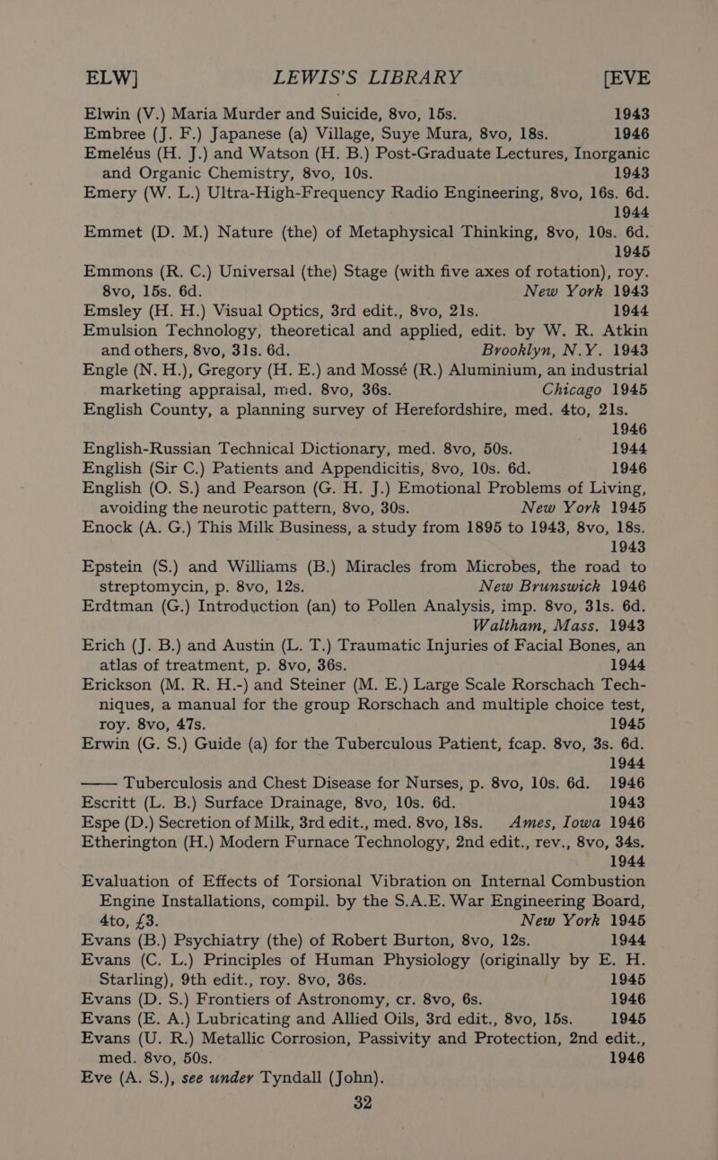 Elwin (V.) Maria Murder and Suicide, 8vo, 15s. 1943 Embree (J. F.) Japanese (a) Village, Suye Mura, 8vo, 18s. 1946 Emeléus (H. J.) and Watson (H. B.) Post-Graduate Lectures, Inorganic and Organic Chemistry, 8vo, 10s. 1943 Emery (W. L.) Ultra-High-Frequency Radio Engineering, 8vo, 16s. 6d. 1944 Emmet (D. M.) Nature (the) of Metaphysical Thinking, 8vo, 10s. 6d. 1945 Emmons (R. C.) Universal (the) Stage (with five axes of rotation), roy. 8vo, 15s. 6d. New York 1943 Emsley (H. H.) Visual Optics, 3rd edit., 8vo, 21s. 1944 Emulsion Technology, theoretical and applied, edit. by W. R. Atkin and others, 8vo, 31s. 6d. Brooklyn, N.Y. 1943 Engle (N. H.), Gregory (H. E.) and Mossé (R.) Aluminium, an industrial marketing appraisal, med. 8vo, 36s. Chicago 1945 English County, a planning survey of Herefordshire, med. 4to, 21s. 1946 English-Russian Technical Dictionary, med. 8vo, 50s. . 1944 English (Sir C.) Patients and Appendicitis, 8vo, 10s. 6d. 1946 English (O. S.) and Pearson (G. H. J.) Emotional Problems of Living, avoiding the neurotic pattern, 8vo, 30s. New York 1945 Enock (A. G.) This Milk Business, a study from 1895 to 1943, 8vo, 18s. 1943 Epstein (S.) and Williams (B.) Miracles from Microbes, the road to streptomycin, p. 8vo, 12s. New Brunswick 1946 Erdtman (G.) Introduction (an) to Pollen Analysis, imp. 8vo, 3ls. 6d. Waltham, Mass. 1943 Erich (J. B.) and Austin (L. T.) Traumatic Injuries of Facial Bones, an atlas of treatment, p. 8vo, 36s. 1944 Erickson (M. R. H.-) and Steiner (M. E.) Large Scale Rorschach Tech- niques, a manual for the group Rorschach and multiple choice test, roy. 8vo, 47s. 1945 Erwin (G. S.) Guide (a) for the Tuberculous Patient, fcap. 8vo, 3s. 6d. 1944 Tuberculosis and Chest Disease for Nurses, p. 8vo, 10s. 6d. 1946 Escritt (L. B.) Surface Drainage, 8vo, 10s. 6d. 1943 Espe (D.) Secretion of Milk, 3rd edit., med. 8vo, 18s. Ames, Iowa 1946 Etherington (H.) Modern Furnace Technology, 2nd edit., rev., 8vo, 34s. 1944 Evaluation of Effects of Torsional Vibration on Internal Combustion Engine Installations, compil. by the S.A.E. War Engineering Board, 4to, £3. New York 1945 Evans (B.) Psychiatry (the) of Robert Burton, 8vo, 12s. 1944 Evans (C. L.) Principles of Human Physiology (originally by E. H. Starling), 9th edit., roy. 8vo, 36s. 1945 Evans (D. S.) Frontiers of Astronomy, cr. 8vo, 6s. 1946 Evans (E. A.) Lubricating and Allied Oils, 3rd edit., 8vo, 15s. 1945 Evans (U. R.) Metallic Corrosion, Passivity and Protection, 2nd edit., med. 8vo, 50s. 1946 Eve (A. S.), see under Tyndall (John).