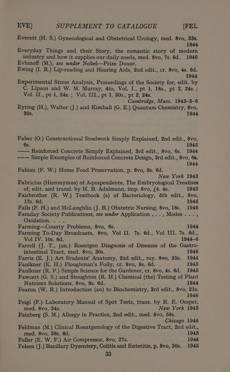Everett (H. S.) Gynecological and Obstetrical Urology, med. 8vo, 33s. 1944 Everyday Things and their Story, the romantic story of modern industry and how it supplies our daily needs, med. 8vo, 7s. 6d. 1946 Evlanoff (M.), see under Nobel—Prize Donor. Ewing (I. R.) Lip-reading and Hearing Aids, 2nd edit., cr. 8vo, 4s. 6d. 1944 Experimental Stress Analysis, Proceedings of the Society for, edit. by C. Lipson and W. M. Murray, 4to, Vol. I., pt 1, 18s., pt 2, 24s. ; Vol. II., pt 1, 24s.; Vol. III., pt 1, 30s., pt 2, 24s. Cambridge, Mass. 1943-—5-6 Eyring (H.), Walter (J.) and Kimball (G. E.) Quantum Chemistry, 8vo, 30s. 1944 Faber (O.) Constructional Steelwork Simply Explained, 2nd edit., 8vo, 6s. 1945 Reinforced Concrete Simply Explained, 3rd edit., 8vo, 6s. 1944 —— Simple Examples of Reinforced Concrete Design, 3rd edit., 8vo, 6s. 1944 Fabian (F. W.) Home Food Preservation, p. 8vo, 9s. 6d. New York 1943 Fabricius (Hieronymus) of Aquapendente, The Embryological Treatises of, edit. and transl. by H. B. Adelmann, imp. 8vo, £4. 4s. 1942 Fairbrother (R. W.) Textbook (a) of Bacteriology, 5th edit., 8vo, 17s. 6d. . 1946 Falls (F. H.) and McLaughlin (J. R.) Obstetric Nursing, 8vo, 18s. 1946 Faraday Society Publications, see under Application ..., Modes..., Oxidation. ... Farming—County Problems, 8vo, 6s. 1944 Farming To-Day Broadcasts, 8vo, Vol II. 7s. 6d., Vol III. 7s. 6d., Vol IV. 10s. 6d. 1944-6 Farrell (J. T., jun.) Roentgen Diagnosis of Diseases of the Gastro- intestinal Tract, med. 8vo, 30s. 1946 Farris (E. J.) Art Students’ Anatomy, 2nd edit., roy. 8vo, 25s. 1944 Faulkner (E. H.) Ploughman’s Folly, cr. 8vo, 8s. 6d. 1945 Faulkner (R. P.) Simple Science for the Gardener, cr. 8vo, 4s. 6d. 1945 Fawcett (G. S.) and Stoughton (R. H.) Chemical (the) Testing of Plant Nutrient Solutions, 8vo, 8s. 6d. 1944 Fearon (W. R.) Introduction (an) to Biochemistry, 3rd edit., 8vo, 21s. 1946 Feigl (F.) Laboratory Manual of Spot Tests, trans. by R. E. Oesper, med. 8vo, 24s. New York 1943 Feinberg (S. M.) Allergy in Practice, 2nd edit., med. 8vo, 58s. Chicago 1946 Feldman (M.) Clinical Roentgenology of the Digestive Tract, 2nd edit., med. 8vo, 38s. 6d. 1945 Feller (E. W. F.) Air Compressor, 8vo, 27s. 1944 Felsen (J.) Bacillary Dysentery, Colitis and Enteritis, p. 8vo, 30s. 1945