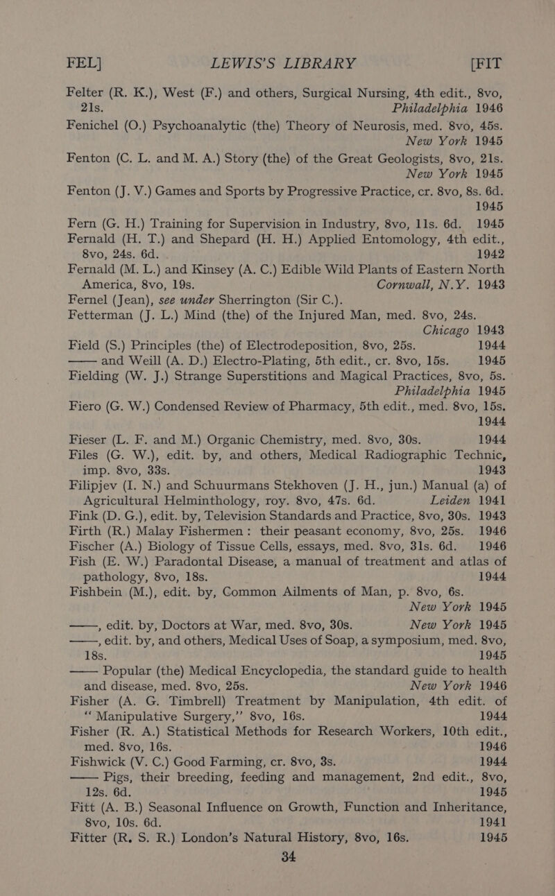 Felter (R. K.), West (F.) and others, Surgical Nursing, 4th edit., 8vo, 21s. Philadelphia 1946 Fenichel (O.) Psychoanalytic (the) Theory of Neurosis, med. 8vo, 45s. New York 1945 Fenton (C. L. and M. A.) Story (the) of the Great Geologists, 8vo, 21s. New York 1945 Fenton (J. V.) Games and Sports by Progressive Practice, cr. 8vo, 8s. 6d. 1945 Fern (G. H.) Training for Supervision in Industry, 8vo, lls. 6d. 1945 Fernald (H. T.) and Shepard (H. H.) Applied Entomology, 4th edit., 8vo, 24s. 6d. 1942 Fernald (M. L.) and Kinsey (A. C.) Edible Wild Plants of Eastern North America, 8vo, 19s. Cornwall, N.Y. 1943 Fernel (Jean), see under Sherrington (Sir C.). Fetterman (J. L.) Mind (the) of the Injured Man, med. 8vo, 24s. Chicago 1943 Field (S.) Principles (the) of Electrodeposition, 8vo, 25s. 1944 and Weill (A. D.) Electro-Plating, 5th edit., cr. 8vo, 15s. 1945 Fielding (W. J.) Strange Superstitions and Magical Practices, 8vo, 5s. Philadelphia 1945 Fiero (G. W.) Condensed Review of Pharmacy, 5th edit., med. 8vo, 15s. 1944 Fieser (L. F. and M.) Organic Chemistry, med. 8vo, 30s. 1944 Files (G. W.), edit. by, and others, Medical Radiographic Technic, imp. 8vo, 33s. 1943 Filipjev (I. N.) and Schuurmans Stekhoven (J. H., jun.) Manual (a) of Agricultural Helminthology, roy. 8vo, 47s. 6d. Leiden 1941 Fink (D. G.), edit. by, Television Standards and Practice, 8vo, 30s. 1943 Firth (R.) Malay Fishermen: their peasant economy, 8vo, 25s. 1946 Fischer (A.) Biology of Tissue Cells, essays, med. 8vo, 3ls. 6d. 1946 Fish (E. W.) Paradontal Disease, a manual of treatment and atlas of pathology, 8vo, 18s. 1944 Fishbein (M.), edit. by, Common Ailments of Man, p. 8vo, 6s. New York 1945 , edit. by, Doctors at War, med. 8vo, 30s. New York 1945 , edit. by, and others, Medical Uses of Soap, asymposium, med. 8vo, 18s. 1945 Popular (the) Medical Encyclopedia, the standard guide to health and disease, med. 8vo, 25s. New York 1946 Fisher (A. G. Timbrell) Treatment by Manipulation, 4th edit. of “Manipulative Surgery,’’ 8vo, 16s. 1944 Fisher (R. A.) Statistical Methods for Research Workers, 10th edit., med. 8vo, 16s. 1946 Fishwick (V. C.) Good Farming, cr. 8vo, 3s. 1944 Pigs, their breeding, feeding and management, 2nd edit., 8vo, 12s. 6d. 1945 Fitt (A. B.) Seasonal Influence on Growth, Function and Inheritance, 8vo, 10s. 6d. 1941 Fitter (R. S. R.) London’s Natural History, 8vo, 16s. 1945