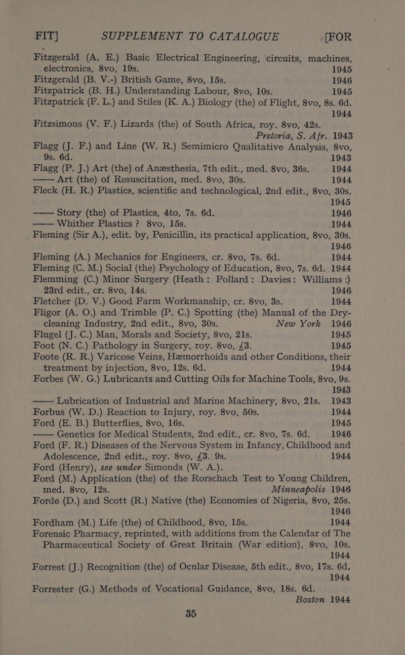 Fitzgerald (A. E.) Basic Electrical Engineering, circuits, machines, electronics, 8vo, 19s. 1945 Fitzgerald (B. V.-) British Game, 8vo, 15s. 1946 Fitzpatrick (B. H.) Understanding Labour, 8vo, 10s. 1945 Fitzpatrick (F. L.) and Stiles (K. A.) Biology (the) of Flight, 8vo, 8s. 6d. 1944 Fitzsimons (V. F.) Lizards (the) of South Africa, roy. 8vo, 42s. Pretoria, S. Afr. 1943 Flagg (J. F.) and Line (W. R.) Semimicro Qualitative Analysis, 8vo, 9s. 6d. 1943 Flagg (P. J.) Art (the) of Anesthesia, 7th edit., med. 8vo, 36s. 1944 Art (the) of Resuscitation, med. 8vo, 30s. 1944. Fleck (H. R.) Plastics, scientific and technological, 2nd edit., 8vo, 30s. 1945 Story (the) of Plastics, 4to, 7s. 6d. 1946 Whither Plastics ? 8vo, 15s. 1944 Fleming (Sir A.), edit. by, Penicillin, its practical application, 8vo, 30s. 1946 Fleming (A.) Mechanics for Engineers, cr. 8vo, 7s. 6d. 1944 Fleming (C. M.) Social (the) Psychology of Education, 8vo, 7s. 6d. 1944 Flemming (C.) Minor Surgery (Heath: Pollard: Davies: Williams :) 23rd edit., cr. 8vo, 14s. 1946 Fletcher (D. V.) Good Farm Workmanship, cr. 8vo, 3s. 1944 Fligor (A. O.) and Trimble (P. C.) Spotting (the) Manual of the Dry- cleaning Industry, 2nd edit., 8vo, 30s. New York 1946 Flugel (J. C.) Man, Morals and Society, 8vo, 21s. 1945 Foot (N. C.) Pathology in Surgery, roy. 8vo, £3. 1945 Foote (R. R.) Varicose Veins, Hemorrhoids and other Conditions, their treatment by injection, 8vo, 12s. 6d. 1944 Forbes (W. G.) Lubricants and Cutting Oils for Machine Tools, 8vo, 9s. 1943 Lubrication of Industrial and Marine Machinery, 8vo, 21s. 19438 Forbus (W. D.) Reaction to Injury, roy. 8vo, 50s. 1944 Ford (E. B.) Butterflies, 8vo, 16s. 1945 Genetics for Medical Students, 2nd edit., cr. 8vo, 7s. 6d. 1946 Ford (F. R.) Diseases of the Nervous System in Infancy, Childhood and Adolescence, 2nd edit., roy. 8vo, £3. 9s. 1944. Ford (Henry), see under Simonds (W. A.). Ford (M.) Application (the) of the Rorschach Test to Young Children, med. 8vo, 12s. Minneapolis 1946 Forde (D.) and Scott (R.) Native (the) Economies of Nigeria, 8vo, 25s. 1946 Fordham (M.) Life (the) of Childhood, 8vo, 15s. 1944 Forensic Pharmacy, reprinted, with additions from the Calendar of The Pharmaceutical Society of Great Britain (War edition), 8vo, 10s. 1944 Forrest (J.) Recognition (the) of Ocular Disease, 5th edit., 8vo, 17s. 6d. 1944 Forrester (G.) Methods of Vocational Guidance, 8vo, 18s. 6d. Boston 1944