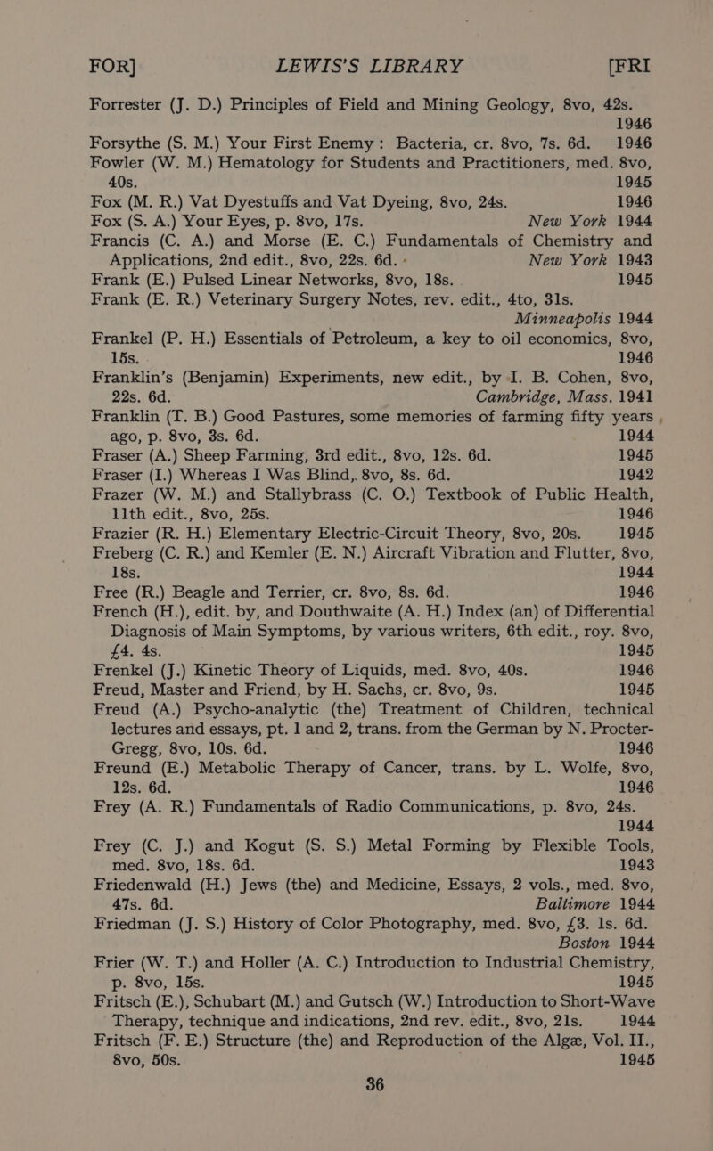 Forrester (J. D.) Principles of Field and Mining Geology, 8vo, 42s. 1946 Forsythe (S. M.) Your First Enemy: Bacteria, cr. 8vo, 7s. 6d. 1946 Fowler (W. M.) Hematology for Students and Practitioners, med. 8vo, 40s. 1945 Fox (M. R.) Vat Dyestuffs and Vat Dyeing, 8vo, 24s. 1946 Fox (S. A.) Your Eyes, p. 8vo, 17s. New York 1944 Francis (C. A.) and Morse (E. C.) Fundamentals of Chemistry and Applications, 2nd edit., 8vo, 22s. 6d. » New York 1943 Frank (E.) Pulsed Linear Networks, 8vo, 18s. 1945 Frank (E. R.) Veterinary Surgery Notes, rev. edit., 4to, 3ls. ; Minneapolis 1944 Frankel (P. H.) Essentials of Petroleum, a key to oil economics, 8vo, 15s. 1946 Franklin’s (Benjamin) Experiments, new edit., by I. B. Cohen, 8vo, 22s. 6d. Cambridge, Mass. 1941 Franklin (T. B.) Good Pastures, some memories of farming fifty years ago, p. 8vo, 3s. 6d. 1944 Fraser (A.) Sheep Farming, 3rd edit., 8vo, 12s. 6d. 1945 Fraser (I.) Whereas I Was Blind, 8vo, 8s. 6d. 1942 Frazer (W. M.) and Stallybrass (C. O.) Textbook of Public Health, llth edit., 8vo, 25s. 1946 Frazier (R. H.) Elementary Electric-Circuit Theory, 8vo, 20s. 1945 Freberg (C. R.) and Kemler (E. N.) Aircraft Vibration and Flutter, 8vo, 18s. 1944 Free (R.) Beagle and Terrier, cr. 8vo, 8s. 6d. 1946 French (H.), edit. by, and Douthwaite (A. H.) Index (an) of Differential Diagnosis of Main Symptoms, by various writers, 6th edit., roy. 8vo, £4. As. 1945 Frenkel (J.) Kinetic Theory of Liquids, med. 8vo, 40s. 1946 Freud, Master and Friend, by H. Sachs, cr. 8vo, 9s. 1945 Freud (A.) Psycho-analytic (the) Treatment of Children, technical lectures and essays, pt. 1 and 2, trans. from the German by N. Procter- Gregg, 8vo, 10s. 6d. 1946 Freund (E.) Metabolic Therapy of Cancer, trans. by L. Wolfe, 8vo, 12s. 6d. 1946 Frey (A. R.) Fundamentals of Radio Communications, p. 8vo, 24s. 1944 Frey (C. J.) and Kogut (S. S.) Metal Forming by Flexible Tools, med. 8vo, 18s. 6d. 1943 Friedenwald (H.) Jews (the) and Medicine, Essays, 2 vols., med. 8vo, 47s. 6d. Baltimore 1944 Friedman (J. S.) History of Color Photography, med. 8vo, £3. 1s. 6d. Boston 1944 Frier (W. T.) and Holler (A. C.) Introduction to Industrial Chemistry, p. 8vo, 15s. 1945 Fritsch (E.), Schubart (M.) and Gutsch (W.) Introduction to Short-Wave Therapy, technique and indications, 2nd rev. edit., 8vo, 21s. 1944 Fritsch (F. E.) Structure (the) and Reproduction of the Alge, Vol. II., 8vo, 50s. 1945