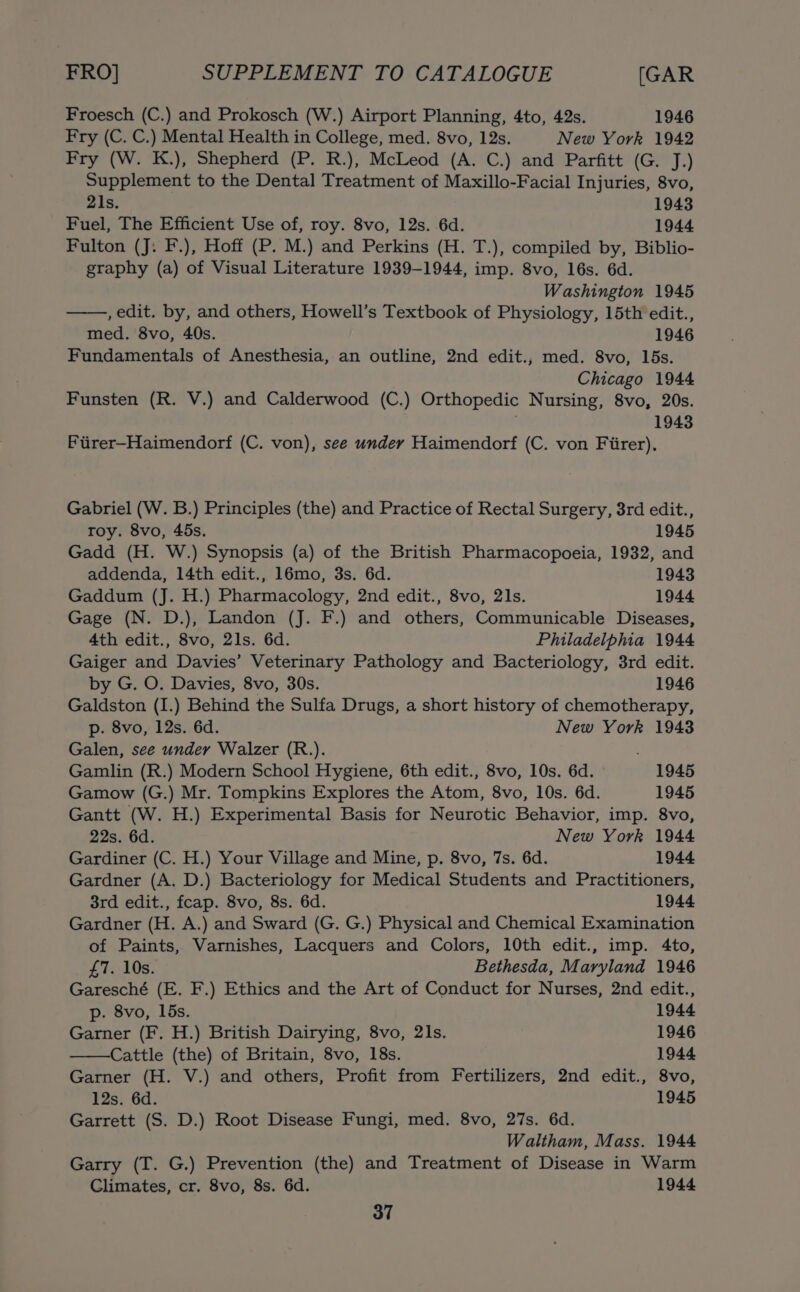 Froesch (C.) and Prokosch (W.) Airport Planning, 4to, 42s. 1946 Fry (C. C.) Mental Health in College, med. 8vo, 12s. New York 1942 Fry (W. K.), Shepherd (P. R.), McLeod (A. C.) and Parfitt (G. J.) Supplement to the Dental Treatment of Maxillo-Facial Injuries, 8vo, 21s. 1943 Fuel, The Efficient Use of, roy. 8vo, 12s. 6d. 1944 Fulton (J: F.), Hoff (P. M.) and Perkins (H. T.), compiled by, Biblio- graphy (a) of Visual Literature 1939-1944, imp. 8vo, 16s. 6d. Washington 1945 , edit. by, and others, Howell’s Textbook of Physiology, 15th edit., med. 8vo, 40s. 1946 Fundamentals of Anesthesia, an outline, 2nd edit., med. 8vo, 15s. Chicago 1944 Funsten (R. V.) and Calderwood (C.) Orthopedic Nursing, 8vo, 20s. 1943 Fiirer-Haimendorf (C. von), see under Haimendorf (C. von Fiirer). Gabriel (W. B.) Principles (the) and Practice of Rectal Surgery, 3rd edit., roy. 8vo, 45s. 1945 Gadd (H. W.) Synopsis (a) of the British Pharmacopoeia, 1932, and addenda, 14th edit., 16mo, 3s. 6d. 1943 Gaddum (J. H.) Pharmacology, 2nd edit., 8vo, 21s. 1944 Gage (N. D.), Landon (J. F.) and others, Communicable Diseases, 4th edit., 8vo, 21s. 6d. Philadelphia 1944 Gaiger and Davies’ Veterinary Pathology and Bacteriology, 3rd edit. by G. O. Davies, 8vo, 30s. 1946 Galdston (I.) Behind the Sulfa Drugs, a short history of chemotherapy, p. 8vo, 12s. 6d. New York 1943 Galen, see under Walzer (R.). Gamlin (R.) Modern School Hygiene, 6th edit., 8vo, 10s. 6d. 1945 Gamow (G.) Mr. Tompkins Explores the Atom, 8vo, 10s. 6d. 1945 Gantt (W. H.) Experimental Basis for Neurotic Behavior, imp. 8vo, 22s. 6d. New York 1944 Gardiner (C. H.) Your Village and Mine, p. 8vo, 7s. 6d. 1944 Gardner (A. D.) Bacteriology for Medical Students and Practitioners, 3rd edit., fcap. 8vo, 8s. 6d. 1944 Gardner (H. A.) and Sward (G. G.) Physical and Chemical Examination of Paints, Varnishes, Lacquers and Colors, 10th edit., imp. 4to, £7. 10s. Bethesda, Maryland 1946 Garesché (E. F.) Ethics and the Art of Conduct for Nurses, 2nd edit., p. 8vo, 15s. 1944 Garner (F. H.) British Dairying, 8vo, 21s. 1946 Cattle (the) of Britain, 8vo, 18s. 1944 Garner (H. V.) and others, Profit from Fertilizers, 2nd edit., 8vo, 12s. 6d. 1945 Garrett (S. D.) Root Disease Fungi, med. 8vo, 27s. 6d. Waltham, Mass. 1944 Garry (T. G.) Prevention (the) and Treatment of Disease in Warm Climates, cr. 8vo, 8s. 6d. 1944