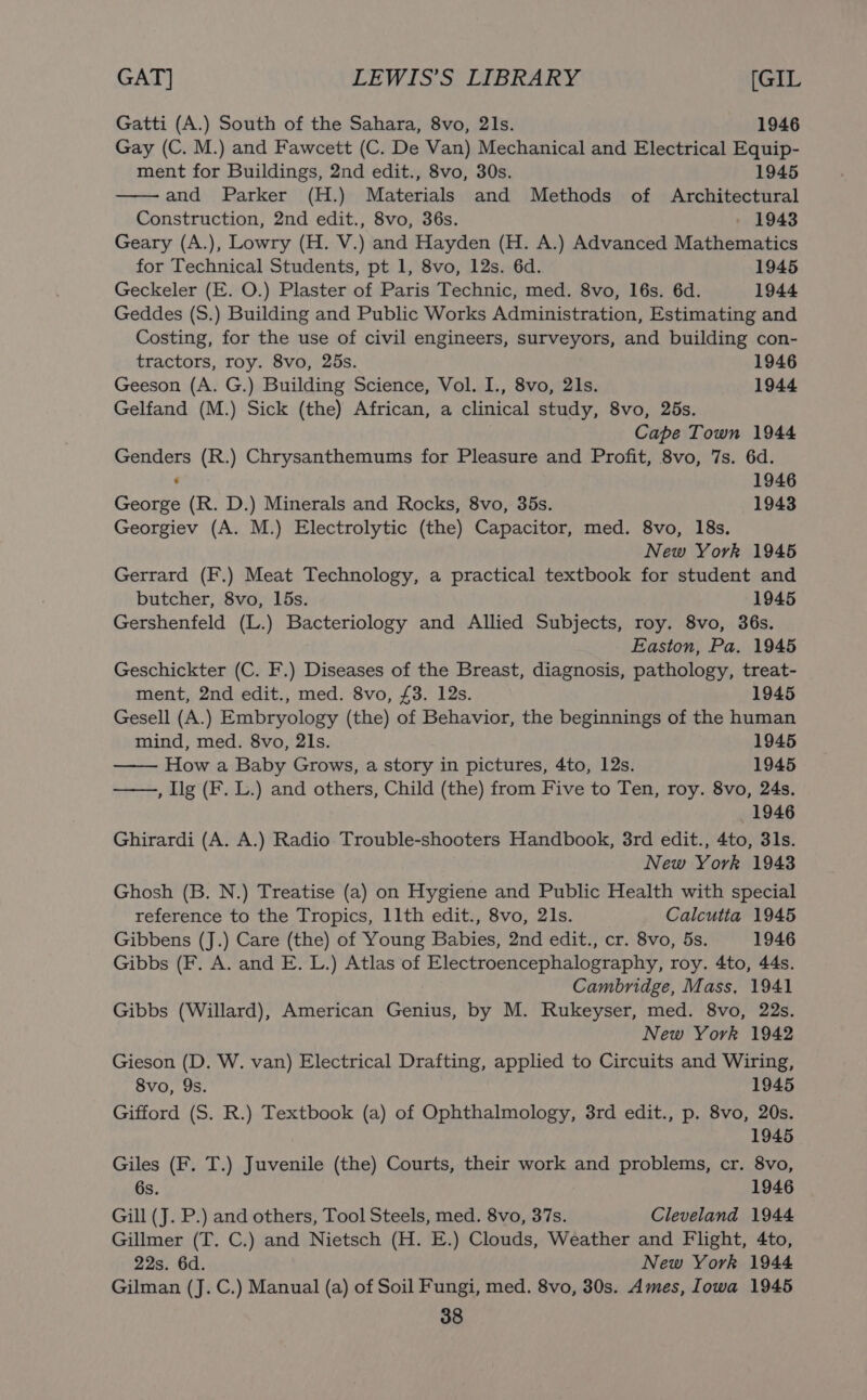 Gatti (A.) South of the Sahara, 8vo, 21s. 1946 Gay (C. M.) and Fawcett (C. De Van) Mechanical and Electrical Equip- ment for Buildings, 2nd edit., 8vo, 30s. 1945 and Parker (H.) Materials and Methods of Architectural Construction, 2nd edit., 8vo, 36s. 1943 Geary (A.), Lowry (H. V.) and Hayden (H. A.) Advanced Mathematics for Technical Students, pt 1, 8vo, 12s. 6d. 1945 Geckeler (E. O.) Plaster of Paris Technic, med. 8vo, 16s. 6d. 1944 Geddes (S.) Building and Public Works Administration, Estimating and Costing, for the use of civil engineers, surveyors, and building con- tractors, roy. 8vo, 25s. 1946 Geeson (A. G.) Building Science, Vol. I., 8vo, 21s. 1944 Gelfand (M.) Sick (the) African, a clinical study, 8vo, 25s. Cape Town 1944 Genders (R.) Chrysanthemums for Pleasure and Profit, 8vo, 7s. 6d. ' 1946 George (R. D.) Minerals and Rocks, 8vo, 35s. 1943 Georgiev (A. M.) Electrolytic (the) Capacitor, med. 8vo, 18s. New York 1945 Gerrard (F.) Meat Technology, a practical textbook for student and butcher, 8vo, 15s. 1945 Gershenfeld (L.) Bacteriology and Allied Subjects, roy. 8vo, 36s. Easton, Pa. 1945 Geschickter (C. F.) Diseases of the Breast, diagnosis, pathology, treat- ment, 2nd edit., med. 8vo, £3. 12s. 1945 Gesell (A.) Embryology (the) of Behavior, the beginnings of the human mind, med. 8vo, 21s. 1945 How a Baby Grows, a story in pictures, 4to, 12s. 1945 ——, Ilg (F. L.) and others, Child (the) from Five to Ten, roy. 8vo, 24s. 1946 Ghirardi (A. A.) Radio Trouble-shooters Handbook, 3rd edit., 4to, 31s. New York 1943 Ghosh (B. N.) Treatise (a) on Hygiene and Public Health with special reference to the Tropics, 11th edit., 8vo, 21s. Calcutta 1945 Gibbens (J.) Care (the) of Young Babies, 2nd edit., cr. 8vo, 5s. 1946 Gibbs (F. A. and E. L.) Atlas of Electroencephalography, roy. 4to, 44s. Cambridge, Mass, 1941 Gibbs (Willard), American Genius, by M. Rukeyser, med. 8vo, 22s. New York 1942 Gieson (D. W. van) Electrical Drafting, applied to Circuits and Wiring, 8vo, Qs. 1945 Gifford (S. R.) Textbook (a) of Ophthalmology, 3rd edit., p. 8vo, 20s. 1945 Giles (F. T.) Juvenile (the) Courts, their work and problems, cr. 8vo, 6s. 1946 Gill (J. P.) and others, Tool Steels, med. 8vo, 37s. Cleveland 1944 Gillmer (T. C.) and Nietsch (H. E.) Clouds, Weather and Flight, 4to, 22s. 6d. New York 1944 Gilman (J. C.) Manual (a) of Soil Fungi, med. 8vo, 30s. Ames, Iowa 1945
