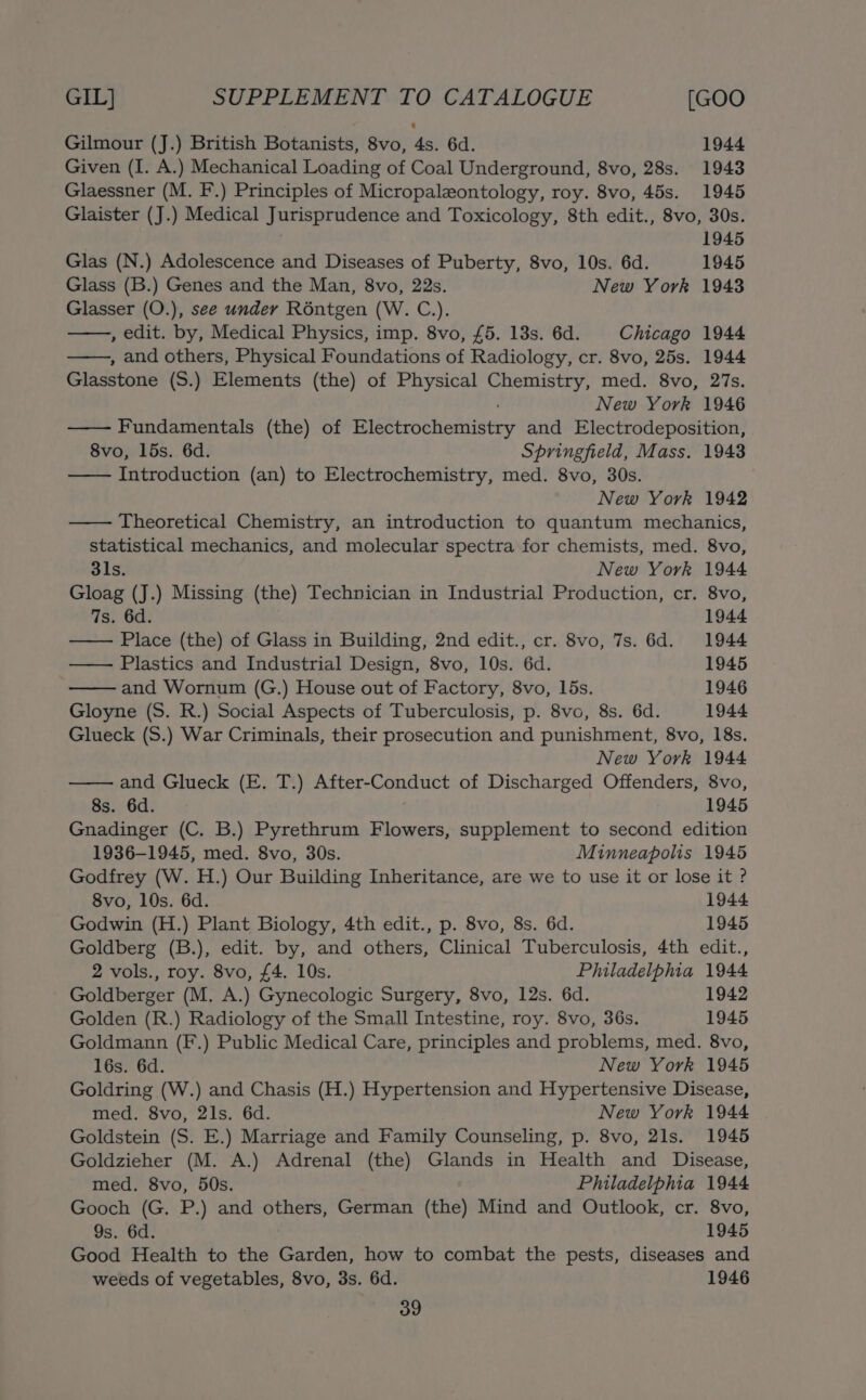 Gilmour (J.) British Botanists, 8vo, 4s. 6d. 1944 Given (I. A.) Mechanical Loading of Coal Underground, 8vo, 28s. 1943 Glaessner (M. F.) Principles of Micropaleontology, roy. 8vo, 45s. 1945 Glaister (J.) Medical Jurisprudence and Toxicology, 8th edit., 8vo, 30s. 1945 Glas (N.) Adolescence and Diseases of Puberty, 8vo, 10s. 6d. 1945 Glass (B.) Genes and the Man, 8vo, 22s. New York 1943 Glasser (O.), see under Réntgen (W. C.). , edit. by, Medical Physics, imp. 8vo, £5. 13s. 6d. Chicago 1944 , and others, Physical Foundations of Radiology, cr. 8vo, 25s. 1944 Glasstone (S.) Elements (the) of Physical sca mesh med. 8vo, 27s. New York 1946 —— Fundamentals (the) of BietechaWadiiney and Electrodeposition, 8vo, 15s. 6d. Springfield, Mass. 1943 —— Introduction (an) to Electrochemistry, med. 8vo, 30s. New York 1942 Theoretical Chemistry, an introduction to quantum mechanics, statistical mechanics, and molecular spectra for chemists, med. 8vo, 31s. New York 1944 Gloag (J.) Missing (the) Technician in Industrial Production, cr. 8vo, 7s. 6d. 1944 Place (the) of Glass in Building, 2nd edit., cr. 8vo, 7s. 6d. 1944 — Plastics and Industrial Design, 8vo, 10s. 6d. 1945 and Wornum (G.) House out of Factory, 8vo, 15s. 1946 Gloyne (S. R.) Social Aspects of Tuberculosis, p. 8vo, 8s. 6d. 1944 Glueck (S.) War Criminals, their prosecution and punishment, 8vo, 18s. New York 1944 and Glueck (E. T.) After-Conduct of Discharged Offenders, 8vo, 8s. 6d. 1945 Gnadinger (C. B.) Pyrethrum Flowers, supplement to second edition 1936-1945, med. 8vo, 30s. Minneapolis 1945 Godfrey (W. H.) Our Building Inheritance, are we to use it or lose it ? 8vo, 10s. 6d. 1944 Godwin (H.) Plant Biology, 4th edit., p. 8vo, 8s. 6d. 1945 Goldberg (B.), edit. by, and others, Clinical Tuberculosis, 4th edit., 2 vols., roy. 8vo, £4. 10s. Philadelphia 1944 Goldberger (M. A.) Gynecologic Surgery, 8vo, 12s. 6d. 1942 Golden (R.) Radiology of the Small Intestine, roy. 8vo, 36s. 1945 Goldmann (F.) Public Medical Care, principles and problems, med. 8vo, 16s. 6d. New York 1945 Goldring (W.) and Chasis (H.) Hypertension and Hypertensive Disease, med. 8vo, 21s. 6d. New York 1944 Goldstein (S. E.) Marriage and Family Counseling, p. 8vo, 21s. 1945 Goldzieher (M. A.) Adrenal (the) Glands in Health and Disease, med. 8vo, 50s. Philadelphia 1944 Gooch (G. P.) and others, German (the) Mind and Outlook, cr. 8vo, 9s. 6d. 1945 Good Health to the Garden, how to combat the pests, diseases and weeds of vegetables, 8vo, 3s. 6d. 1946