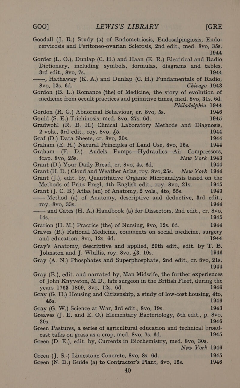 Goodall (J. R.) Study (a) of Endometriosis, Endosalpingiosis, Endo- cervicosis and Peritoneo-ovarian Sclerosis, 2nd edit., med. 8vo, 35s. 1944 Gorder (L. O.), Dunlap (C. H.) and Haan (E. R.) Electrical and Radio Dictionary, including symbols, formulas, diagrams and tables, 3rd edit., 8vo, 7s. 1944 , Hathaway (K. A.) and Dunlap (C. H.) Fundamentals of Radio, 8vo, 12s. 6d. Chicago 1943 Gordon (B. L.) Romance (the) of Medicine, the story of evolution of medicine from occult practices and primitive times, med. 8vo, 31s. 6d. Philadelphia 1944 Gordon (R. G.) Abnormal Behaviour, cr. 8vo, 5s. 1946 Gould (S. E.) Trichinosis, med. 8vo, 27s. 6d. 1945 Gradwohl (R. B. H.) Clinical Laboratory Methods and Diagnosis, 2 vols., 3rd edit., roy. 8vo, £5. 1944 Graf (D.) Data Sheets, cr. 8vo, 30s. 1944 Graham (E. H.) Natural Principles of Land Use, 8vo, 16s. 1944 Graham (F. D.) Audels Pumps—Hydraulics—Air Compressors, fcap. 8vo, 25s. New York 1943 Grant (D.) Your Daily Bread, cr. 8vo, 4s. 6d. 1944 Grant (H. D. ) Cloud and Weather Atlas, roy. 8vo,25s. New York 1944 Grant (J.), edit. by, Quantitative Organic Microanalysis based on the Methods of Fritz Pregl, 4th English edit., roy. 8vo, 21s. 1945 Grant (J. C. B.) Atlas (an) of Anatomy, 2 vols., 4to, 55s. 1943 Method (a) of Anatomy, descriptive and deductive, 3rd edit., roy. 8vo, 33s. 1944 and Cates (H. A.) Handbook (a) for Dissectors, 2nd edit., cr. 8vo, 14s. 1945 Gration (H. M.) Practice (the) of Nursing, 8vo, 12s. 6d. 1944 Graves (B.) Rational Medicine, comments on social medicine, surgery and education, 8vo, 12s. 6d. 1944 Gray’s Anatomy, descriptive and applied, 29th edit., edit. by T. B. Johnston and J. Whillis, roy. 8vo, £3. 10s. 1946 Gray (A. N.) Phosphates and Superphosphate, 2nd edit., cr. 8vo, 21s. 1944 Gray (E.), edit. and narrated by, Man Midwife, the further experiences of John Knyveton, M.D., late surgeon in the British Fleet, during the years 1763-1809, 8vo, 12s. 6d. 1946 Gray (G. H.) Housing and Citizenship, a study of low-cost housing, 4to, 45s. | 1946 Gray (G. W.) Science at War, 3rd edit., 8vo, 19s. 1943 Greaves (J. E. and E. O.) Elementary Bacteriology, 5th edit., p. 8vo, 20s. 1946 Green Pastures, a series of agricultural education and technical broad- cast talks on grass as a crop, med. 8vo, 7s. 6d. 1945 Green (D. E.), edit. by, Currents in Biochemistry, med. 8vo, 30s. New York 1946 Green (J. S.-) Limestone Concrete, 8vo, 8s. 6d. 1945 Green (N. D.) Guide (a) to Contractor’s Plant, 8vo, 15s. 1946