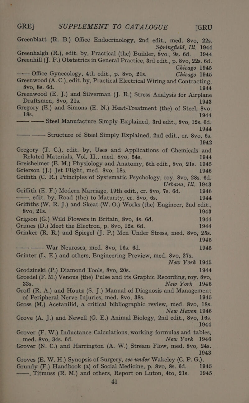 Greenblatt (R. B.) Office Endocrinology, 2nd edit., med. 8vo, 22s. Springfield, Ill. 1944 Greenhalgh (R.), edit. by, Practical (the) Builder, 8vo., 9s. 6d. 1944 Greenhill (J. P.) Obstetrics in General Practice, 3rd edit., p. 8vo, 22s. 6d. Chicago 1945 —— Office Gynecology, 4th edit., p. 8vo, 21s. Chicago 1945 Greenwood (A. C.), edit. by, Practical Electrical Wiring and Contracting, 8vo, 8s. 6d. 1944 Greenwood (E. J.) and Silverman (J. R.) Stress Analysis for Airplane Draftsmen, 8vo, 2ls. 1943 Gregory (E.) and Simons (E. N.) Heat-Treatment (the) of Steel, 8vo, 18s. 1944 se Steel Manufacture Simply Explained, 3rd edit., 8vo, 12s. 6d. 1944 a Structure of Steel Simply Explained, 2nd edit., cr. 8vo, 6s. 1942 Gregory (T. C.), edit. by, Uses and Applications of Chemicals and Related Materials, Vol. II., med. 8vo, 54s. 1944 Greisheimer (E. M.) Physiology and Anatomy, 5th edit., 8vo, 21s. 1945 Grierson (J.) Jet Flight, med. 8vo, 18s. 1946 Griffith (C. R.) Principles of Systematic Psychology, roy. 8vo, 28s. 6d. Urbana, Ill. 1943 Griffith (E. F.) Modern Marriage, 19th edit., cr. 8vo, 7s. 6d. 1946 , edit. by, Road (the) to Maturity, cr. 8vo, 6s. 1944 Griffiths (W. R. J.) and Skeat (W. O.) Works (the) Engineer, 2nd edit., 8vo, 21s. 1943 Grigson (G.) Wild Flowers in Britain, 8vo, 4s. 6d. 1944 Grimes (D.) Meet the Electron, p. 8vo, 12s. 6d. 1944 Grinker (R. R.) and Spiegel (J. P.) Men Under Stress, med. 8vo, 25s. 1945 War Neuroses, med. 8vo, 16s. 6d. 1945 Grinter (L. E.) and others, Engineering Preview, med. 8vo, 27s. New York 1945 Grodzinski (P.) Diamond Tools, 8vo, 20s. 1944 Groedel (F. M.) Venous (the) Pulse and its Graphic Recording, roy. 8vo, 33s. New York 1946 Groff (R. A.) and Houtz (S. J.) Manual of Diagnosis and Management of Peripheral Nerve Injuries, med. 8vo, 38s. 1945 Gross (M.) Acetanilid, a critical bibliographic review, med. 8vo, 18s. New Haven 1946 Grove (A. J.) and Newell (G. E.) Animal Biology, 2nd edit., 8vo, 16s. 1944 Grover (F. W.) Inductance Calculations, working formulas and tables, med. 8vo, 34s. 6d. New York 1946 Grover (N. C.) and Harrington (A. W.) Stream Flow, med. 8vo, 24s. 1943 Groves (E. W. H.) Synopsis of Surgery, see under Wakeley (C. P. G.). Grundy (F.) Handbook (a) of Social Medicine, p. 8vo, 8s. 6d. 1945 , Titmuss (R. M.) and others, Report on Luton, 4to, 21s. 1945 4]