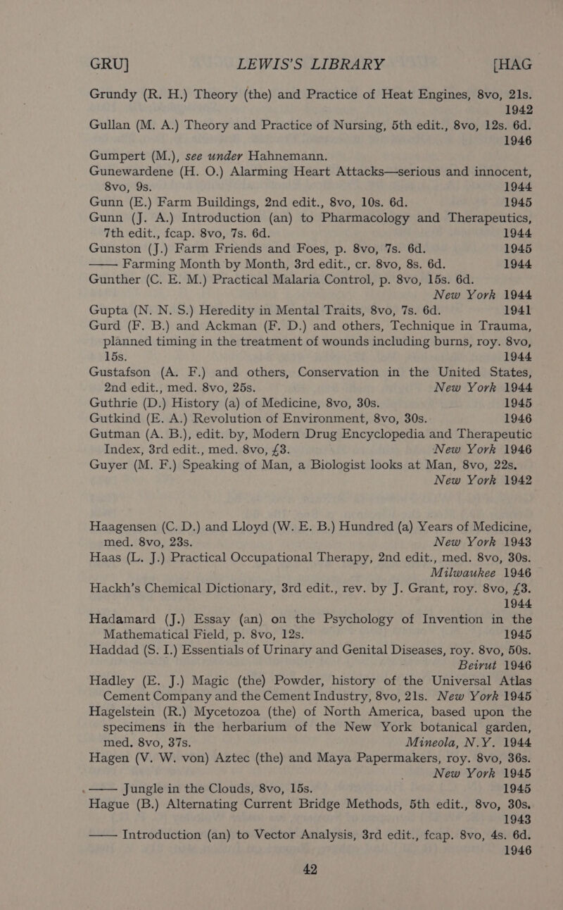 Grundy (R. H.) Theory (the) and Practice of Heat Engines, 8vo, 21s. Gullan (M. A.) Theory and Practice of Nursing, 5th edit., 8vo, tee “ry Gumpert (M.), see under Hahnemann. ni Gunewardene (H. O.) Alarming Heart Attacks—serious and innocent, 8vo, 9s. 1944 Gunn (E.) Farm Buildings, 2nd edit., 8vo, 10s. 6d. 1945 Gunn (J. A.) Introduction (an) to Pharmacology and Therapeutics, 7th edit., fcap. 8vo, 7s. 6d. 1944 Gunston (J.) Farm Friends and Foes, p. 8vo, 7s. 6d. 1945 Farming Month by Month, 8rd edit., cr. 8vo, 8s. 6d. 1944 Gunther (C. E. M.) Practical Malaria Control, p. 8vo, 15s. 6d. New York 1944 Gupta (N. N. S.) Heredity in Mental Traits, 8vo, 7s. 6d. 1941 Gurd (F. B.) and Ackman (F. D.) and others, Technique in Trauma, planned timing in the treatment of wounds including burns, roy. 8vo, 15s. 1944 Gustafson (A. F.) and others, Conservation in the United States, 2nd edit., med. 8vo, 25s. New York 1944 Guthrie (D.) History (a) of Medicine, 8vo, 30s. 1945 Gutkind (E. A.) Revolution of Environment, 8vo, 30s. 1946 Gutman (A. B.), edit. by, Modern Drug Encyclopedia and Therapeutic Index, 3rd edit., med. 8vo, £3. New York 1946 Guyer (M. F.) Speaking of Man, a Biologist looks at Man, 8vo, 22s, New York 1942 Haagensen (C. D.) and Lloyd (W. E. B.) Hundred (a) Years of Medicine, med. 8vo, 23s. New York 1943 Haas (L. J.) Practical Occupational Therapy, 2nd edit., med. 8vo, 30s. Milwaukee 1946 Hackh’s Chemical Dictionary, 3rd edit., rev. by J. Grant, roy. 8vo, £3. 1944 Hadamard (J.) Essay (an) on the Psychology of Invention in the Mathematical Field, p. 8vo, 12s. 1945 Haddad (S. I.) Essentials of Urinary and Genital Diseases, roy. 8vo, 50s. : Beirut 1946 Hadley (E. J.) Magic (the) Powder, history of the Universal Atlas Cement Company and the Cement Industry, 8vo, 21s. New York 1945 Hagelstein (R.) Mycetozoa (the) of North America, based upon the specimens in the herbarium of the New York botanical garden, med. 8vo, 37s. Mineola, N.Y. 1944 Hagen (V. W. von) Aztec (the) and Maya Papermakers, roy. 8vo, 36s. New York 1945 Jungle in the Clouds, 8vo, 15s. ) 1945 Hague (B.) Alternating Current Bridge Methods, 5th edit., 8vo, 30s. 1943 —— Introduction (an) to Vector Analysis, 3rd edit., feap. 8vo, 4s. 6d. 1946