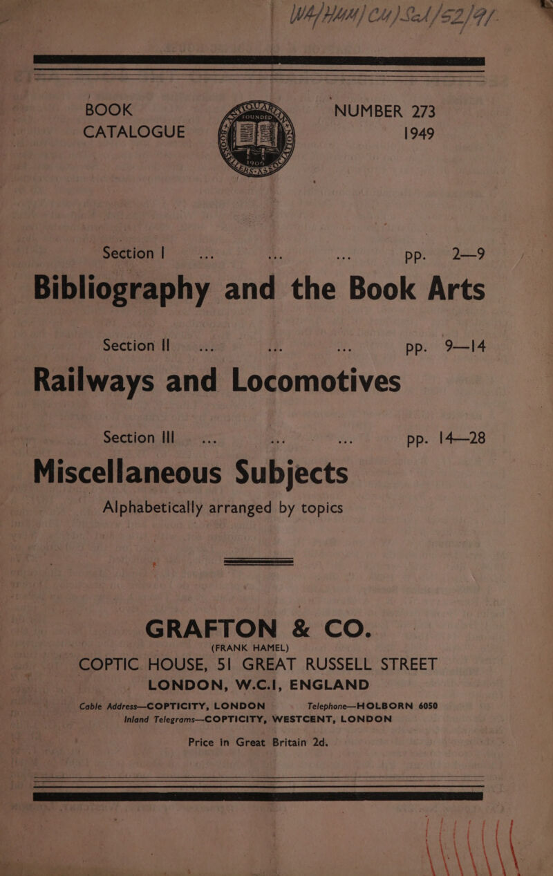 = | WALHUA) C4) SA/$2/9/ BOOK ‘NUMBER 273 CATALOGUE 1949 Section! —... ppiXee ang Bibliography and the Book Arts | Section Il... ip 42 pp. 9—Il4 Railways and Locomotives Section Ill — ... ay pp. 14—28 Miscellaneous Subjects | Alphabetically arranged by topics 2 ben GRAFTON &amp; CO. (FRANK HAMEL) COPTIC HOUSE, 51 GREAT RUSSELL STREET LONDON, W.C.I, ENGLAND Cable Address—COPTICITY, LONDON Telephone—HOLBORN 6050 Inland Telegrams—COPTICITY, WESTCENT, LONDON Price in Great Britain 2d. —— inn nnn nna ; f ae AAA a