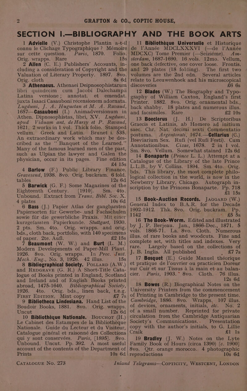 connu le Clichage Typographique ? Mémoire sur cette question. Paris, 1870. Folio: Orig. wrapps. Rare 15s 2 Allen (C. E.) Publishers’ Accounts, in- cluding a consideration of Copyright and the Valuation of Literary Property. 1897. 8vo. Orig. cloth 8s 6d 3 Athenaeus. Athenaei Deipnosophistarum libri quindecim cum Jacobi Dalechampii Latina versione; annotat. et emendat. juxta Isaaci Casauboni recensionem adornata. Lugduni, J. A. Huguetan et M. A. Ravaud, 1657—Casauboni (I.) Animadversionum in Athen. Dipnosophistas, libri, XV. Lugduni, apud Viduam ant. deHarsy et P. Ravaud, 1621. 2 works in 1 vol. Thick folio. Stamped vellum. .Greek and Latin. Brunet i. 535. An extraordinary work which may be des- cribed as the ‘“‘ Banquet of the Learned.”’ Many of the famous learned men of the past, such as Ulpian the lawyer and Galen the physician, occur in its pages. Fine edition £4 15s 4 Barlow (F.) Public Library Finance. Gravesend, 1938. 8vo. Orig. buckram. 6 fold. tables 12s 6d 5 Barwick (G. F.) Some Magazines of the Eighteenth Century. ([1910].. Sm. 4to. Unbound. Extract from Tvans. Bibl. Soc. X. 4 plates 10s 6d 6 Bass (J.) Papier Atlas der gangbarsten Papiersorten fiir Gewerbe- und Fachschulen sowie fiir die gewerbliche Praxis. Mit einer kurzgefassten Papierkunde. Stutigart, 1930. 2 pts. Sm. 4to. Orig. wrapps. and orig. bds., cloth back, portfolio, with 140 specimens of paper. 2te. Aufl. £2 15s 7 Beaumont (W. W.) and Burt (L. M.) Modern Developments of Paper-Mill Plant. 1926. 8vo. Orig. wrapps. In Proc. Inst. Mech. Eng., No. 3, 1926. 42 illus. 15s 8 Bibliographical Society. PoLLarp (A.W.) logue of Books printed in England, Scotland and Ireland and of English Books printed abroad, 1475-1640. Bibliographical Society, 1926. 4to. Orig. bds., linen back, t.e.g. First Epition. Mint copy £7 7s 9 Bibliotheca Lindesiana. Hand List of the Boudoir Books, 1881. 8vo. Orig. wrapps. Uncut 12s 6d 10 Bibliothéque Nationale. Boucuor (H.) Le Cabinet des Estampes de la Bibliothéque Nationale. Guide du Lecteur et du Visiteur, Catalogue général et raisonné des Collections qui y sont conservées. Paris, [1895]. 8vo. Unbound. Uncut. Pp. 392. A most useful account of the contents of the Department of Prints 10s 6d CATALOGUE No. 273 , de l’Année MDCLXXXVI (—de lAnnée MDCXC) Tome Premier (—Seiziéme). <Am- stevdam, 1687-1690. 16 vols. 12mo. Vellum, one back defective, one cover loose. Frontis. and 20 plates (18 folding). The first two volumes are the 2nd edn. Several articles relate to Leeuwenhoek and his microscopical discoveries £6 6s 12 Blades (W.) The Biography and Typo- graphy of William Caxton, England’s first Printer. 1882. 8vo. Orig. ornamental bds., back shabby. 18 plates and numerous illus. and facsimiles. Rare £2 10s 13 Boeclerus (J. H.) De Scriptoribus Graecis et Latinis, ab Homero ad initium saec. Chr. Nat. decimi sexti Commentatio postuma. Argentorvati, 1674.—Cellarius (C.) Breviarium Sex. Rufi (vel Rufi Festi). Cum _ Annotationibus. Cizae, 1678. 2 in 1 vol. Sm. 8vo. Vellum. Somewhat stained 12s 6d 14 Bonaparte (Prince L. L.) Attempt at a Catalogue of the Library of the late Prince L.L.B., by V. Collins. 1894. Sm. 4to. Orig. bds. This library, the most complete philo- logical collection in the world, is now in the Newberry Library, Chicago. Autograph in- scription by the Princess Bonaparte. Pp. 718 £1 15s 15 Book-Auction Records. JaGccarp (W.) General Index to B.A.R. for the Decade 1902-1912. Thk. 8vo. Orig. buckram. Pp. 1142, ‘ZS 5s 16 The Book-Worm. Edited and illustrated by J. P. Berjeau. Jan., 1866-Dec., 1871. 5 vals. 1866-71. La. 8vo. Cloth. Numerous illus. of rare books and woodcuts. Fine and complete set, with titles and indexes. Very rare. Largely based on the, collections of J. B. Inglis. All published yaad, eS 17 Bosquet (E.) Guide Manuel théorique et pratique de l’ouvrier ou practicien Doreur sur Cuir et sur Tissus a la main et:au balan- cier, “Parts, +1903. Svo0.-5 Glotha~. 76 sila, 12s 6d 18 Bowes (R.) Biographical Notes on the University Printers from the commencement of Printing in Cambridge to the present time. Cambridge, 1886. 8vo. Wrapps. 107 illus. of devices, ornaments, initials, etc. No. 2 of a small number. Reprinted for private circulation from the Cambridge Antiquarian Society's Communications.. Presentation copy with the author’s initials, to G. Lillie Craik £1 1s 19 Bradley (J. W.) Notes on the Lyte Family Book of Hours (circa 1390) [e. 1900] 8vo. Qtr. orange morocco.. 4 photographic reproductions 10s 6d