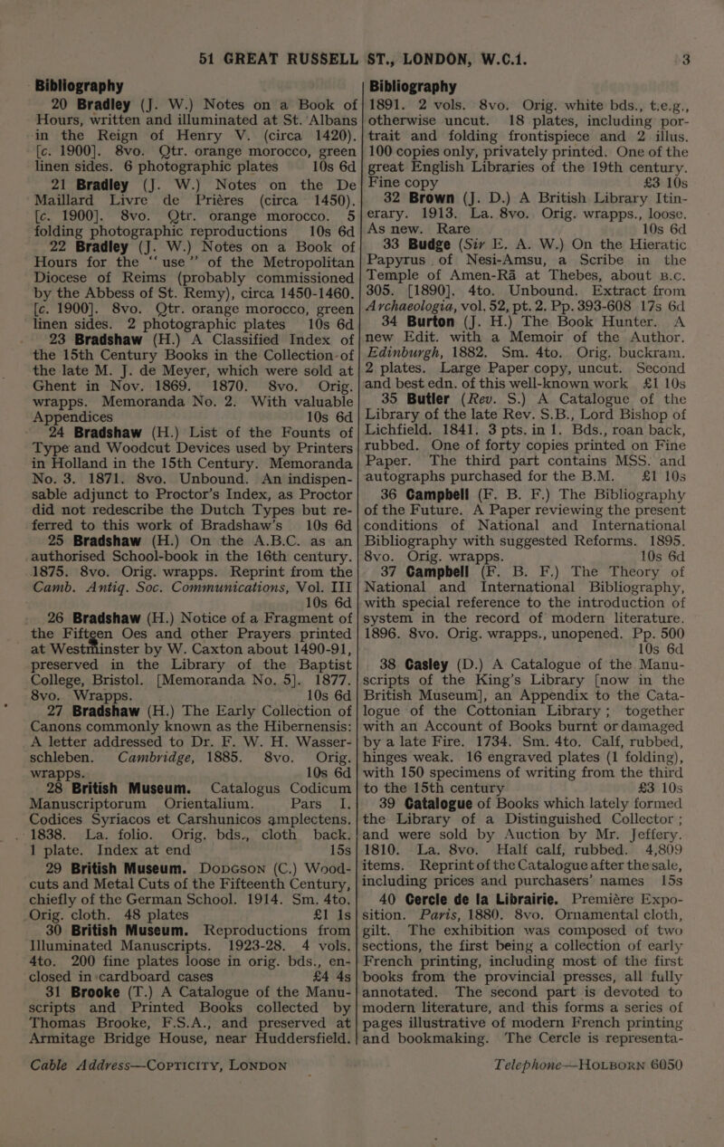- Bibliography 20 Bradley (J. W.) Notes on a Book of Hours, written and illuminated at St. Albans in the Reign of Henry V. (circa 1420). [c. 1900]. 8vo. Qtr. orange morocco, green linen sides. 6 photographic plates 10s 6d 21 Bradley (J. W.) Notes on the De Maillard Livre de Priéres (circa 1450). [c. 1900]. 8vo. Qtr. orange morocco. 5 folding photographic reproductions 10s 6d 22 Bradley (J. W.) Notes on a Book of Hours for the “‘use”’ of the Metropolitan Diocese of Reims (probably commissioned by the Abbess of St. Remy), circa 1450-1460. [c. 1900]. 8vo. Qtr. orange morocco, green linen sides. 2 photographic plates 10s 6d . 23 Bradshaw (H.) A Classified Index of the 15th Century Books in the Collection: of the late M. J. de Meyer, which were sold at Ghent in Nov. 1869. 1870. 8vo. Orig. wrapps. Memoranda No. 2. With valuable Appendices 10s 6d 24 Bradshaw (H.) List of the Founts of Type and Woodcut Devices used by Printers in Holland in the 15th Century. Memoranda No. 3. 1871. 8vo. Unbound. An indispen- sable adjunct to Proctor’s Index, as Proctor did not redescribe the Dutch Types but re- ferred to this work of Bradshaw’s’ 10s 6d 25 Bradshaw (H.) On the A.B.C. as an authorised School-book in the 16th century. 1875. 8vo. Orig. wrapps. Reprint from the Camb. Antig. Soc. Communications, Vol. III 10s 6d . 26 Bradshaw (H.) Notice of a Fragment of the F ve, Ya Oes and other Prayers printed inster by W. Caxton about 1490-91, preserved in the Library of the Baptist College, Bristol. [Memoranda No. 5]. 1877. 8vo. Wrapps. 10s 6d 27 Bradshaw (H.) The Early Collection of Canons commonly known as the Hibernensis: A letter addressed to Dr. F. W. H. Wasser- schleben. Cambridge, 1885. 8vo. Orig. wrapps. 10s 6d 28 British Museum. Catalogus Codicum Manuscriptorum Orientalium. Para ed Codices Syriacos et Carshunicos amplectens. . 1838. La. folio. Orig. bds., cloth back. 1 plate. Index at end 15s 29 British Museum. Dopcson (C.) Wood- cuts and Metal Cuts of the Fifteenth Century, chiefly of the German School. 1914. Sm. 4to. Orig. cloth. 48 plates £1 Is 30 British Museum. Reproductions from Illuminated Manuscripts. 1923-28. 4 vols. 4to. 200 fine plates loose in orig. bds., en- closed in:cardboard cases £4 4s 31 Brooke (T.) A Catalogue of the Manu- scripts and Printed Books collected by Thomas Brooke, F.S.A., and preserved at Armitage Bridge House, near Huddersfield. Bibliography 1891. 2 vols. 8vo. Orig. white bds., t.e.g., otherwise uncut. 18 plates, including por- trait and folding frontispiece and 2 illus. 100 copies only, privately printed. One of the great English Libraries of the 19th century. Fine copy £3 10s 32 Brown (J. D.) A British Library Itin- erary. 1913. La. 8vo. Orig. wrapps., loose. As new. Rare 10s 6d. 33 Budge (Siv E, A. W.) On the Hieratic Papyrus ,of Nesi-Amsu, a Scribe in the Temple of Amen-Ra at Thebes, about B.c. 305. [1890]. 4to. Unbound. Extract from A rchaeologia, vol. 52, pt. 2. Pp. 393-608 17s 6d 34 Burton (J. H.) The Book Hunter. A new Edit. with a Memoir of the Author. Edinburgh, 1882. Sm. 4to.. Orig. buckram. 2 plates. Large Paper copy, uncut. Second and best edn. of this well-known work £1 10s 35 Butler (Rev. S.) A Catalogue of the Library of the late Rev. S.B., Lord Bishop of Lichfield. 1841. 3 pts.in 1. Bds., roan back, rubbed. One of forty copies printed on Fine Paper. The third part contains MSS. and autographs purchased for the B.M. £1 10s 36 Campbell (F. B. F.) The Bibliography of the Future. A Paper reviewing the present conditions of National and International Bibliography with suggested Reforms. 1895. Orig. wrapps. 10s 6d 37 Campbell (F. B. F.) The Theory of National and International Bibliography, with special reference to the introduction of system in the record of modern literature. 1896. 8vo. Orig. wrapps., unopened. Pp. 500 10s 6d 38 Gasley (D.) A Catalogue of the Manu- scripts of the King’s Library [now in the British Museum], an Appendix to the Cata- logue of the Cottonian Library; together with an Account of Books burnt or damaged by a late Fire. 1734. Sm. 4to. Calf, rubbed, hinges weak. 16 engraved plates (1 folding), with 150 specimens of writing from the third to the 15th century £3 10s 39 Catalogue of Books which lately formed the Library of a Distinguished Collector ; and were sold by Auction by Mr. Jeffery. 1810. La. 8vo. Half calf; rubbed. 4,809 items. Reprint ofthe Catalogue after the sale, including prices and purchasers’ names 15s 40 Gercle de la Librairie. Premiére Expo- sition. Paris, 1880. 8vo. Ornamental cloth, gilt. The exhibition was composed of two sections, the first being a collection of early French printing, including most of the first books from the provincial presses, all fully annotated. The second part is devoted to modern literature, and this forms a series of pages illustrative of modern French printing and bookmaking. ‘The Cercle is representa-