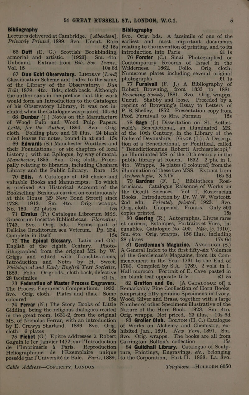 Bibliography Lectures delivered at Cambridge. [ Aberdeen], Privately Printed, 1899. 8vo. Uncut. Rare £2 15s 66 Duff (E. G.) Scottish Bookbinding, armorial and artistic. [1920]. Sm. 4to. Unbound. Extract from Bib. Soc. Tyrans., Vol. 15 10s 6d 67 Dun Echt Observatory. Linpsay (Lord) Classification Scheme and Index to the same, of the Library of the Observatory. Dun Echt, 1879. 4to. Bds., cloth back. Although the author says in the preface that this work would form an Introduction to the Catalogue of his Observatory Library, it was not in- cluded when the Catalogue was printed 10s 6d 68 Dunbar (J.) Notes on the Manufacture of Wood Pulp and Wood Pulp Papers. Leith, for the Author, 1894. 8vo. Orig. cloth. Folding plate and 20 illus. 24 blank ruled leaves for notes, bound in at end 15s 69 Edwards (S.) Manchester Worthies and their Foundations; or six chapters of local history ; with an Epilogue, by way of moral. Manchester, 1855. 8vo. Orig. cloth. Princi- pally relating to libraries, including Chesham Library and the Public Library. Rare. 15s 70 Ellis. A Catalogue of 150 choice and valuable Books and Manuscripts. To which is prefixed An Historical Account of the Bookselling Business carried on continuously at this House [29 New Bond Street] since 1728. 1913. Sm. 4to. Ofig. \wrapps. No. 150. 22 plates 15s 71 Elmius (P.) Catalogus Librorum MSS. Graecorum Incertae Bibliothecae. Florentiae, 1743. 8vo.. Orig. bds. Forms part of Deliciae Eruditorum seu Veterum. Pp. 224. Complete in itself 15s 72 The Epinal Glossary. Latin and Old- English of the eighth Century. Photo- lithographed from the original MS. by W. Griggs and edited with Transliterations, Introduction and Notes by H. Sweet. Philological and Early English Text Societies, 1883. Folio. Origr bds., cloth back, defective 28 facsimiles £1 Is. 73 Federation of Master Process Engravers. The Process Engraver’s Compendium. 1932. 8vo. Orig. cloth. Plates and illus. Some coloured — . 15s 74 Ferrar (N.) The Story Books of Little Gidding, being the religious dialogues recited in the great room, 1631-2, from the original MS. of Nicholas Ferrar, with an introduction by E. Cruwys Sharland. 1899. 8vo. Orig. cloth. 6 plates 15s 75 Fichet (G.) Epitre addressée 4 Robert Gaguin le ler Janvier 1472, sur |’Introduction de l’Imprimerie a Paris. Reproduction Heliographique de 1’Exemplaire unique possédé par l'Université de Bale. Paris, 1889. J] Bibliography 8vo. Orig. bds. A facsimile of one of the earliest and most important documents relating to the invention of printing, and to its introduction into Paris £1 Is 76 Forster (C.) Sinai Photographed or Contemporary Records of Israel in the Wilderness. 1862. Folio. Orig. cloth. Numerous plates including several original photographs £1 Is 77 Furnivall (F. J.) A Bibliography of Robert Browning, from 1833 to 1881. Browning Society, 1881. 8vo. Orig. wrapps. Uncut. Shabby and loose. Preceded by a reprint of Browning’s Essay to Letters of P. B. Shelley, 1852. Presentation copy from Prof. Furnivall to Mrs, Forman 15s 78 Gage (J.) Dissertation on St. Aethel- wold’s Benedictional, an illuminated MS. of the 10th Century, in the Library of the Duke of Devonshire. [Gace (J.)] A Descrip- tion of a Benedictional, or Pontifical, called ‘“‘ Benedictionarius Roberti Archiespiscopi,”’ an Illuminated MS. of the 10th century in the public library at Rouen. 1832. 2 pts. in 1. Ato. Wrapps. 34 plates (1 coloured) from the illumination of these two MSS. Extract from Ayrchaeologia, XXIV 16s 6d 79 Gardner (F. L.) Bibliotheca Rosi- cruciana. Catalogue Raisonné of Works on the Occult Sciences. Vol. 1, Rosicrucian Books. Introduction by Dr. W. W. Westcott. 2nd edn. Privately printed, 1923. 8vo. Orig. cloth. Unopened. Frontis. Only 500 copies printed 15s 80 Geering (R.) Autographes, Livres rares et curieux, Estampes, Portraits et Vues, In- cunables. Catalogue No. 400. Béle, [c. 1910]. Sm. 4to. Orig. wrapps. 156 illus., including 28 plates 17s 6d 81 Gentleman’s Magazine. Ayscoucu (S.) A General Index to the first fifty-six Volumes of the Gentleman’s Magazine, from its Com- mencement in the Year 1731 to the End of 1786. Compiled by S.A. 1789. 2 vols. in 1. Half morocco. Portrait of E. Cave pasted in on blank leaf opposite title £1 5s 82 Grafton and Co. [A CaTALOGUE of] a Remarkably Fine Coollection of Horn Books, comprising fifty genuine Specimens in Ivory, Wood, Silver and Brass, together with a large Number of other Specimens illustrative of the Nature of the Horn Book. 1923. Sm. 4to. Orig. wrapps. Not priced. 23 illus. 10s 6d 83 Grolier Club.. Botton (H. C.) Catalogue of Works on Alchemy and Chemistry, ex- hibited Jan., 1891. New York, 1891. Sm. 8vo. Orig. wrapps. The books are all from Carrington Bolton’s collection 15s 84 Guildhall Library. Catalogue of Sculp- ture, Paintings, Engravings, efc., belonging to the Corporation, Part II. 1868. La. 8vo.