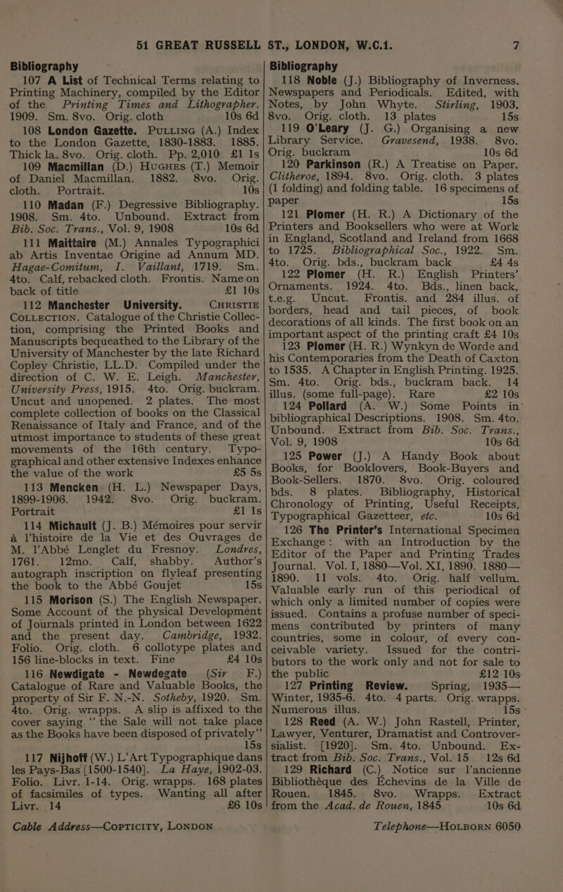 Bibliography 107 A List of Technical Terms relating to Printing Machinery, compiled by the Editor of the Printing Times and Lithographer. 1909. Sm. 8vo. Orig. cloth 10s 6d 108 London Gazette. PuLiine (A.) Index to the London Gazette, 1830-1883. 1885. Thick la. 8vo. Orig. cloth. Pp. 2,010 £1 Is 109 Macmillan (D.) HuGues (T.) Memoir of Daniel Macmillan. 1882. 8vo. Orig. cloth. Portrait. 10s 110 Madan (F.) Degressive Bibliography. 1908. Sm. 4to. Unbound. Extract from Bib. Soc. Trans., Vol. 9, 1908 10s 6d 111 Maittaire (M.) Annales Typographici ab Artis Inventae Origine ad Annum MD. Hagae-Comitum, I. Vaillant, 1719. Sm. Ato. Calf, rebacked cloth. Frontis. Name on back of title £1 10s 112 Manchester University. CHRISTIE CoLLEcTION. Catalogue of the Christie Collec- tion, comprising the Printed Books and Manuscripts bequeathed to the Library of the University of Manchester by the late Richard Copley Christie, LL.D. Compiled under the direction of C. W. E. Leigh. Manchester, University Press, 1915. 4to. Orig. buckram. Uncut and unopened. 2 plates. The most complete collection of books on the Classical Renaissance of Italy and France, and of the utmost importance to students of these great movements of the 16th century. Typo- graphical and other extensive Indexes enhance the value of the work £5 5s 113 Mencken (H. L.) Newspaper Days, 1899-1906. 1942. 8vo. Orig. buckram. Portrait £1 Is 114 Michault (J. B.) Mémoires pour servir &amp; Vhistoire de la Vie et des Ouvrages de M. l’Abbé Lenglet du Fresnoy. Londres, 1761. 12mo. Calf, shabby. Author’s autograph inscription on flyleaf presenting the book to the Abbé Goujet 15s 115 Morison (S.) The English Newspaper. Some Account of the physical Development of Journals printed in London between 1622 and the present day. Cambridge, 1932. Folio. Orig. cloth. 6 collotype plates and 156 line-blocks in text. Fine £4 10s 116 Newdigate - Newdegate (Sir F.) Catalogue of Rare and Valuable Books, the property of Sir F. N.-N. Sotheby, 1920. Sm. 4to. Orig. wrapps. A slip is affixed to the cover saying ‘‘ the Sale will not take place as the Books have been disposed of privately”’ 15s 117 Nijhoff (W.) L’Art Typographique dans les Pays-Bas [1500-1540]. La Haye, 1902-03. Folio. Livr. 1-14. Orig. wrapps. 168 plates of facsimiles of types. Wanting all after Livr. 14 £6 10s Bibliography 118 Noble (J.) Bibliography of Inverness. Newspapers and Periodicals. Edited, with Notes, by John Whyte. Stirling, 1903. 8vo. Orig. cloth. 13 plates 15s 119 O’Leary (J. G.) Organising a new Library Service. Gravesend, 1938. 8vo. Orig. buckram 10s 6d 120 Parkinson (R.) A Treatise on Paper. Clitheroe, 1894. 8vo. Orig. cloth. 3 plates (1 folding) and folding table. 16 specimens of paper 15s 121 Plomer (H. R.) A Dictionary of the Printers and Booksellers who were at Work in England, Scotland and Ireland from 1668 to 1725. Bibliographical Soc., 1922. Sm. 4to. Orig. bds., buckram back £4 4s 122 Plomer (H. R.) English Printers’ Ornaments. 1924. 4to. Bds., linen back, t.e.g. Uncut. Frontis. and 284 illus. of borders, head and tail pieces, of book decorations of all kinds. The first book on an important aspect of the printing craft £4 10s 123 Plomer (H. R.) Wynkyn de Worde and his Contemporaries from the Death of Caxton to 1535. A Chapter in English Printing. 1925. Sm. 4to. Orig. bds., buckram back. 14 illus. (some full-page). Rare £2 10s 124 Pollard (A. W.) Some Points in’ bibliographical Descriptions. 1908. Sm. 4to. Unbound. Extract from Bib. Soc. Tvrans., Vol. 9, 1908 10s 6d (J.) 125 Power A Handy Book about Books, for Booklovers, Book-Buyers and Book-Sellers. 1870. 8vo. Orig. coloured bds. 8 plates. Bibliography, Historical Chronology of Printing, Useful Receipts, Typographical Gazetteer, etc. 10s 6d 126 The Printer’s International Specimen Exchange: with an Introduction by the Editor of the Paper and Printing Trades Journal. Vol. I, 1880—Vol. XI, 1890. 1880— 1890. 11 vols. 4to. Orig. half vellum. Valuable early run of this periodical of which only a limited number of copies were issued. Contains a profuse number of speci- mens contributed by printers of many countries, some in colour, of every con- ceivable variety. Issued for the contri- butors to the work only and not for sale to the public £12 10s 127 Printing Review. Spring, 1935— Winter, 1935-6. 4to. 4 parts. Orig. wrapps. Numerous illus. 15s) 128 Reed (A. W.) John Rastell, Printer, Lawyer, Venturer, Dramatist and Controver- sialist. [1920]. Sm. 4to. Unbound. Ex- tract from Bib. Soc. Tvans., Vol. 15 12s 6d 129 Richard (C.) Notice sur 1l’ancienne Bibliothéque des Echevins de la Ville de Rouen. 1845. 8vo. Wrapps. Extract from the Acad. de Rouen, 1845 10s 6d