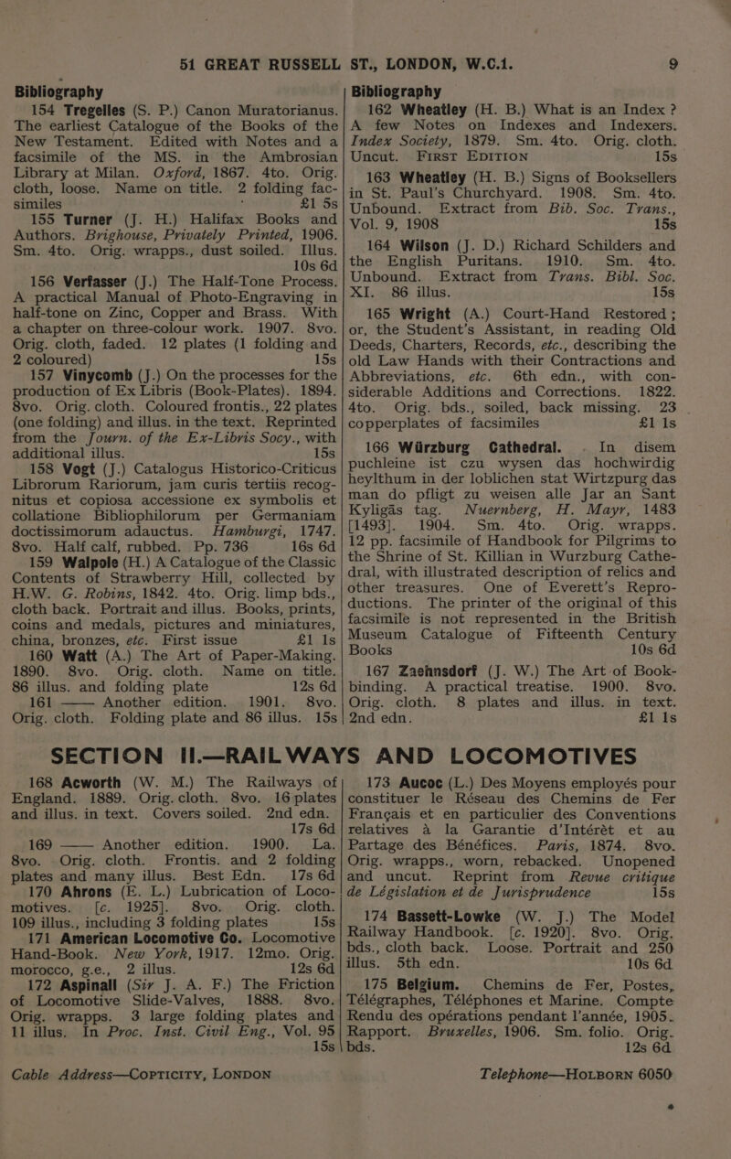 Bibliography 154 Tregelles (S. P.) Canon Muratorianus. The earliest Catalogue of the Books of the New Testament. Edited with Notes and a facsimile of the MS. in the Ambrosian Library at Milan. Oxford, 1867. 4to. Orig. cloth, loose. Name on title. 2 folding fac- similes ; £1 Ss 155 Turner (J. H.) Halifax Books and Authors. Brighouse, Privately Printed, 1906. Sm. 4to. Orig. wrapps., dust soiled. Illus. 10s 6d 156 Verfasser (J.) The Half-Tone Process. A practical Manual of Photo-Engraving in half-tone on Zinc, Copper and Brass. With a chapter on three-colour work. 1907. 8vo. Orig. cloth, faded. 12 plates (1 folding and 2 coloured) 15s 157 Vinycomb (J.) On the processes for the production of Ex Libris (Book-Plates). 1894. 8vo. Orig. cloth. Coloured frontis., 22 plates (one folding) and illus. in the text. Reprinted from the Journ. of the Ex-Libris Socy., with additional illus. 15s 158 Vogt (J.) Catalogus Historico-Criticus Librorum Rariorum, jam curis tertiis recog- nitus et copiosa accessione ex symbolis et collatione Bibliophilorum per Germaniam doctissimorum adauctus. Hamburgi, 1747. 8vo. Half calf, rubbed. Pp. 736 16s 6d 159 Walpole (H.) A Catalogue of the Classic Contents of Strawberry Hill, collected by H.W. G. Robins, 1842. 4to. Orig. limp bds., cloth back. Portrait and illus. Books, prints, coins and medals, pictures and miniatures, china, bronzes, efe. First issue £1 Is 160 Watt (A.) The Art of Paper-Making. 1890. 8vo. Orig. cloth. Name on title. 86 illus. and folding plate 12s 6d 161 Another edition. 1901. 8vo. Orig. cloth. Folding plate and 86 illus. 15s Bibliography 162 Wheatley (H. B.) What is an Index ? A few Notes on Indexes and Indexers. Index Society, 1879. Sm. 4to. Orig. cloth. Uncut. First EDITION 15s 163 Wheatley (H. B.) Signs of Booksellers in St. Paul’s Churchyard. 1908. Sm. 4to. Unbound. Extract from Bib. Soc. Trans., Vol. 9, 1908 15s 164 Wilson (J. D.) Richard Schilders and the English Puritans. 1910. Sm. 4to. Unbound. Extract from Tvans. Bibl. Soc. XI. 86 illus. 15s 165 Wright (A.) Court-Hand Restored ; or, the Student’s Assistant, in reading Old Deeds, Charters, Records, etc., describing the old Law Hands with their Contractions and Abbreviations, etc. 6th edn., with con- siderable Additions and Corrections. 1822. 23 4to. Orig. bds., soiled, back missing. copperplates of facsimiles £1 Is 166 Wiirzburg Cathedral. In disem puchleine ist czu wysen das _ hochwirdig heylthum in der loblichen stat Wirtzpurg das man do pfligt zu weisen alle Jar an Sant Kyligds tag. Nuernberg, H. Mayr, 1483 [1493]. 1904. Sm. 4to. Orig. wrapps. 12 pp. facsimile of Handbook for Pilgrims to the Shrine of St. Killian in Wurzburg Cathe- dral, with illustrated description of relics and other treasures. One of Everett’s Repro- ductions. The printer of the original of this facsimile is not represented in the British Museum Catalogue of Fifteenth Century Books 10s 6d 167 Zaehnsdorf (J. W.) The Art of Book- binding. A practical treatise. 1900. 8vo. Orig. cloth. 8 plates and illus. in text. 2nd edn. £1 Is 168 Acworth (W. M.) The Railways of England. 1889. Orig.cloth. 8vo. 16 plates and illus. in text. Covers soiled. 2nd edn. 17s 6d 169 Another edition. 1900. La. 8vo. Orig. cloth. Frontis. and 2 folding plates and many illus. Best Edn. 17s 6d 170 Ahrons (E. L.) Lubrication of Loco- motives. [c. 1925]. 8vo. Orig. cloth. 109 illus., including 3 folding plates 15s 171 American Locomotive Co. Locomotive Hand-Book. New York, 1917. 12mo. Orig. morocco, g.e., 2 illus. 12s 6d 172 Aspinall (Sir J. A. F.) The Friction of Locomotive Slide-Valves, 1888. 8vo. Orig. wrapps. 3 large folding plates and 11 illus. In Proc. Inst. Civil Eng., Vol. “a 15s 173 Aucoc (L.) Des Moyens employés pour constituer le Réseau des Chemins de Fer Frangais et en particulier des Conventions relatives a la Garantie d’Intérét et au Partage des Bénéfices. Paris, 1874. 8vo. Orig. wrapps., worn, rebacked. Unopened and uncut. Reprint from Revue critique de Législation et de Jurisprudence 15s 174 Bassett-Lowke (W. J.) The Model Railway Handbook. [c. 1920]. 8vo. Orig. bds., cloth back. Loose. Portrait and 250 illus. 5th edn. 10s 6d. 175 Belgium. Chemins de Fer, Postes, Télégraphes, Téléphones et Marine. Compte Rendu des opérations pendant l’année, 1905. Rapport. Bruxelles, 1906. Sm. folio. Orig. bds. 12s 6d