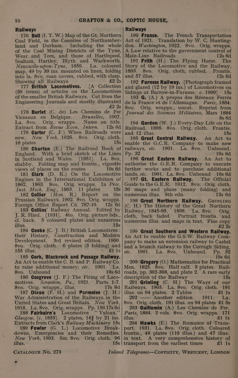 Railways 176 Bell (I. T. W.) Map of the Gt. Northern Coal Field, in the Counties of Northumber- land and Durham. Including the whole of the Coal Mining Districts of the Tyne, Wear and Tees, and those of Hartlepool, Seaham, Hartley, Blyth and Warkworth. Newcastle-upon-Tyne, 1850. La. coloured map, 49 by 39 ins. mounted on linen, folding into la. 8vo, roan covers, rubbed, with clasp. Showing all Railways £2 2s 177 British Locomotives. [A Collection (39 items) of articles on the Locomotives of the smaller British Railways. Cut from the Engineering Journals and mostly pee S 178 Burlet (C. de) Les Chemins de Fer Vicinaux en Belgique. Bruxelles, 1907. La. 8vo. Orig. wrapps. Name on title. Extract from Revue Econ. Intern. 12s 6d 179 Carter (C. F.) When Railroads were new. New York, 1926. 8vo. Orig. cloth. 16 plates 15s 180 Churton (E.) The Railroad Book of England. With a brief sketch of the Lines in Scotland and Wales. [1851]. La. 8vo, shabby. Folding map and frontis., vignette views of places on the routes 10s 6d 181 Glark (D. K.) On the Locomotive Engines in the International Exhibition of 1862. 1863. 8vo. Orig. wrapps. In Proc. Inst. Mech. Eng., 1863. 11 plates 15s 182 Collier (Hon. R.) Report on the Prussian Railways. 1902. 8vo. Orig. wrapps. Foreign Office Report Cd. 787-10. 12s 6d 183 Collins’ Railway Annual. Edited by J. R. Hind. [1931]. 4to. Orig. picture bds., cl. back. 5 coloured plates and numerous illus. 15s 184 Cooke (C. J. B.) British Locomotives : their History, Construction and Modern Development. 3rd revised edition. 1900. 8vo. Orig. cloth. 6 plates (3 folding) and 155 illus. £1 Is 185 Cork, Blackrock and Passage Railway. An Act to enable the C. B. and P. Railway Co. to raise additional money, etc. 1901. La. 8vo. Unbound 10s 6d 186 Cosgrove (J. F.) The Firing of Loco- motives. Scranton, Pa., 1921. Parts 1-7. 8vo. Orig. wrapps., illus. 17s 6d 187 Dixon (F. H.) and Parmelee (J. H.) War Administration of the Railways in the United States and Great Britain. New York, 1918. La.8vo. Orig. wrapps. Pp. 156 17s 6d 188 Fairbairn’s Locomotive ‘‘ Vulcan.”’ Glasgow, [c. 1855]. 2 plates, 14% by 21 ins. Extracts from Clark’s Railway Machinery 15s 189 Fowler (G. L.) Locomotive Break- downs, Emergencies and their Remedies. New York, 1903. Sm. 8vo. Orig. cloth. 96 illus. 15s CATALOGUE No, 273 Railways 190 France. The French Transportation Act of 1921. Translation by W. C. Hunting- don. Washington, 1922. 8vo. Orig. wrapps. A Law relative-to the government control of Main-Line Railroads 12s 6d 191 Frith (H.) The Flying Horse. The Story of the Locomotive and the Railway. 1893. 8vo. Orig. cloth, rubbed. | Frontis. and 57 illus. 12s 6d 192 Furness Railway. [Photograph framed and glazed (12 by 19 ins.) of Locomotives on Sidings at Barrow-in-Furness. c. 1900] 15s 193 G. (A.) A propos des Réseaux Ferrés de la France et de l’Allemagne. Paris, 1884. 8vo. Orig. wrapps., uncut. Reprint from Journal des Sciences Militaives, Mars 1884 8s 6d 194 Gordon (W. J.) Every-Day Life on the Railroad. 1898. 8vo. Orig. cloth. Frontis. and 12 illus. 15s 195 Great Central Railway. An Act to enable the G.C.R. Company to make new railways, etc. 1901. La. 8vo. Unbound. Pp. 32 10s 6d 196 Great Eastern Railway. An Act to authorise the G.E.R. Company to execute further works and to purchase additional lands, etc. 1901. La. 8vo. Unbound 10s 6d 197 Gt. Eastern Railway. The Official Guide to the G.E.R. 1912. 8vo. Orig. cloth. 36 maps and plans (many folding) and numerous illus. 9th edn. 12s 6d 198 Great Northern Railway. GrINLING (C. H.) The History of the Great Northern Railway, 1845-95. 1898. La. 8vo. Orig. cloth, back faded. Portrait frontis. and numerous illus. and maps in text. Fine copy £2 2s 199 Great Southern and Western Railway. An Act to enable the G.S.W. Railway Com- pany to make an extension railway to Cashel and a branch railway to the Curragh Siding, etc. 1901... La. -8vo.-» Unbound.) Pprig2 10s 6d 200 Gregory (O.) Mathematics for Practical Men. 1825. 8vo. Half calf. 3 plates. Rail- roads, pp. 362-368, and plate 2. A rare early description of the Railway 15s 201 Grinling (C. H.) The Ways of our Railways. 1905. La. 8vo. Orig. cloth. 191 illus. on 94 plates. 2 Tables £1 Is 202 Another edition. 1911. La. 8vo. Orig. cloth. 191 illus. on 94 plates £1 5s 203 Guillemin (A.) Les Chemins de Fer. Paris, 1884. 2 vols. 8vo. Orig. wrapps. 171 illus. £1 Is 204 Hawks (E.) The Romance of Trans- port. 1931. La. 8vo. Orig. cloth. Coloured frontis., 48 plates (110 illus.) and 47 illus. in text. A very comprehensive history of ° transport from the earliest times £1 1s