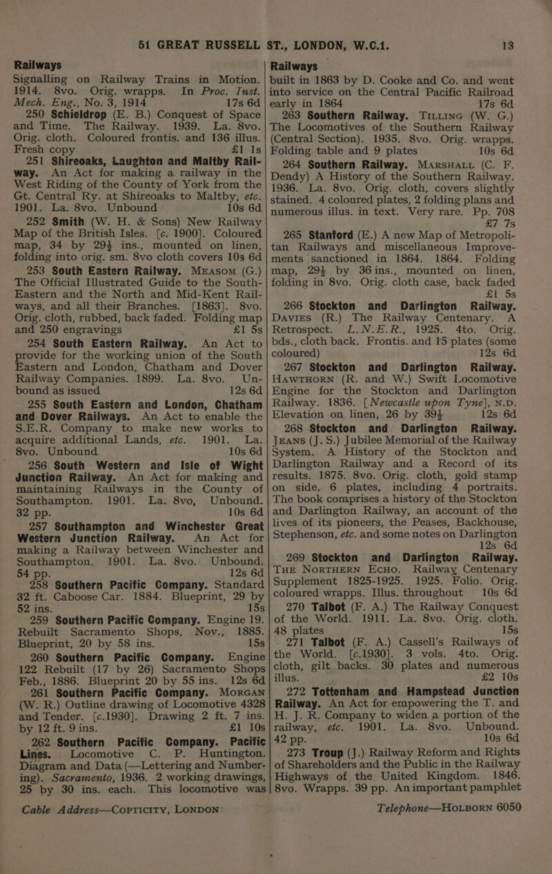 Railways Signalling on Railway Trains in Motion. 1914. 8vo. Orig. wrapps. In Proc. Inst. 250 Schieldrop (E. B.) Conquest of Space and Time. The Railway. 1939. La. 8vo. Orig. cloth. Coloured frontis. and 136 illus. Fresh copy £1 Is 251 Shireoaks, Laughton and Maltby Rail- way. An Act for making a railway in the West Riding of the County of York from the Gt. Central Ry. at Shireoaks to Maltby, etc. 1901. La. 8vo.. Unbound 10s 6d 252 Smith (W. H. &amp; Sons) New Railway Map of the British Isles. [c. 1900]. Coloured map, 34 by 294 ins., mounted on linen, folding into orig. sm. 8vo cloth covers 10s 6d 253 South Eastern Railway. Merasom (G.) The Official Illustrated Guide to the South- Eastern and the North and Mid-Kent Rail- ways, and all their Branches. [1863]. 8vo. Orig. cloth, rubbed, back faded. Folding map and 250 engravings £1 5s 254 South Eastern Railway. An Act to provide for the working union of the South Eastern and London, Chatham and Dover Railway Companies. 1899. La. 8vo. Un- bound as issued 12s 6d 255 South Eastern and London, Chatham and Dover Railways. An Act to enable the S.E.R. Company to make new works to acquire additional Lands, etc. 1901. La. 8vo. Unbound 10s 6d 256 South Western and isle of Wight Junction Railway. An Act for making and maintaining Railways in the County of Southampton. 1901. La. 8vo, Unbound. 257 Southampton and Winchester Great Western Junction Railway. An Act for making a Railway between Winchester and Southampton. 1901. La. 8vo. Unbound. 54 pp. 12s 6d 258 Southern Pacific Company. Standard 32 ft. Caboose Car. 1884. Blueprint, 29 by 52 ins. 15s 259 Southern Pacific Company. Engine 19. Rebuilt Sacramento Shops, Nov., 1885. Blueprint, 20 by 58 ins. 15s 260 Southern Pacific Company. Engine 122 Rebuilt (17 by 26) Sacramento Shops Feb., 1886. Blueprint 20 by 55 ins. 12s 6d 261 Southern Pacific Company. Morcan (W. R.) Outline drawing of Locomotive 4328 and Tender. [c.1930]. Drawing 2 ft. 7 ins. by 12 ft. 9 ins. £1 10s 262 Southern Pacific Company. Pacific Lines. Locomotive C. P. Huntington. Diagram and Data (—Lettering and Number- ing). Sacramento, 1936. 2 working drawings, 25 by 30 ins. each. This locomotive was Railways built in 1863 by D. Cooke and Co. and went into service on the Central Pacific Railroad 263 Southern Railway. TiLLinc (W. G.) The Locomotives of the Southern Railway (Central Section). 1935. 8vo. Orig. wrapps. Folding table and 9 plates 10s 6d 264 Southern Railway. MarsHact (C. F. Dendy) A History of the Southern Railway. 1936. La. 8vo. Orig. cloth, covers slightly stained. 4 coloured plates, 2 folding plans and numerous illus. in text. Very rare. Pp. 708 £7 7s 265 Stanford (E.) A new Map of Metropoli- tan Railways and miscellaneous Improve- ments sanctioned in 1864. 1864. Folding map, 293 by 36ins., mounted on linen, folding in 8vo. Orig. cloth case, back faded £1 5s 266 Stockton and Darlington Railway. Davies (R.) The Railway Centenary. A Retrospect. L.N.E.R., 1925. Ato. Orig. bds., cloth back. Frontis. and 15 plates (some coloured) 12s 6d 267 Stockton and Darlington Railway. HAWTHORN (R. and W.) Swift Locomotive Engine for the Stockton and Darlington Railway. 1836. [Newcastle upon Tyne], N.D. Elevation on linen, 26 by 394 12s 6d 268 Stockton and Darlington Railway. JEANS (J.S.) Jubilee Memorial of the Railway System. A History of the Stockton and Darlington Railway and a Record of its results. 1875. 8vo. Orig. cloth, gold stamp on side. 6 plates, including 4 portraits. The book comprises a history of the Stockton lives of its pioneers, the Peases, Backhouse, Stephenson, efc. and some notes on Darlington 12s 6d 269 Stockton and Darlington Railway. THE NORTHERN EcHo. Railway Centenary Supplement 1825-1925. 1925. Folio. Orig. coloured wrapps. Illus. throughout 10s 6d 270 Talbot (F. A.) The Railway Conquest of the World. 1911. La. 8vo. Orig. cloth, 48 plates 15s - 271 Talbot (F. A.) Cassell’s Railways of the World. ([c.1930]. 3 vols. 4to. Orig. cloth, gilt backs. 30 plates and numerous illus. £2 10s 272 Tottenham and Hampstead Junction Railway. An Act for empowering the T. and H. J. R. Company to widen a portion of the railway, etc. 1901. La. 8vo. Unbound. 42 pp. 10s 6d 273 Troup (J.) Railway Reform and Rights of Shareholders and the Public in the Railway Highways of the United Kingdom. 1846. 8vo. Wrapps. 39 pp. Animportant pamphlet
